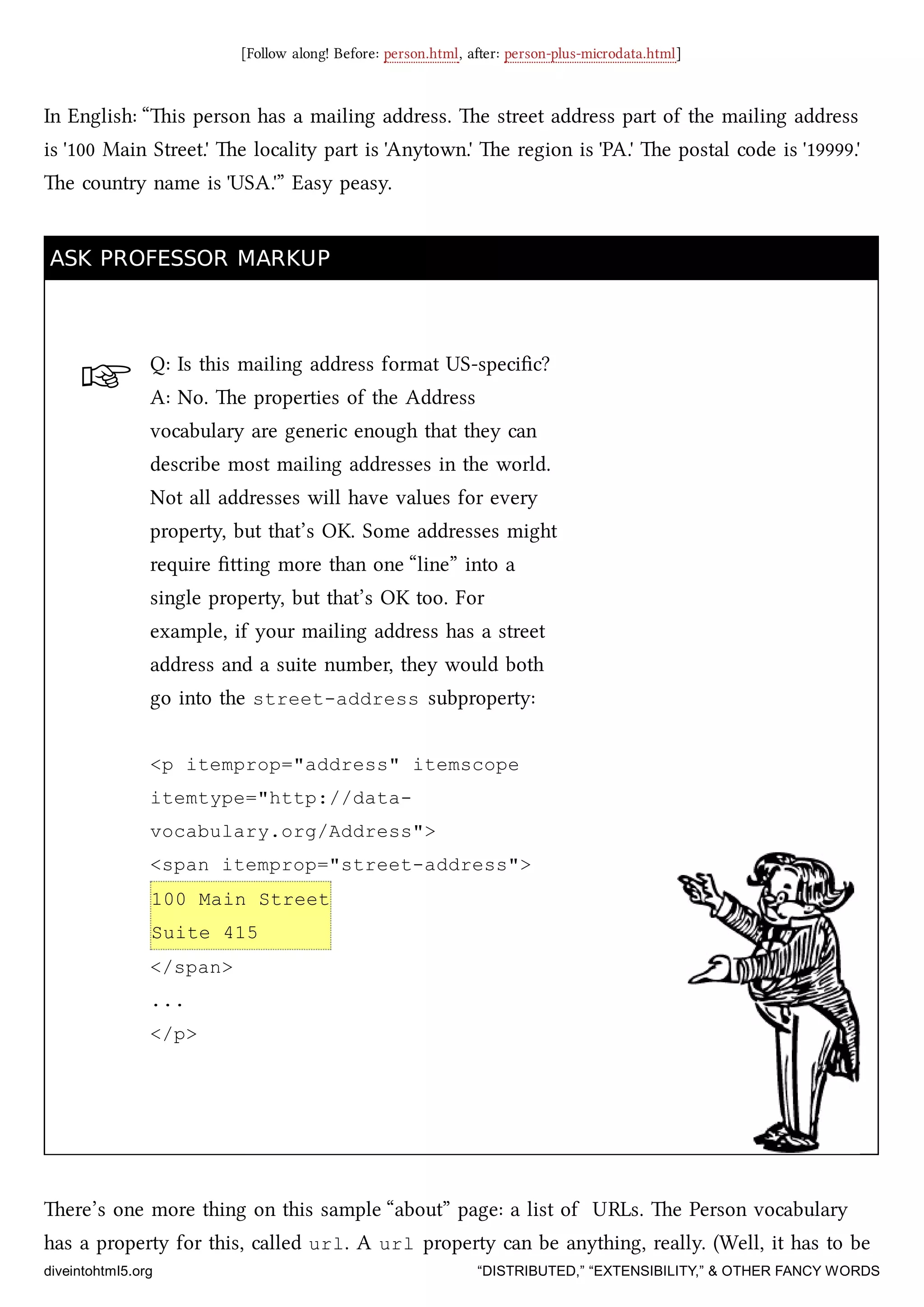 ☞
[Follow along! Before: person.html, aer: person-plus-microdata.html]
In English: “is person has a mailing address. e street address part of the mailing address
is '100 Main Street.' e locality part is 'Anytown.' e region is 'PA.' e postal code is '19999.'
e country name is 'USA.'” Easy peasy.
ASK PROFESSOR MARKUPASK PROFESSOR MARKUP
Q: Is this mailing address format US-speciﬁc?
A: No. e properties of the Address
vocabulary are generic enough that they can
describe most mailing addresses in the world.
Not all addresses will have values for every
property, but that’s OK. Some addresses might
require ﬁing more than one “line” into a
single property, but that’s OK too. For
example, if your mailing address has a street
address and a suite number, they would both
go into the street-address subproperty:
<p itemprop="address" itemscope
itemtype="http://data-
vocabulary.org/Address">
<span itemprop="street-address">
100 Main Street
Suite 415
</span>
...
</p>
ere’s one more thing on this sample “about” page: a list of URLs. e Person vocabulary
has a property for this, called url. A url property can be anything, really. (Well, it has to be
diveintohtml5.org “DISTRIBUTED,” “EXTENSIBILITY,” & OTHER FANCY WORDS
 
