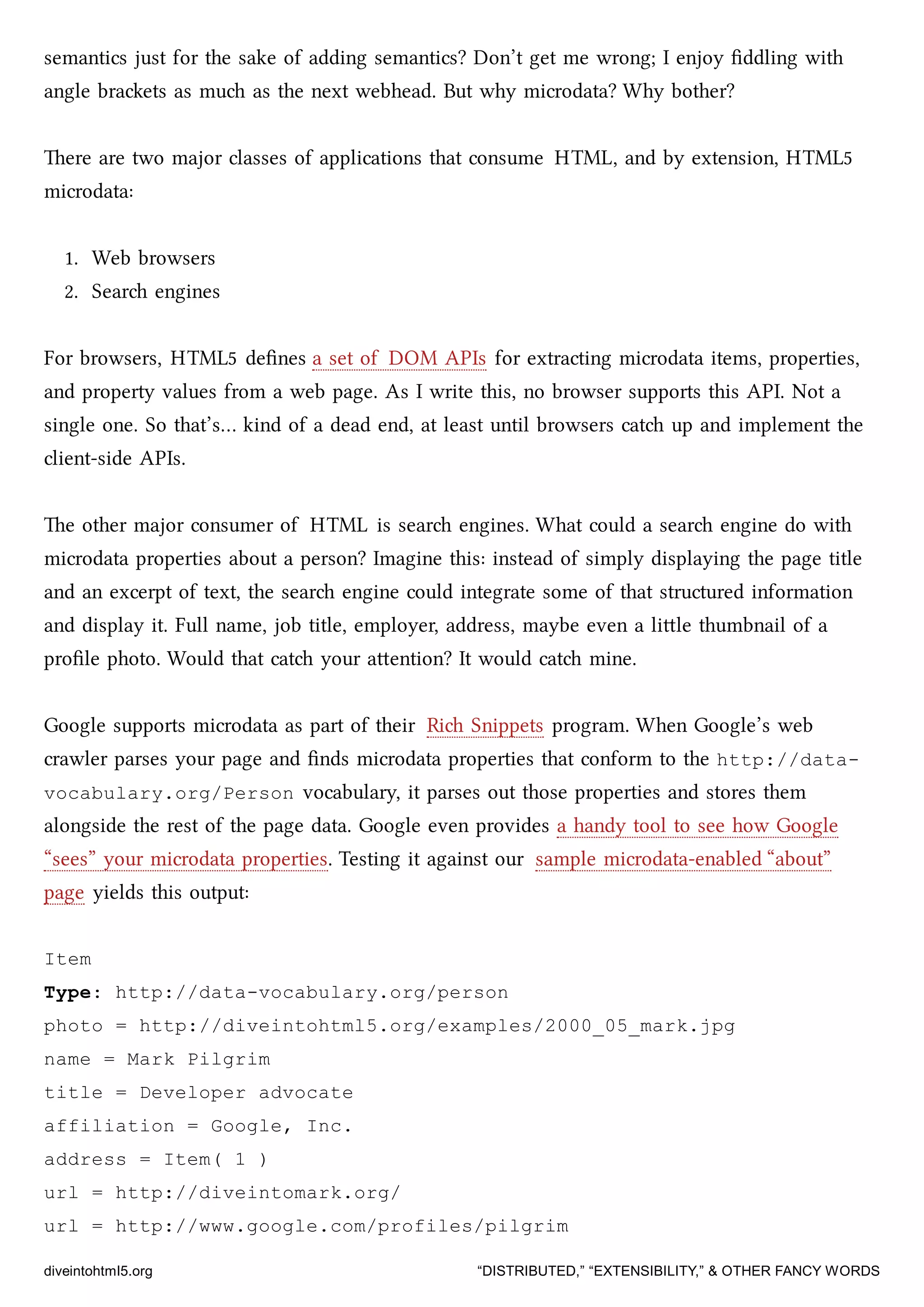semantics just for the sake of adding semantics? Don’t get me wrong; I enjoy ﬁddling with
angle braets as mu as the next webhead. But why microdata? Why bother?
ere are two major classes of applications that consume HTML, and by extension, HTML5
microdata:
1. Web browsers
2. Sear engines
For browsers, HTML5 deﬁnes a set of DOM APIs for extracting microdata items, properties,
and property values from a web page. As I write this, no browser supports this API. Not a
single one. So that’s… kind of a dead end, at least until browsers cat up and implement the
client-side APIs.
e other major consumer of HTML is sear engines. What could a sear engine do with
microdata properties about a person? Imagine this: instead of simply displaying the page title
and an excerpt of text, the sear engine could integrate some of that structured information
and display it. Full name, job title, employer, address, maybe even a lile thumbnail of a
proﬁle photo. Would that cat your aention? It would cat mine.
Google supports microdata as part of their Ri Snippets program. When Google’s web
crawler parses your page and ﬁnds microdata properties that conform to the http://data-
vocabulary.org/Person vocabulary, it parses out those properties and stores them
alongside the rest of the page data. Google even provides a handy tool to see how Google
“sees” your microdata properties. Testing it against our sample microdata-enabled “about”
page yields this output:
Item
Type: http://data-vocabulary.org/person
photo = http://diveintohtml5.org/examples/2000_05_mark.jpg
name = Mark Pilgrim
title = Developer advocate
affiliation = Google, Inc.
address = Item( 1 )
url = http://diveintomark.org/
url = http://www.google.com/profiles/pilgrim
diveintohtml5.org “DISTRIBUTED,” “EXTENSIBILITY,” & OTHER FANCY WORDS
 
