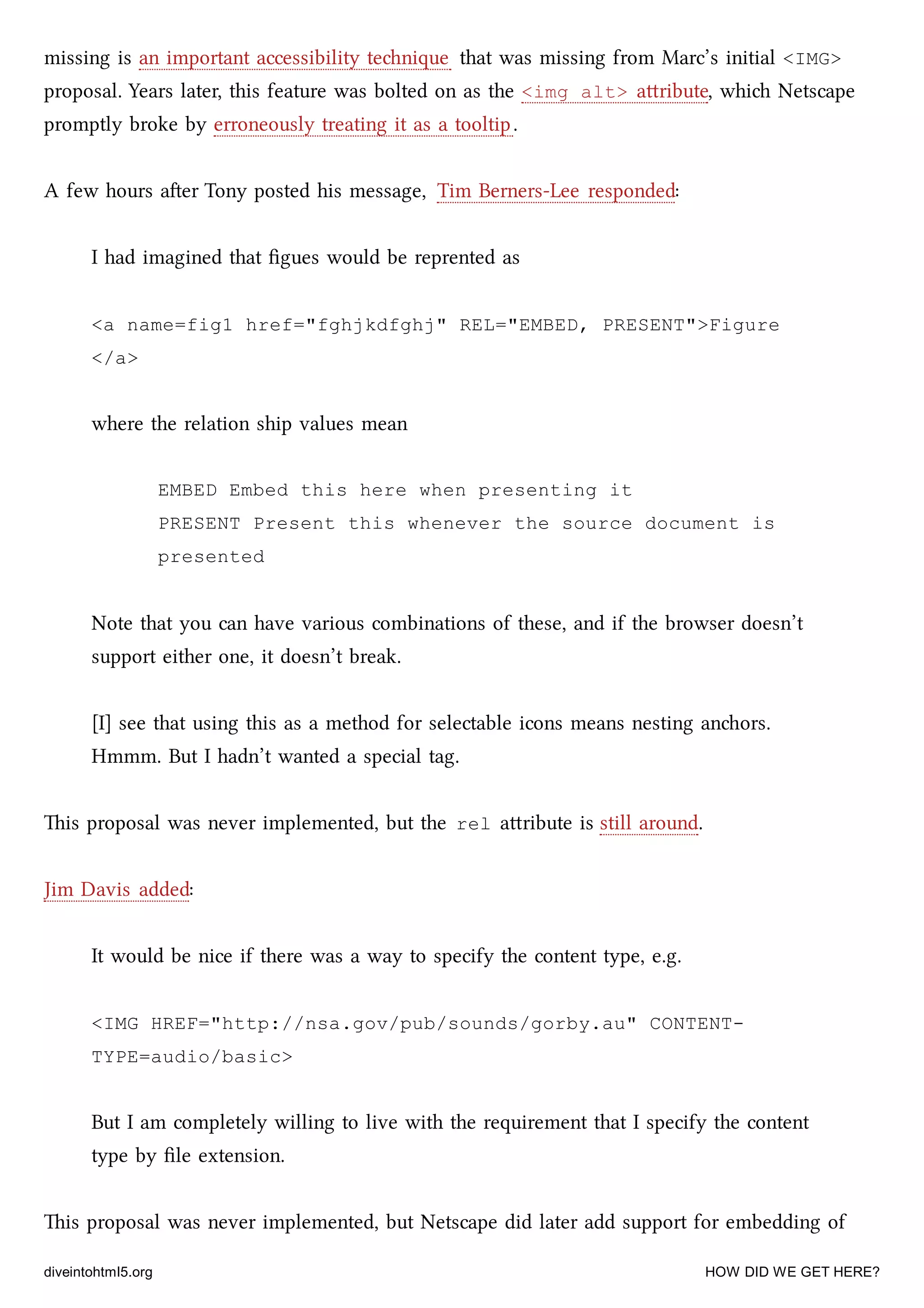 missing is an important accessibility tenique that was missing from Marc’s initial <IMG>
proposal. Years later, this feature was bolted on as the <img alt> aribute, whi Netscape
promptly broke by erroneously treating it as a tooltip.
A few hours aer Tony posted his message, Tim Berners-Lee responded:
I had imagined that ﬁgues would be reprented as
<a name=fig1 href="fghjkdfghj" REL="EMBED, PRESENT">Figure
</a>
where the relation ship values mean
EMBED Embed this here when presenting it
PRESENT Present this whenever the source document is
presented
Note that you can have various combinations of these, and if the browser doesn’t
support either one, it doesn’t break.
[I] see that using this as a method for selectable icons means nesting anors.
Hmmm. But I hadn’t wanted a special tag.
is proposal was never implemented, but the rel aribute is still around.
Jim Davis added:
It would be nice if there was a way to specify the content type, e.g.
<IMG HREF="http://nsa.gov/pub/sounds/gorby.au" CONTENT-
TYPE=audio/basic>
But I am completely willing to live with the requirement that I specify the content
type by ﬁle extension.
is proposal was never implemented, but Netscape did later add support for embedding of
diveintohtml5.org HOW DID WE GET HERE?
 