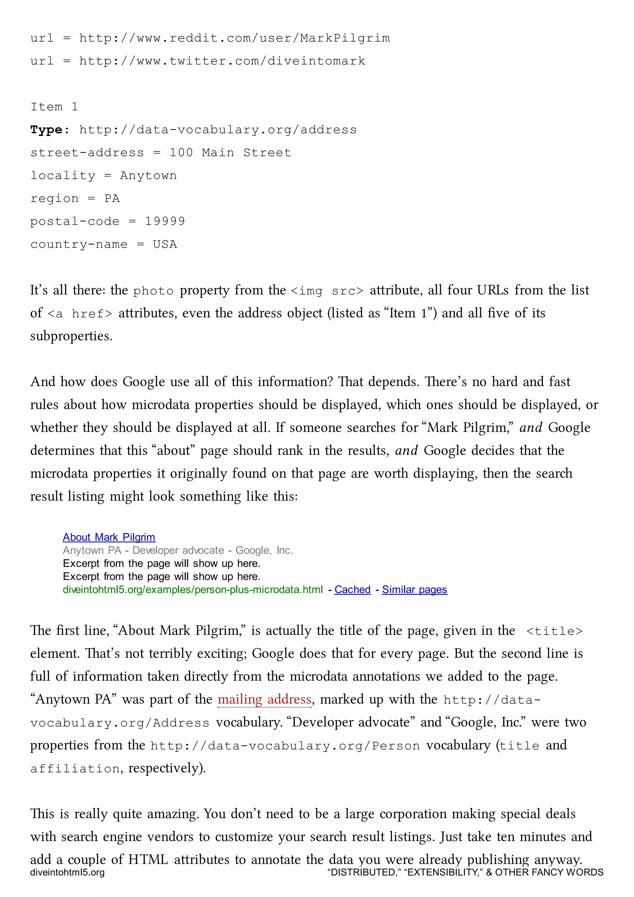 url = http://www.reddit.com/user/MarkPilgrim
url = http://www.twitter.com/diveintomark
Item 1
Type: http://data-vocabulary.org/address
street-address = 100 Main Street
locality = Anytown
region = PA
postal-code = 19999
country-name = USA
It’s all there: the photo property from the <img src> aribute, all four URLs from the list
of <a href> aributes, even the address object (listed as “Item 1”) and all ﬁve of its
subproperties.
And how does Google use all of this information? at depends. ere’s no hard and fast
rules about how microdata properties should be displayed, whi ones should be displayed, or
whether they should be displayed at all. If someone seares for “Mark Pilgrim,” and Google
determines that this “about” page should rank in the results, and Google decides that the
microdata properties it originally found on that page are worth displaying, then the sear
result listing might look something like this:
About Mark Pilgrim
Anytown PA - Developer advocate - Google, Inc.
Excerpt from the page will show up here.
Excerpt from the page will show up here.
diveintohtml5.org/examples/person-plus-microdata.html - Cached - Similar pages
e ﬁrst line, “About Mark Pilgrim,” is actually the title of the page, given in the <title>
element. at’s not terribly exciting; Google does that for every page. But the second line is
full of information taken directly from the microdata annotations we added to the page.
“Anytown PA” was part of the mailing address, marked up with the http://data-
vocabulary.org/Address vocabulary. “Developer advocate” and “Google, Inc.” were two
properties from the http://data-vocabulary.org/Person vocabulary (title and
affiliation, respectively).
is is really quite amazing. You don’t need to be a large corporation making special deals
with sear engine vendors to customize your sear result listings. Just take ten minutes and
add a couple of HTML aributes to annotate the data you were already publishing anyway.
diveintohtml5.org “DISTRIBUTED,” “EXTENSIBILITY,” & OTHER FANCY WORDS
 