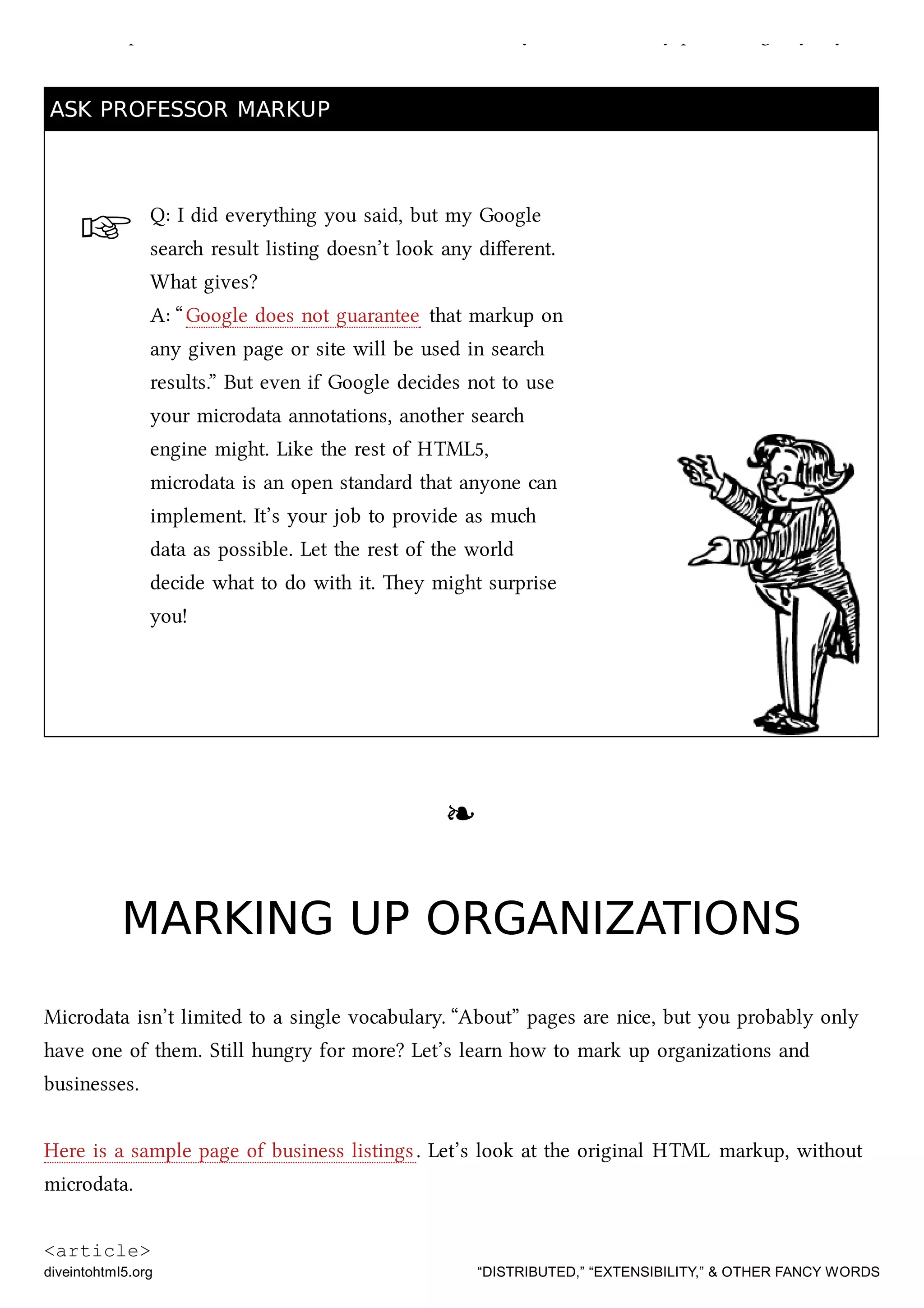 ☞
add a couple of HTML aributes to annotate the data you were already publishing anyway.
ASK PROFESSOR MARKUPASK PROFESSOR MARKUP
Q: I did everything you said, but my Google
sear result listing doesn’t look any diﬀerent.
What gives?
A: “Google does not guarantee that markup on
any given page or site will be used in sear
results.” But even if Google decides not to use
your microdata annotations, another sear
engine might. Like the rest of HTML5,
microdata is an open standard that anyone can
implement. It’s your job to provide as mu
data as possible. Let the rest of the world
decide what to do with it. ey might surprise
you!
❧❧
MARKING UP ORGANIZATIONSMARKING UP ORGANIZATIONS
Microdata isn’t limited to a single vocabulary. “About” pages are nice, but you probably only
have one of them. Still hungry for more? Let’s learn how to mark up organizations and
businesses.
Here is a sample page of business listings. Let’s look at the original HTML markup, without
microdata.
<article>
diveintohtml5.org “DISTRIBUTED,” “EXTENSIBILITY,” & OTHER FANCY WORDS
 