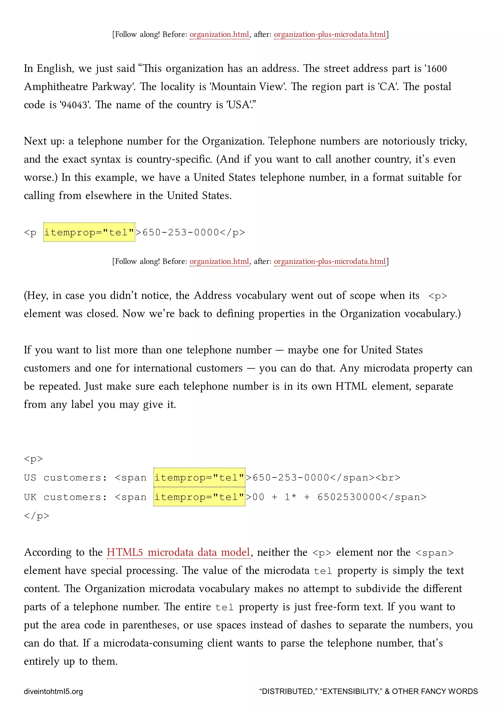 [Follow along! Before: organization.html, aer: organization-plus-microdata.html]
In English, we just said “is organization has an address. e street address part is '1600
Amphitheatre Parkway'. e locality is 'Mountain View'. e region part is 'CA'. e postal
code is '94043'. e name of the country is 'USA'.”
Next up: a telephone number for the Organization. Telephone numbers are notoriously triy,
and the exact syntax is country-speciﬁc. (And if you want to call another country, it’s even
worse.) In this example, we have a United States telephone number, in a format suitable for
calling from elsewhere in the United States.
<p itemprop="tel">650-253-0000</p>
[Follow along! Before: organization.html, aer: organization-plus-microdata.html]
(Hey, in case you didn’t notice, the Address vocabulary went out of scope when its <p>
element was closed. Now we’re ba to deﬁning properties in the Organization vocabulary.)
If you want to list more than one telephone number — maybe one for United States
customers and one for international customers — you can do that. Any microdata property can
be repeated. Just make sure ea telephone number is in its own HTML element, separate
from any label you may give it.
<p>
US customers: <span itemprop="tel">650-253-0000</span><br>
UK customers: <span itemprop="tel">00 + 1* + 6502530000</span>
</p>
According to the HTML5 microdata data model, neither the <p> element nor the <span>
element have special processing. e value of the microdata tel property is simply the text
content. e Organization microdata vocabulary makes no aempt to subdivide the diﬀerent
parts of a telephone number. e entire tel property is just free-form text. If you want to
put the area code in parentheses, or use spaces instead of dashes to separate the numbers, you
can do that. If a microdata-consuming client wants to parse the telephone number, that’s
entirely up to them.
diveintohtml5.org “DISTRIBUTED,” “EXTENSIBILITY,” & OTHER FANCY WORDS
 