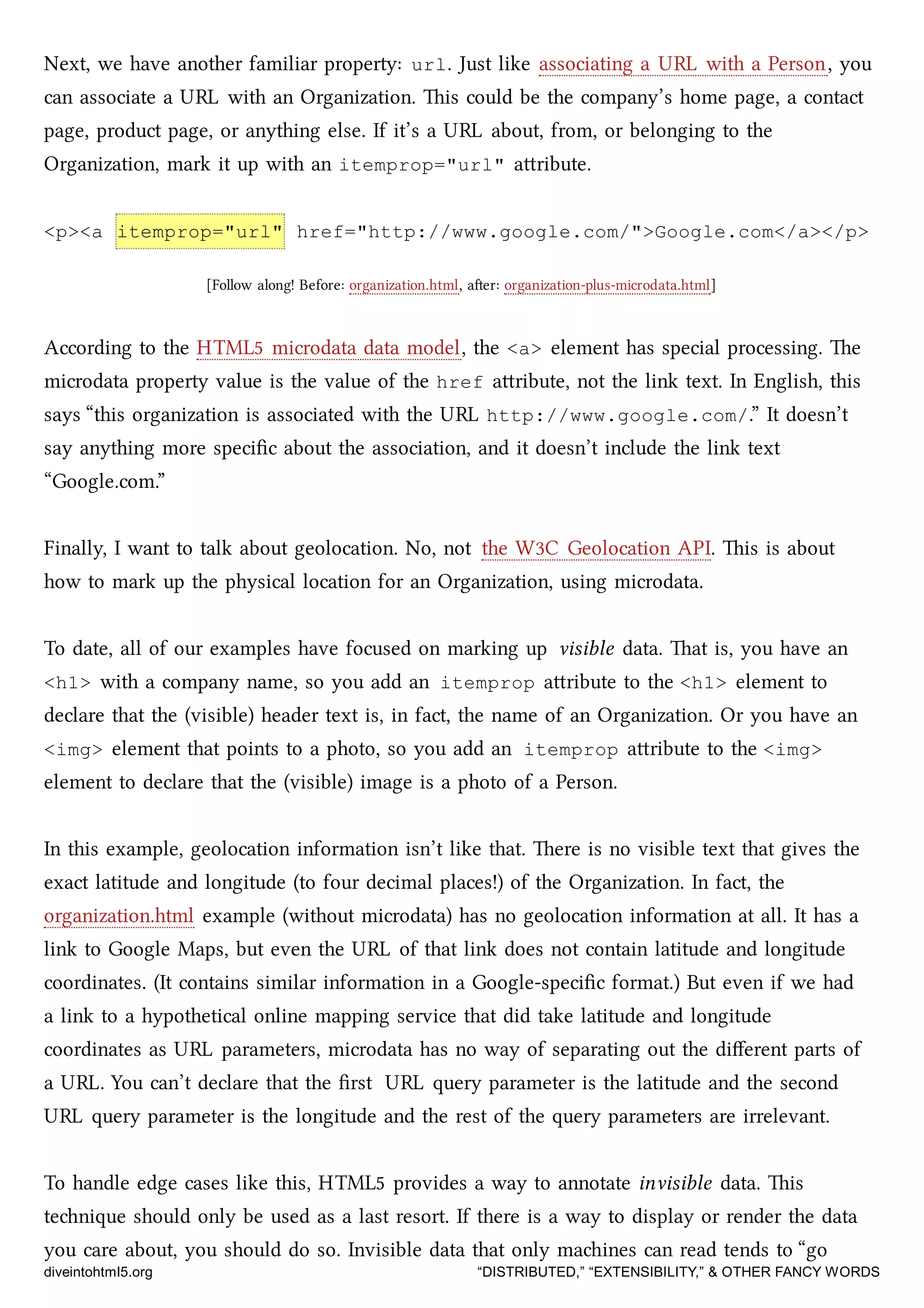 Next, we have another familiar property: url. Just like associating a URL with a Person, you
can associate a URL with an Organization. is could be the company’s home page, a contact
page, product page, or anything else. If it’s a URL about, from, or belonging to the
Organization, mark it up with an itemprop="url" aribute.
<p><a itemprop="url" href="http://www.google.com/">Google.com</a></p>
[Follow along! Before: organization.html, aer: organization-plus-microdata.html]
According to the HTML5 microdata data model, the <a> element has special processing. e
microdata property value is the value of the href aribute, not the link text. In English, this
says “this organization is associated with the URL http://www.google.com/.” It doesn’t
say anything more speciﬁc about the association, and it doesn’t include the link text
“Google.com.”
Finally, I want to talk about geolocation. No, not the W3C Geolocation API. is is about
how to mark up the physical location for an Organization, using microdata.
To date, all of our examples have focused on marking up visible data. at is, you have an
<h1> with a company name, so you add an itemprop aribute to the <h1> element to
declare that the (visible) header text is, in fact, the name of an Organization. Or you have an
<img> element that points to a photo, so you add an itemprop aribute to the <img>
element to declare that the (visible) image is a photo of a Person.
In this example, geolocation information isn’t like that. ere is no visible text that gives the
exact latitude and longitude (to four decimal places!) of the Organization. In fact, the
organization.html example (without microdata) has no geolocation information at all. It has a
link to Google Maps, but even the URL of that link does not contain latitude and longitude
coordinates. (It contains similar information in a Google-speciﬁc format.) But even if we had
a link to a hypothetical online mapping service that did take latitude and longitude
coordinates as URL parameters, microdata has no way of separating out the diﬀerent parts of
a URL. You can’t declare that the ﬁrst URL query parameter is the latitude and the second
URL query parameter is the longitude and the rest of the query parameters are irrelevant.
To handle edge cases like this, HTML5 provides a way to annotate invisible data. is
tenique should only be used as a last resort. If there is a way to display or render the data
you care about, you should do so. Invisible data that only maines can read tends to “go
diveintohtml5.org “DISTRIBUTED,” “EXTENSIBILITY,” & OTHER FANCY WORDS
 