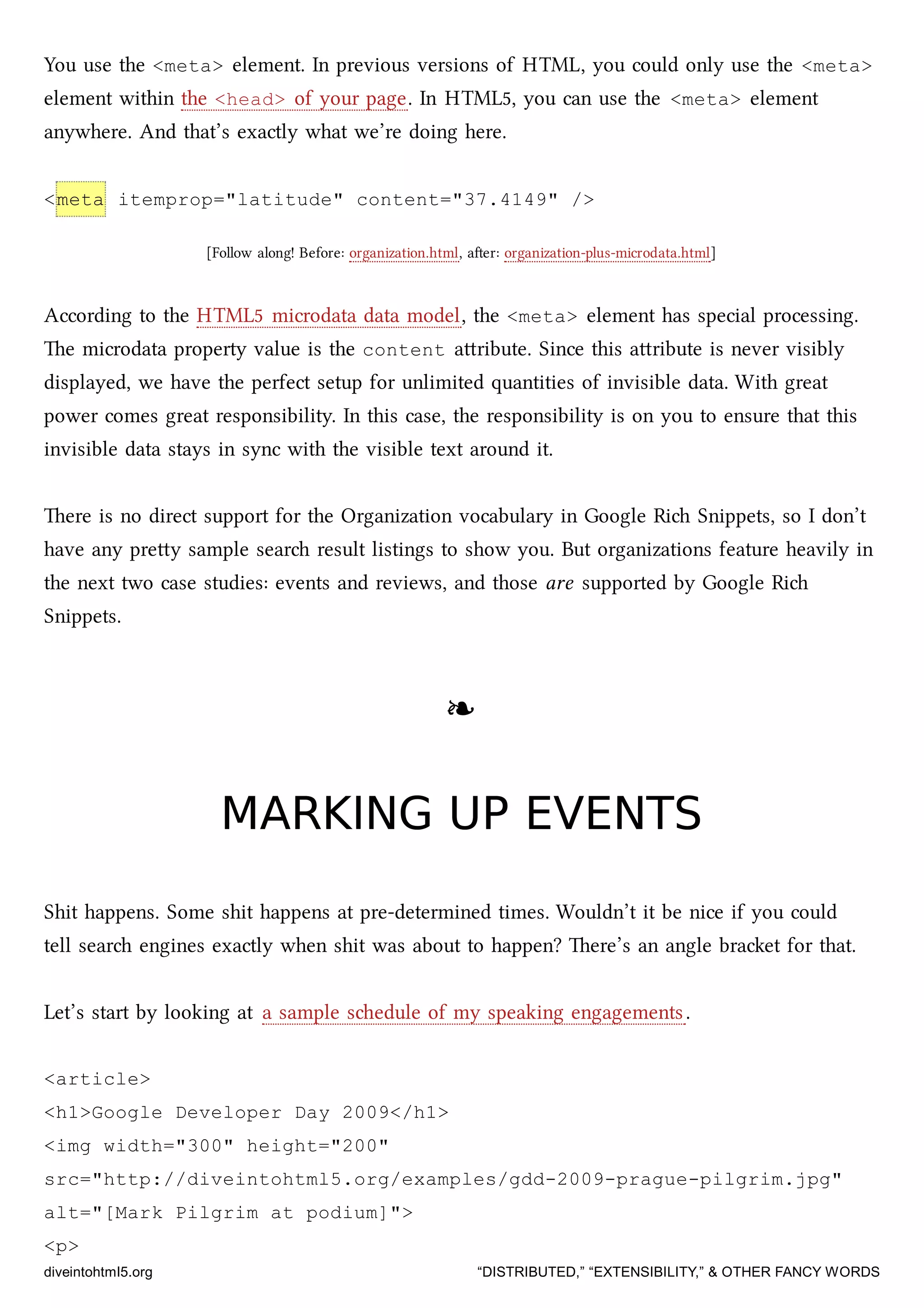 You use the <meta> element. In previous versions of HTML, you could only use the <meta>
element within the <head> of your page. In HTML5, you can use the <meta> element
anywhere. And that’s exactly what we’re doing here.
<meta itemprop="latitude" content="37.4149" />
[Follow along! Before: organization.html, aer: organization-plus-microdata.html]
According to the HTML5 microdata data model, the <meta> element has special processing.
e microdata property value is the content aribute. Since this aribute is never visibly
displayed, we have the perfect setup for unlimited quantities of invisible data. With great
power comes great responsibility. In this case, the responsibility is on you to ensure that this
invisible data stays in sync with the visible text around it.
ere is no direct support for the Organization vocabulary in Google Ri Snippets, so I don’t
have any prey sample sear result listings to show you. But organizations feature heavily in
the next two case studies: events and reviews, and those are supported by Google Ri
Snippets.
❧❧
MARKING UP EVENTSMARKING UP EVENTS
Shit happens. Some shit happens at pre-determined times. Wouldn’t it be nice if you could
tell sear engines exactly when shit was about to happen? ere’s an angle braet for that.
Let’s start by looking at a sample sedule of my speaking engagements.
<article>
<h1>Google Developer Day 2009</h1>
<img width="300" height="200"
src="http://diveintohtml5.org/examples/gdd-2009-prague-pilgrim.jpg"
alt="[Mark Pilgrim at podium]">
<p>
diveintohtml5.org “DISTRIBUTED,” “EXTENSIBILITY,” & OTHER FANCY WORDS
 