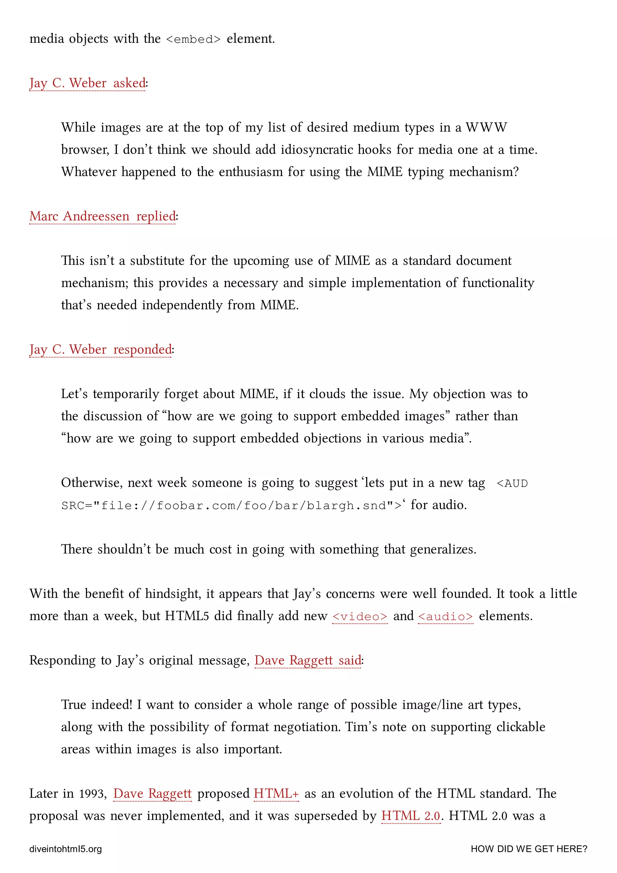 media objects with the <embed> element.
Jay C. Weber asked:
While images are at the top of my list of desired medium types in a WWW
browser, I don’t think we should add idiosyncratic hooks for media one at a time.
Whatever happened to the enthusiasm for using the MIME typing meanism?
Marc Andreessen replied:
is isn’t a substitute for the upcoming use of MIME as a standard document
meanism; this provides a necessary and simple implementation of functionality
that’s needed independently from MIME.
Jay C. Weber responded:
Let’s temporarily forget about MIME, if it clouds the issue. My objection was to
the discussion of “how are we going to support embedded images” rather than
“how are we going to support embedded objections in various media”.
Otherwise, next week someone is going to suggest ‘lets put in a new tag <AUD
SRC="file://foobar.com/foo/bar/blargh.snd">‘ for audio.
ere shouldn’t be mu cost in going with something that generalizes.
With the beneﬁt of hindsight, it appears that Jay’s concerns were well founded. It took a lile
more than a week, but HTML5 did ﬁnally add new <video> and <audio> elements.
Responding to Jay’s original message, Dave Ragge said:
True indeed! I want to consider a whole range of possible image/line art types,
along with the possibility of format negotiation. Tim’s note on supporting cliable
areas within images is also important.
Later in 1993, Dave Ragge proposed HTML+ as an evolution of the HTML standard. e
proposal was never implemented, and it was superseded by HTML 2.0. HTML 2.0 was a
diveintohtml5.org HOW DID WE GET HERE?
 