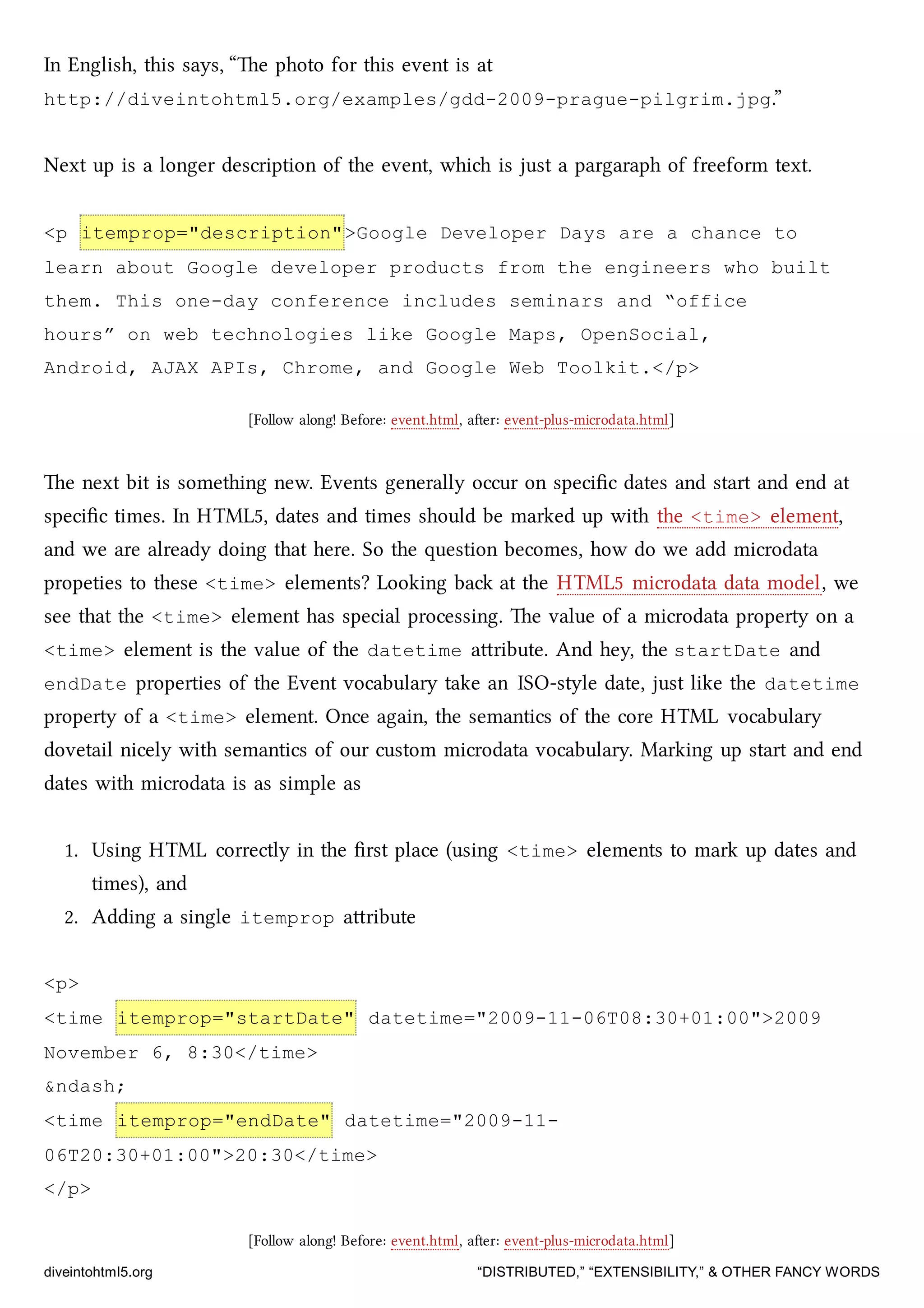 In English, this says, “e photo for this event is at
http://diveintohtml5.org/examples/gdd-2009-prague-pilgrim.jpg.”
Next up is a longer description of the event, whi is just a pargaraph of freeform text.
<p itemprop="description">Google Developer Days are a chance to
learn about Google developer products from the engineers who built
them. This one-day conference includes seminars and “office
hours” on web technologies like Google Maps, OpenSocial,
Android, AJAX APIs, Chrome, and Google Web Toolkit.</p>
[Follow along! Before: event.html, aer: event-plus-microdata.html]
e next bit is something new. Events generally occur on speciﬁc dates and start and end at
speciﬁc times. In HTML5, dates and times should be marked up with the <time> element,
and we are already doing that here. So the question becomes, how do we add microdata
propeties to these <time> elements? Looking ba at the HTML5 microdata data model, we
see that the <time> element has special processing. e value of a microdata property on a
<time> element is the value of the datetime aribute. And hey, the startDate and
endDate properties of the Event vocabulary take an ISO-style date, just like the datetime
property of a <time> element. Once again, the semantics of the core HTML vocabulary
dovetail nicely with semantics of our custom microdata vocabulary. Marking up start and end
dates with microdata is as simple as
1. Using HTML correctly in the ﬁrst place (using <time> elements to mark up dates and
times), and
2. Adding a single itemprop aribute
<p>
<time itemprop="startDate" datetime="2009-11-06T08:30+01:00">2009
November 6, 8:30</time>
&ndash;
<time itemprop="endDate" datetime="2009-11-
06T20:30+01:00">20:30</time>
</p>
[Follow along! Before: event.html, aer: event-plus-microdata.html]
diveintohtml5.org “DISTRIBUTED,” “EXTENSIBILITY,” & OTHER FANCY WORDS
 