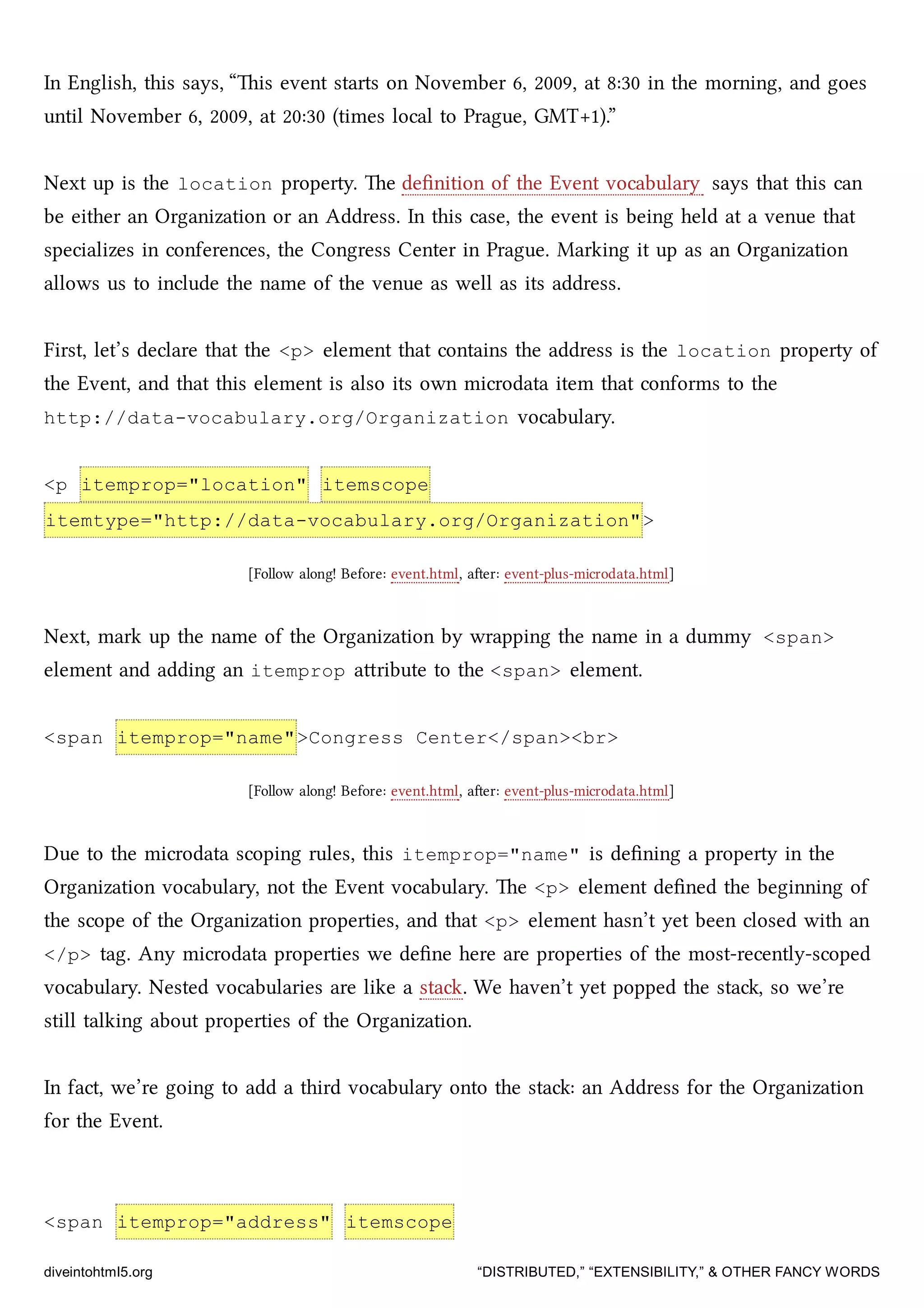 In English, this says, “is event starts on November 6, 2009, at 8:30 in the morning, and goes
until November 6, 2009, at 20:30 (times local to Prague, GMT+1).”
Next up is the location property. e deﬁnition of the Event vocabulary says that this can
be either an Organization or an Address. In this case, the event is being held at a venue that
specializes in conferences, the Congress Center in Prague. Marking it up as an Organization
allows us to include the name of the venue as well as its address.
First, let’s declare that the <p> element that contains the address is the location property of
the Event, and that this element is also its own microdata item that conforms to the
http://data-vocabulary.org/Organization vocabulary.
<p itemprop="location" itemscope
itemtype="http://data-vocabulary.org/Organization">
[Follow along! Before: event.html, aer: event-plus-microdata.html]
Next, mark up the name of the Organization by wrapping the name in a dummy <span>
element and adding an itemprop aribute to the <span> element.
<span itemprop="name">Congress Center</span><br>
[Follow along! Before: event.html, aer: event-plus-microdata.html]
Due to the microdata scoping rules, this itemprop="name" is deﬁning a property in the
Organization vocabulary, not the Event vocabulary. e <p> element deﬁned the beginning of
the scope of the Organization properties, and that <p> element hasn’t yet been closed with an
</p> tag. Any microdata properties we deﬁne here are properties of the most-recently-scoped
vocabulary. Nested vocabularies are like a sta. We haven’t yet popped the sta, so we’re
still talking about properties of the Organization.
In fact, we’re going to add a third vocabulary onto the sta: an Address for the Organization
for the Event.
<span itemprop="address" itemscope
diveintohtml5.org “DISTRIBUTED,” “EXTENSIBILITY,” & OTHER FANCY WORDS
 