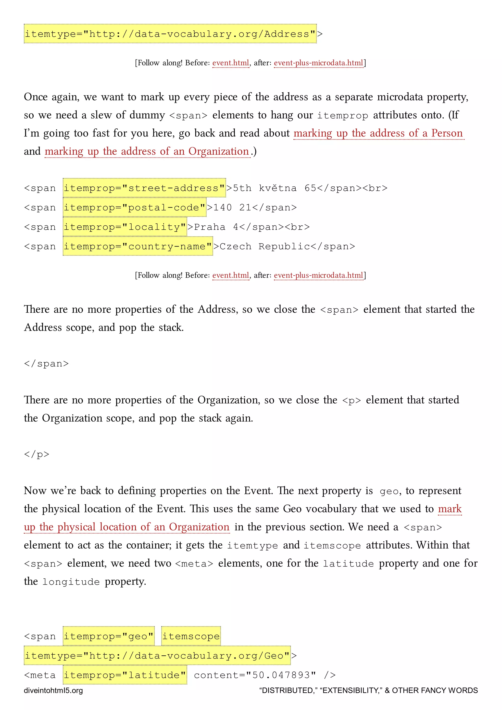 itemtype="http://data-vocabulary.org/Address">
[Follow along! Before: event.html, aer: event-plus-microdata.html]
Once again, we want to mark up every piece of the address as a separate microdata property,
so we need a slew of dummy <span> elements to hang our itemprop aributes onto. (If
I’m going too fast for you here, go ba and read about marking up the address of a Person
and marking up the address of an Organization.)
<span itemprop="street-address">5th května 65</span><br>
<span itemprop="postal-code">140 21</span>
<span itemprop="locality">Praha 4</span><br>
<span itemprop="country-name">Czech Republic</span>
[Follow along! Before: event.html, aer: event-plus-microdata.html]
ere are no more properties of the Address, so we close the <span> element that started the
Address scope, and pop the sta.
</span>
ere are no more properties of the Organization, so we close the <p> element that started
the Organization scope, and pop the sta again.
</p>
Now we’re ba to deﬁning properties on the Event. e next property is geo, to represent
the physical location of the Event. is uses the same Geo vocabulary that we used to mark
up the physical location of an Organization in the previous section. We need a <span>
element to act as the container; it gets the itemtype and itemscope aributes. Within that
<span> element, we need two <meta> elements, one for the latitude property and one for
the longitude property.
<span itemprop="geo" itemscope
itemtype="http://data-vocabulary.org/Geo">
<meta itemprop="latitude" content="50.047893" />
diveintohtml5.org “DISTRIBUTED,” “EXTENSIBILITY,” & OTHER FANCY WORDS
 