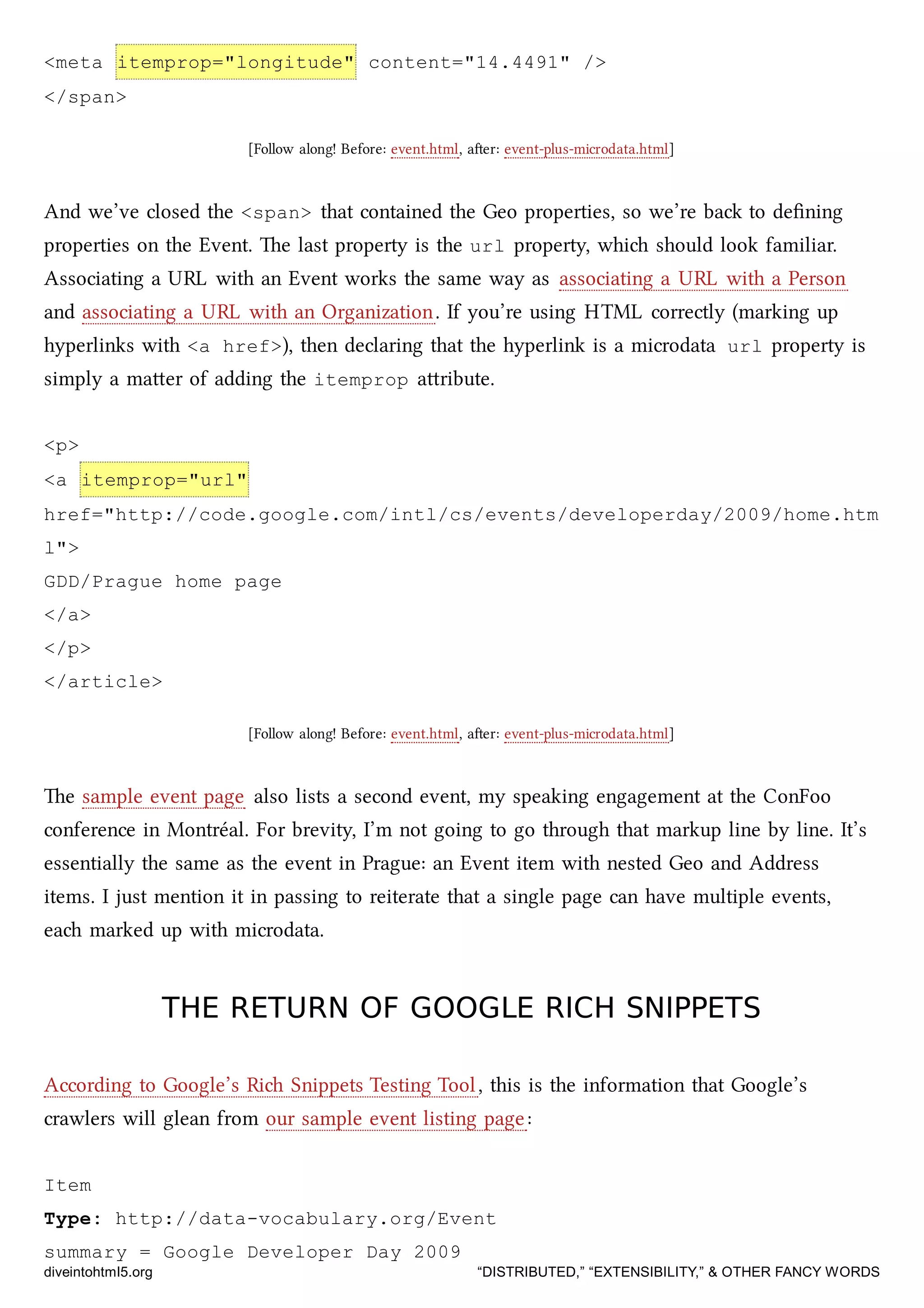 <meta itemprop="longitude" content="14.4491" />
</span>
[Follow along! Before: event.html, aer: event-plus-microdata.html]
And we’ve closed the <span> that contained the Geo properties, so we’re ba to deﬁning
properties on the Event. e last property is the url property, whi should look familiar.
Associating a URL with an Event works the same way as associating a URL with a Person
and associating a URL with an Organization. If you’re using HTML correctly (marking up
hyperlinks with <a href>), then declaring that the hyperlink is a microdata url property is
simply a maer of adding the itemprop aribute.
<p>
<a itemprop="url"
href="http://code.google.com/intl/cs/events/developerday/2009/home.htm
l">
GDD/Prague home page
</a>
</p>
</article>
[Follow along! Before: event.html, aer: event-plus-microdata.html]
e sample event page also lists a second event, my speaking engagement at the ConFoo
conference in Montréal. For brevity, I’m not going to go through that markup line by line. It’s
essentially the same as the event in Prague: an Event item with nested Geo and Address
items. I just mention it in passing to reiterate that a single page can have multiple events,
ea marked up with microdata.
THE RETURN OF GOOGLE RICH SNIPPETSTHE RETURN OF GOOGLE RICH SNIPPETS
According to Google’s Ri Snippets Testing Tool, this is the information that Google’s
crawlers will glean from our sample event listing page:
Item
Type: http://data-vocabulary.org/Event
summary = Google Developer Day 2009
diveintohtml5.org “DISTRIBUTED,” “EXTENSIBILITY,” & OTHER FANCY WORDS
 
