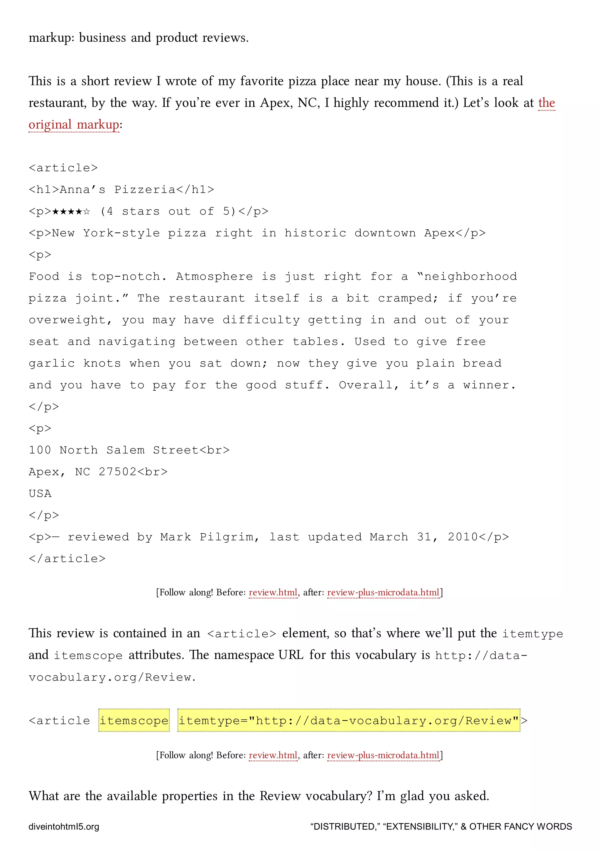 markup: business and product reviews.
is is a short review I wrote of my favorite pizza place near my house. (is is a real
restaurant, by the way. If you’re ever in Apex, NC, I highly recommend it.) Let’s look at the
original markup:
<article>
<h1>Anna’s Pizzeria</h1>
<p>★★★★☆ (4 stars out of 5)</p>
<p>New York-style pizza right in historic downtown Apex</p>
<p>
Food is top-notch. Atmosphere is just right for a “neighborhood
pizza joint.” The restaurant itself is a bit cramped; if you’re
overweight, you may have difficulty getting in and out of your
seat and navigating between other tables. Used to give free
garlic knots when you sat down; now they give you plain bread
and you have to pay for the good stuff. Overall, it’s a winner.
</p>
<p>
100 North Salem Street<br>
Apex, NC 27502<br>
USA
</p>
<p>— reviewed by Mark Pilgrim, last updated March 31, 2010</p>
</article>
[Follow along! Before: review.html, aer: review-plus-microdata.html]
is review is contained in an <article> element, so that’s where we’ll put the itemtype
and itemscope aributes. e namespace URL for this vocabulary is http://data-
vocabulary.org/Review.
<article itemscope itemtype="http://data-vocabulary.org/Review">
[Follow along! Before: review.html, aer: review-plus-microdata.html]
What are the available properties in the Review vocabulary? I’m glad you asked.
diveintohtml5.org “DISTRIBUTED,” “EXTENSIBILITY,” & OTHER FANCY WORDS
 