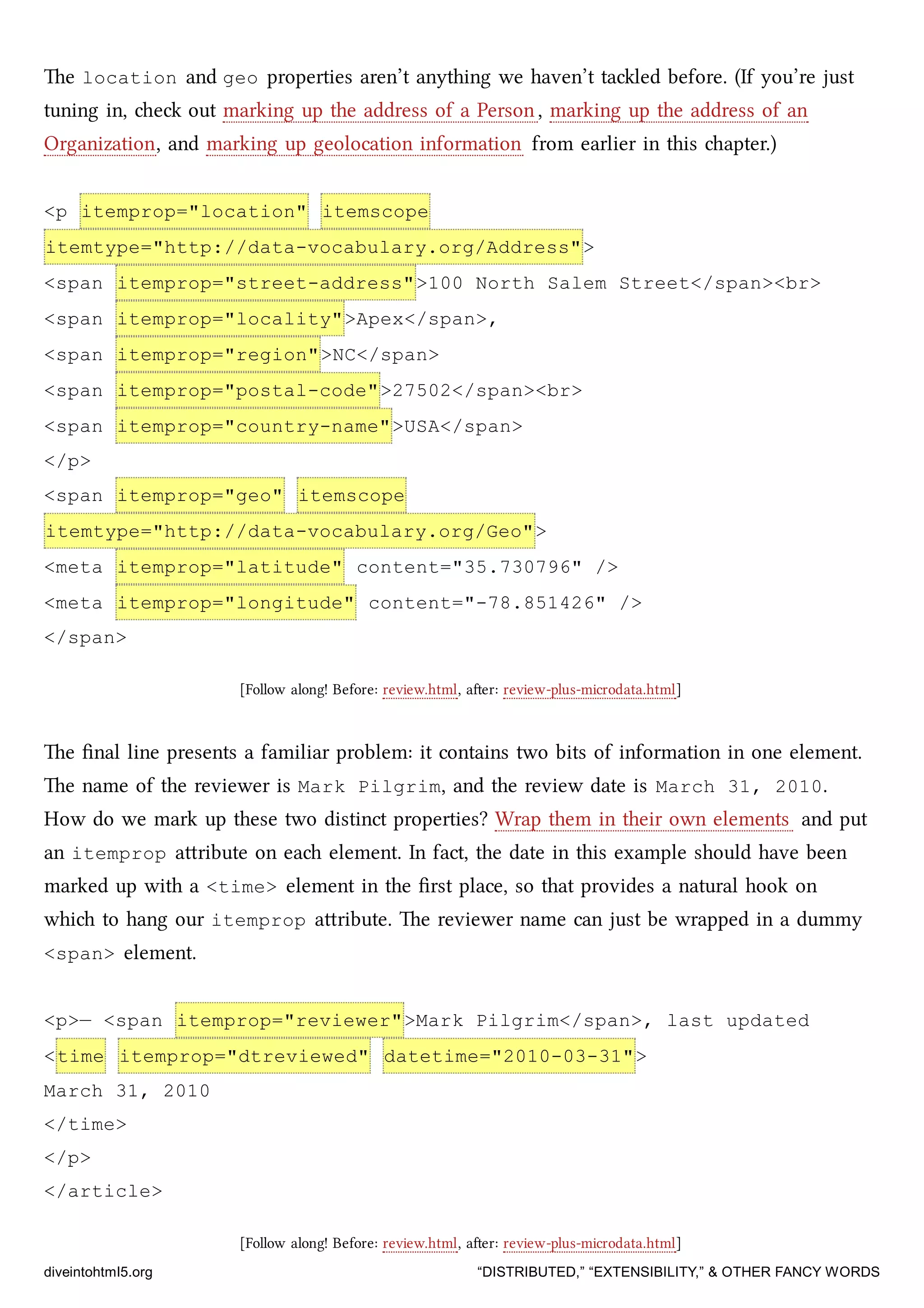 e location and geo properties aren’t anything we haven’t taled before. (If you’re just
tuning in, e out marking up the address of a Person, marking up the address of an
Organization, and marking up geolocation information from earlier in this apter.)
<p itemprop="location" itemscope
itemtype="http://data-vocabulary.org/Address">
<span itemprop="street-address">100 North Salem Street</span><br>
<span itemprop="locality">Apex</span>,
<span itemprop="region">NC</span>
<span itemprop="postal-code">27502</span><br>
<span itemprop="country-name">USA</span>
</p>
<span itemprop="geo" itemscope
itemtype="http://data-vocabulary.org/Geo">
<meta itemprop="latitude" content="35.730796" />
<meta itemprop="longitude" content="-78.851426" />
</span>
[Follow along! Before: review.html, aer: review-plus-microdata.html]
e ﬁnal line presents a familiar problem: it contains two bits of information in one element.
e name of the reviewer is Mark Pilgrim, and the review date is March 31, 2010.
How do we mark up these two distinct properties? Wrap them in their own elements and put
an itemprop aribute on ea element. In fact, the date in this example should have been
marked up with a <time> element in the ﬁrst place, so that provides a natural hook on
whi to hang our itemprop aribute. e reviewer name can just be wrapped in a dummy
<span> element.
<p>— <span itemprop="reviewer">Mark Pilgrim</span>, last updated
<time itemprop="dtreviewed" datetime="2010-03-31">
March 31, 2010
</time>
</p>
</article>
[Follow along! Before: review.html, aer: review-plus-microdata.html]
diveintohtml5.org “DISTRIBUTED,” “EXTENSIBILITY,” & OTHER FANCY WORDS
 