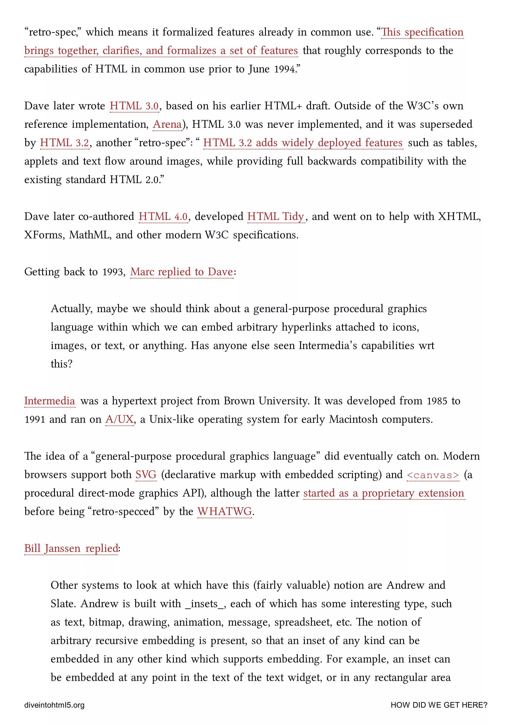 “retro-spec,” whi means it formalized features already in common use. “is speciﬁcation
brings together, clariﬁes, and formalizes a set of features that roughly corresponds to the
capabilities of HTML in common use prior to June 1994.”
Dave later wrote HTML 3.0, based on his earlier HTML+ dra. Outside of the W3C’s own
reference implementation, Arena), HTML 3.0 was never implemented, and it was superseded
by HTML 3.2, another “retro-spec”: “ HTML 3.2 adds widely deployed features su as tables,
applets and text ﬂow around images, while providing full bawards compatibility with the
existing standard HTML 2.0.”
Dave later co-authored HTML 4.0, developed HTML Tidy, and went on to help with XHTML,
XForms, MathML, and other modern W3C speciﬁcations.
Geing ba to 1993, Marc replied to Dave:
Actually, maybe we should think about a general-purpose procedural graphics
language within whi we can embed arbitrary hyperlinks aaed to icons,
images, or text, or anything. Has anyone else seen Intermedia’s capabilities wrt
this?
Intermedia was a hypertext project from Brown University. It was developed from 1985 to
1991 and ran on A/UX, a Unix-like operating system for early Macintosh computers.
e idea of a “general-purpose procedural graphics language” did eventually cat on. Modern
browsers support both SVG (declarative markup with embedded scripting) and <canvas> (a
procedural direct-mode graphics API), although the laer started as a proprietary extension
before being “retro-specced” by the WHATWG.
Bill Janssen replied:
Other systems to look at whi have this (fairly valuable) notion are Andrew and
Slate. Andrew is built with _insets_, ea of whi has some interesting type, su
as text, bitmap, drawing, animation, message, spreadsheet, etc. e notion of
arbitrary recursive embedding is present, so that an inset of any kind can be
embedded in any other kind whi supports embedding. For example, an inset can
be embedded at any point in the text of the text widget, or in any rectangular area
diveintohtml5.org HOW DID WE GET HERE?
 