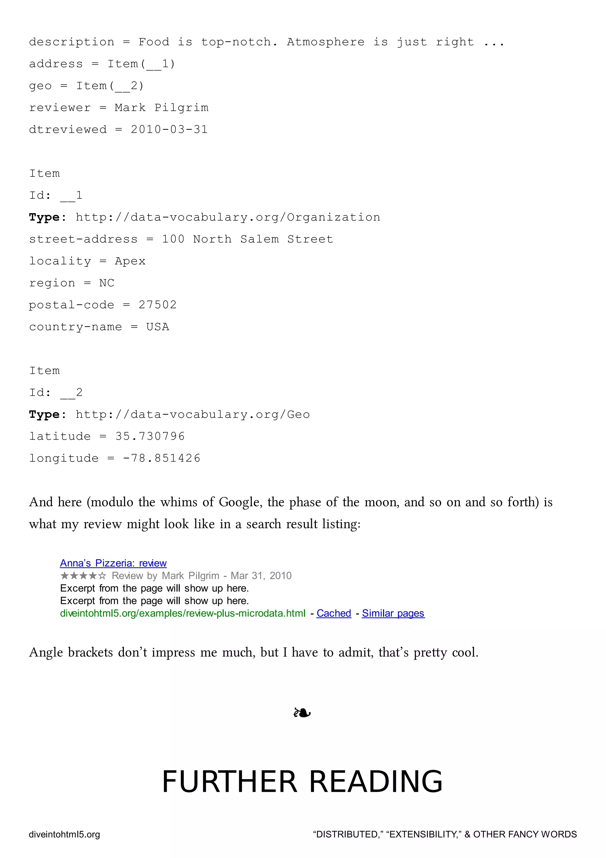 description = Food is top-notch. Atmosphere is just right ...
address = Item(__1)
geo = Item(__2)
reviewer = Mark Pilgrim
dtreviewed = 2010-03-31
Item
Id: __1
Type: http://data-vocabulary.org/Organization
street-address = 100 North Salem Street
locality = Apex
region = NC
postal-code = 27502
country-name = USA
Item
Id: __2
Type: http://data-vocabulary.org/Geo
latitude = 35.730796
longitude = -78.851426
And here (modulo the whims of Google, the phase of the moon, and so on and so forth) is
what my review might look like in a sear result listing:
Anna’s Pizzeria: review
★★★★☆ Review by Mark Pilgrim - Mar 31, 2010
Excerpt from the page will show up here.
Excerpt from the page will show up here.
diveintohtml5.org/examples/review-plus-microdata.html - Cached - Similar pages
Angle braets don’t impress me mu, but I have to admit, that’s prey cool.
❧❧
FURTHER READINGFURTHER READING
diveintohtml5.org “DISTRIBUTED,” “EXTENSIBILITY,” & OTHER FANCY WORDS
 