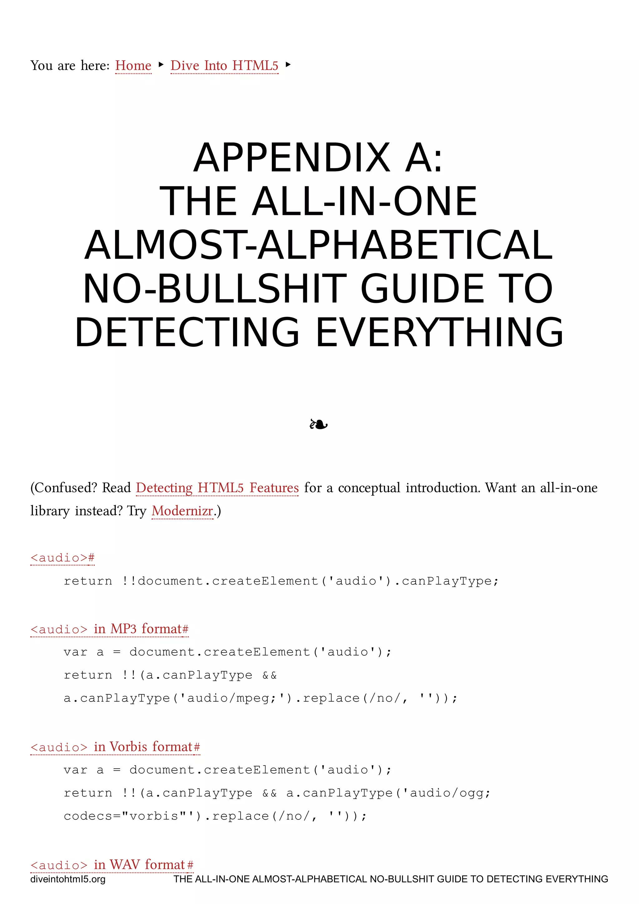 You are here: Home ‣ Dive Into HTML5 ‣
APPENDIX A:APPENDIX A:
THE ALL-IN-ONETHE ALL-IN-ONE
ALMOST-ALPHABETICALALMOST-ALPHABETICAL
NO-BULLSHIT GUIDE TONO-BULLSHIT GUIDE TO
DETECTING EVERYTHINGDETECTING EVERYTHING
❧❧
(Confused? Read Detecting HTML5 Features for a conceptual introduction. Want an all-in-one
library instead? Try Modernizr.)
<audio>#
return !!document.createElement('audio').canPlayType;
<audio> in MP3 format#
var a = document.createElement('audio');
return !!(a.canPlayType &&
a.canPlayType('audio/mpeg;').replace(/no/, ''));
<audio> in Vorbis format#
var a = document.createElement('audio');
return !!(a.canPlayType && a.canPlayType('audio/ogg;
codecs="vorbis"').replace(/no/, ''));
<audio> in WAV format#
diveintohtml5.org THE ALL-IN-ONE ALMOST-ALPHABETICAL NO-BULLSHIT GUIDE TO DETECTING EVERYTHING
 