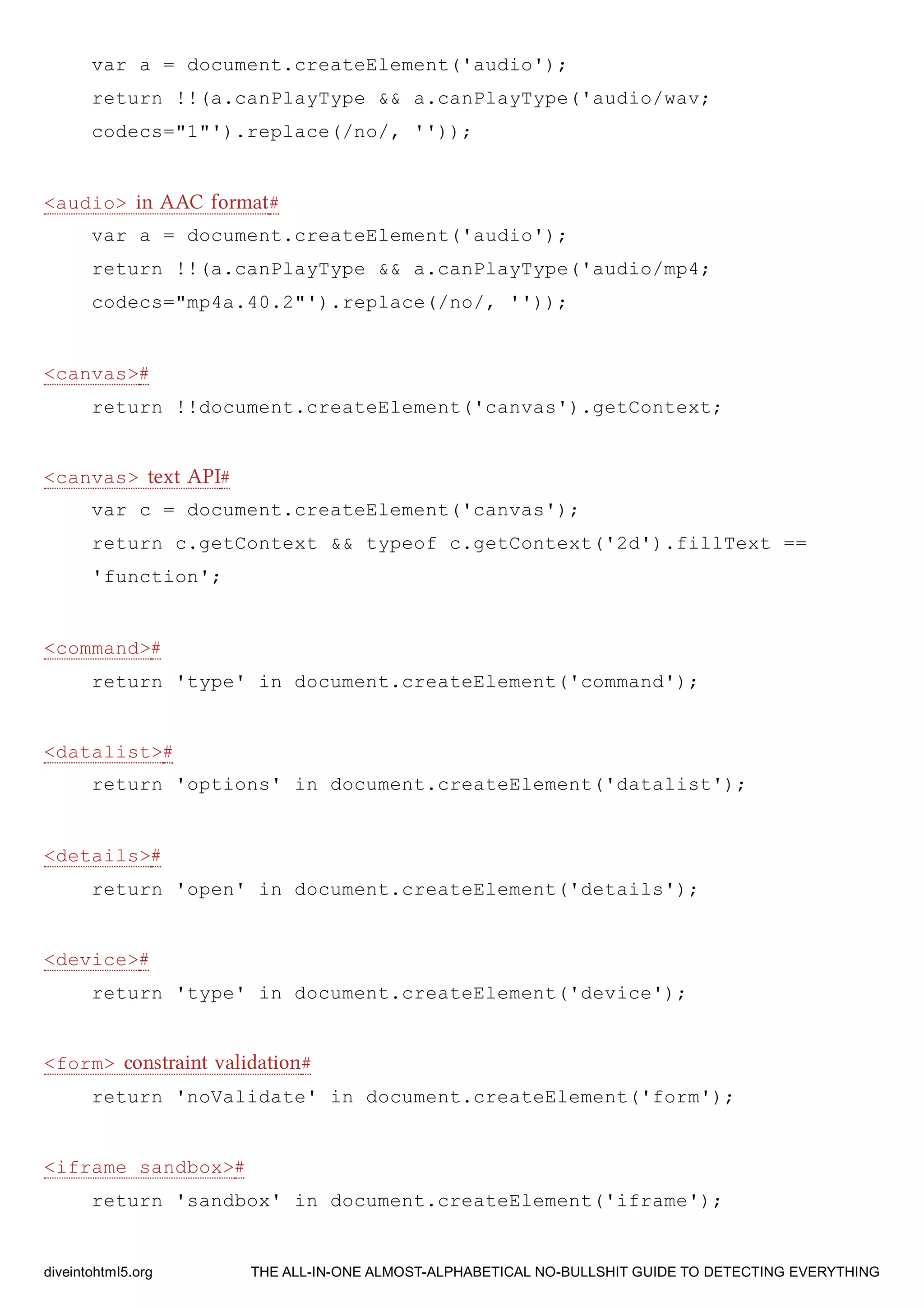 var a = document.createElement('audio');
return !!(a.canPlayType && a.canPlayType('audio/wav;
codecs="1"').replace(/no/, ''));
<audio> in AAC format#
var a = document.createElement('audio');
return !!(a.canPlayType && a.canPlayType('audio/mp4;
codecs="mp4a.40.2"').replace(/no/, ''));
<canvas>#
return !!document.createElement('canvas').getContext;
<canvas> text API#
var c = document.createElement('canvas');
return c.getContext && typeof c.getContext('2d').fillText ==
'function';
<command>#
return 'type' in document.createElement('command');
<datalist>#
return 'options' in document.createElement('datalist');
<details>#
return 'open' in document.createElement('details');
<device>#
return 'type' in document.createElement('device');
<form> constraint validation#
return 'noValidate' in document.createElement('form');
<iframe sandbox>#
return 'sandbox' in document.createElement('iframe');
diveintohtml5.org THE ALL-IN-ONE ALMOST-ALPHABETICAL NO-BULLSHIT GUIDE TO DETECTING EVERYTHING
 