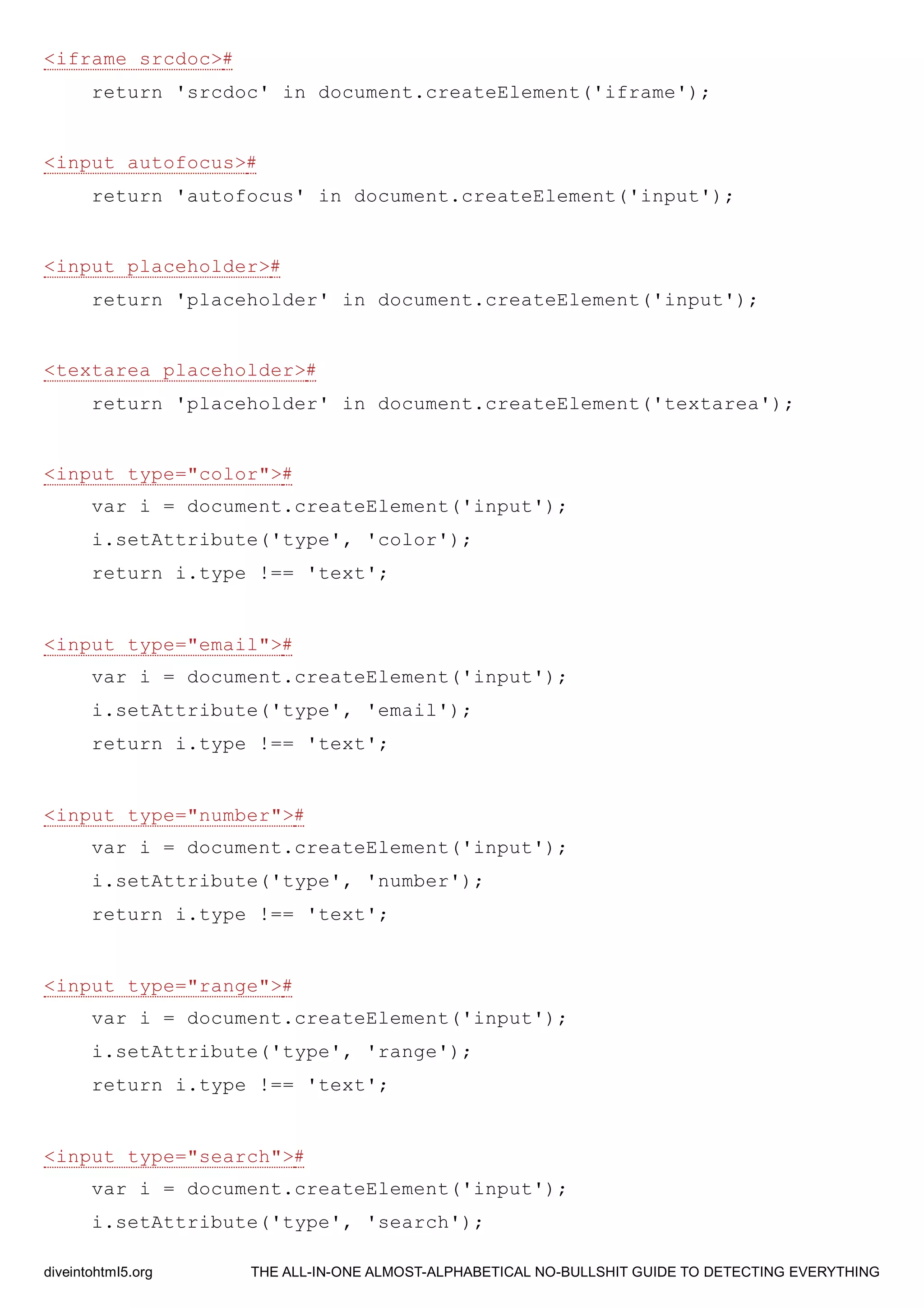 <iframe srcdoc>#
return 'srcdoc' in document.createElement('iframe');
<input autofocus>#
return 'autofocus' in document.createElement('input');
<input placeholder>#
return 'placeholder' in document.createElement('input');
<textarea placeholder>#
return 'placeholder' in document.createElement('textarea');
<input type="color">#
var i = document.createElement('input');
i.setAttribute('type', 'color');
return i.type !== 'text';
<input type="email">#
var i = document.createElement('input');
i.setAttribute('type', 'email');
return i.type !== 'text';
<input type="number">#
var i = document.createElement('input');
i.setAttribute('type', 'number');
return i.type !== 'text';
<input type="range">#
var i = document.createElement('input');
i.setAttribute('type', 'range');
return i.type !== 'text';
<input type="search">#
var i = document.createElement('input');
i.setAttribute('type', 'search');
diveintohtml5.org THE ALL-IN-ONE ALMOST-ALPHABETICAL NO-BULLSHIT GUIDE TO DETECTING EVERYTHING
 