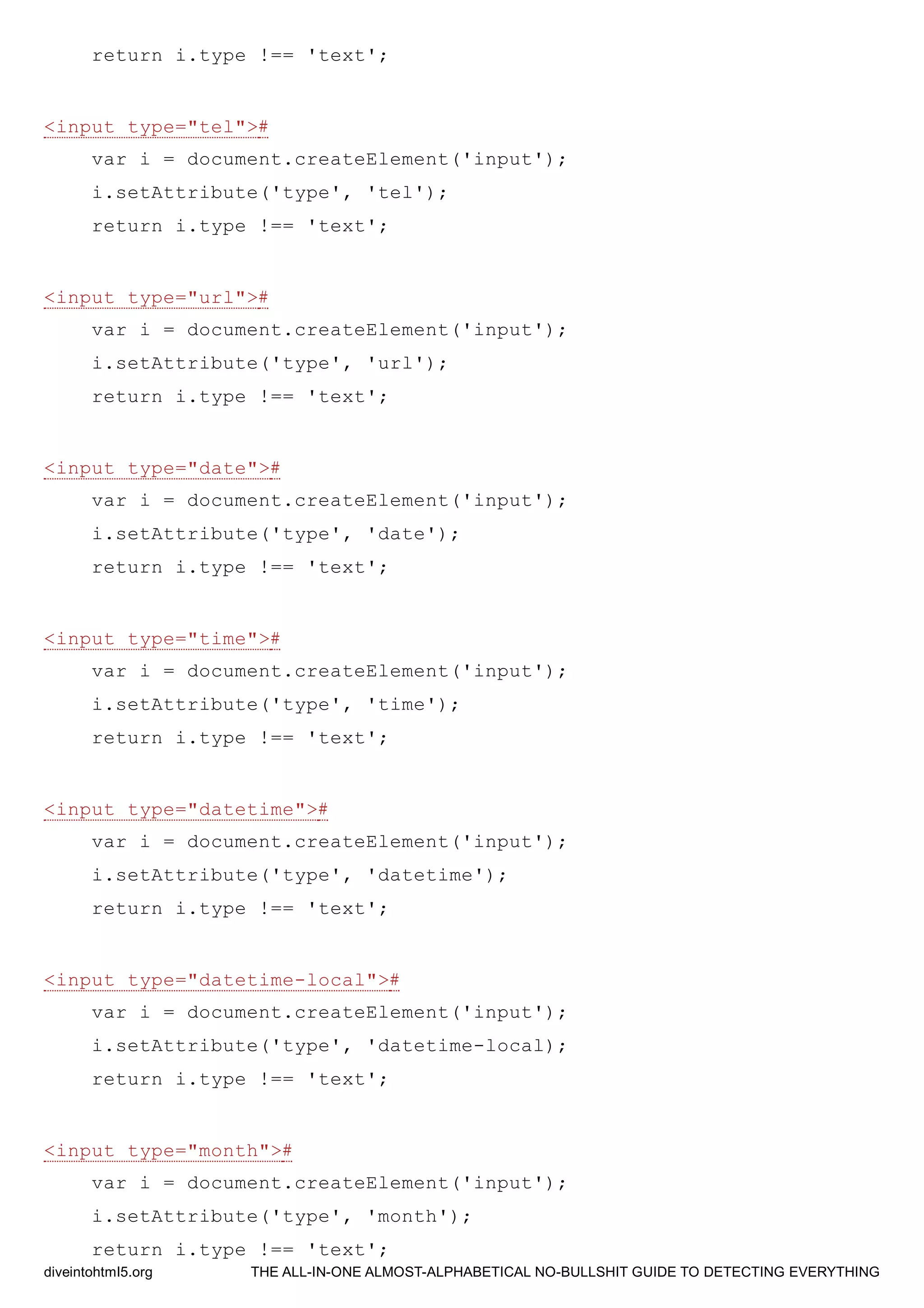 return i.type !== 'text';
<input type="tel">#
var i = document.createElement('input');
i.setAttribute('type', 'tel');
return i.type !== 'text';
<input type="url">#
var i = document.createElement('input');
i.setAttribute('type', 'url');
return i.type !== 'text';
<input type="date">#
var i = document.createElement('input');
i.setAttribute('type', 'date');
return i.type !== 'text';
<input type="time">#
var i = document.createElement('input');
i.setAttribute('type', 'time');
return i.type !== 'text';
<input type="datetime">#
var i = document.createElement('input');
i.setAttribute('type', 'datetime');
return i.type !== 'text';
<input type="datetime-local">#
var i = document.createElement('input');
i.setAttribute('type', 'datetime-local);
return i.type !== 'text';
<input type="month">#
var i = document.createElement('input');
i.setAttribute('type', 'month');
return i.type !== 'text';
diveintohtml5.org THE ALL-IN-ONE ALMOST-ALPHABETICAL NO-BULLSHIT GUIDE TO DETECTING EVERYTHING
 
