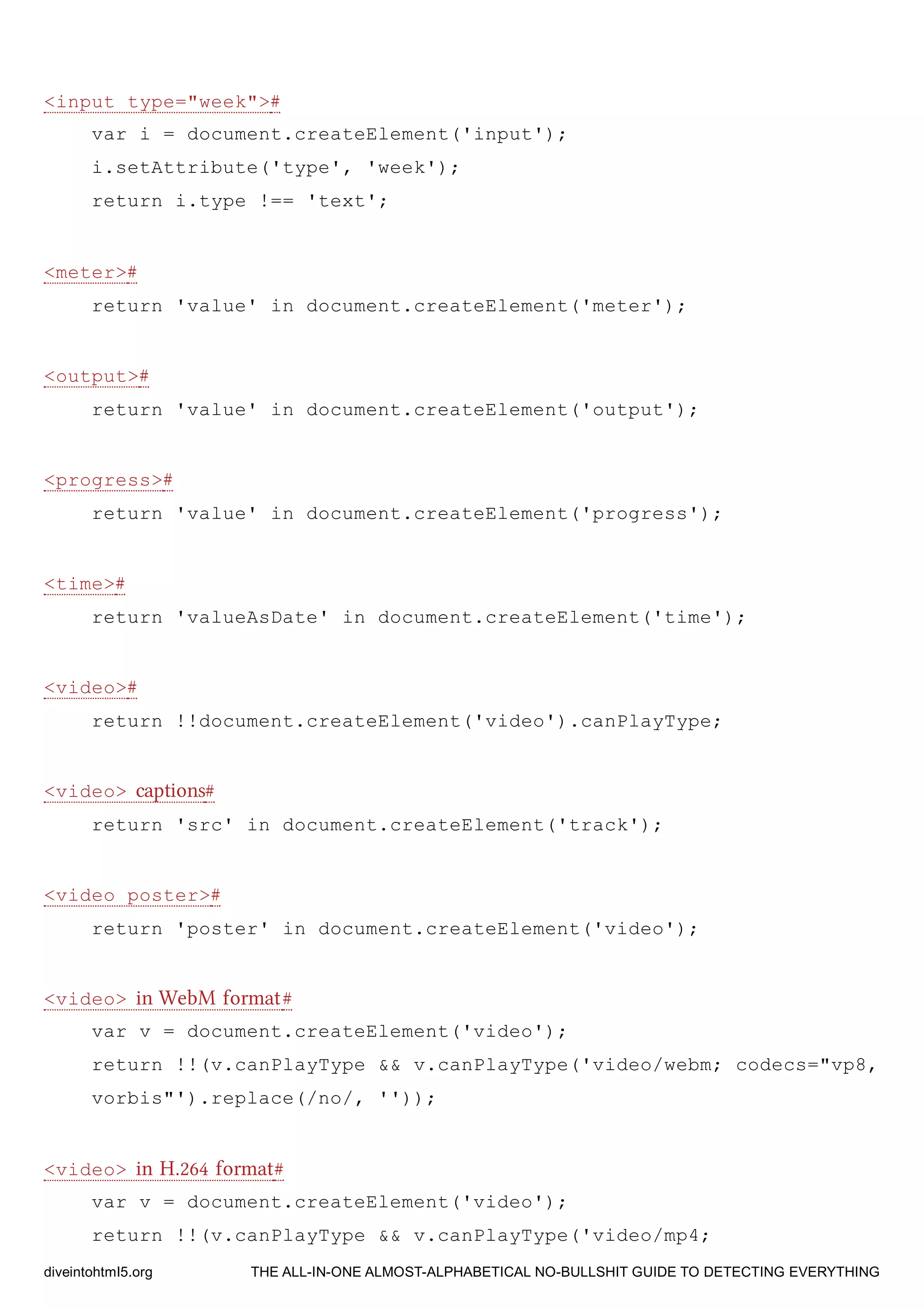 <input type="week">#
var i = document.createElement('input');
i.setAttribute('type', 'week');
return i.type !== 'text';
<meter>#
return 'value' in document.createElement('meter');
<output>#
return 'value' in document.createElement('output');
<progress>#
return 'value' in document.createElement('progress');
<time>#
return 'valueAsDate' in document.createElement('time');
<video>#
return !!document.createElement('video').canPlayType;
<video> captions#
return 'src' in document.createElement('track');
<video poster>#
return 'poster' in document.createElement('video');
<video> in WebM format#
var v = document.createElement('video');
return !!(v.canPlayType && v.canPlayType('video/webm; codecs="vp8,
vorbis"').replace(/no/, ''));
<video> in H.264 format#
var v = document.createElement('video');
return !!(v.canPlayType && v.canPlayType('video/mp4;
diveintohtml5.org THE ALL-IN-ONE ALMOST-ALPHABETICAL NO-BULLSHIT GUIDE TO DETECTING EVERYTHING
 