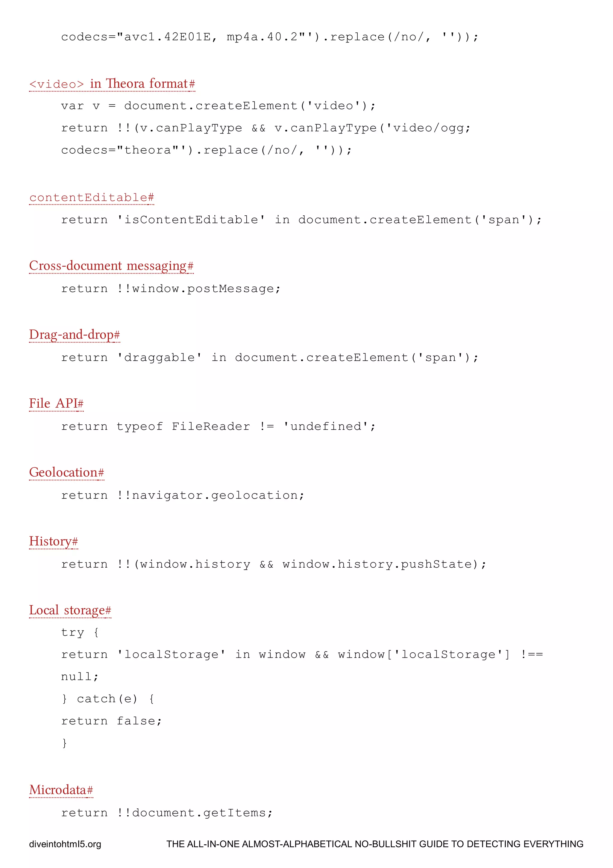 codecs="avc1.42E01E, mp4a.40.2"').replace(/no/, ''));
<video> in eora format#
var v = document.createElement('video');
return !!(v.canPlayType && v.canPlayType('video/ogg;
codecs="theora"').replace(/no/, ''));
contentEditable#
return 'isContentEditable' in document.createElement('span');
Cross-document messaging#
return !!window.postMessage;
Drag-and-drop#
return 'draggable' in document.createElement('span');
File API#
return typeof FileReader != 'undefined';
Geolocation#
return !!navigator.geolocation;
History#
return !!(window.history && window.history.pushState);
Local storage#
try {
return 'localStorage' in window && window['localStorage'] !==
null;
} catch(e) {
return false;
}
Microdata#
return !!document.getItems;
diveintohtml5.org THE ALL-IN-ONE ALMOST-ALPHABETICAL NO-BULLSHIT GUIDE TO DETECTING EVERYTHING
 