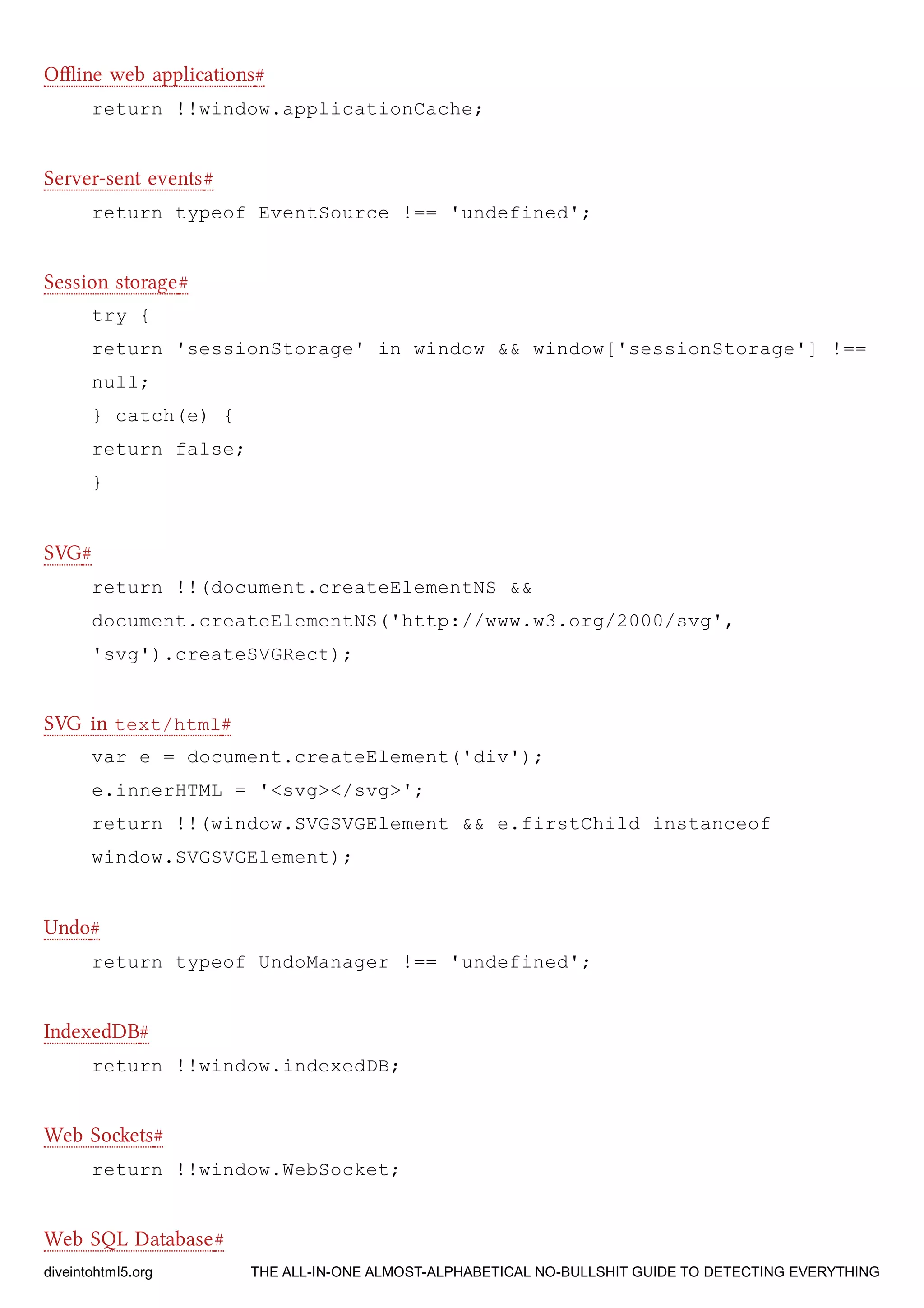 Oﬄine web applications#
return !!window.applicationCache;
Server-sent events#
return typeof EventSource !== 'undefined';
Session storage#
try {
return 'sessionStorage' in window && window['sessionStorage'] !==
null;
} catch(e) {
return false;
}
SVG#
return !!(document.createElementNS &&
document.createElementNS('http://www.w3.org/2000/svg',
'svg').createSVGRect);
SVG in text/html#
var e = document.createElement('div');
e.innerHTML = '<svg></svg>';
return !!(window.SVGSVGElement && e.firstChild instanceof
window.SVGSVGElement);
Undo#
return typeof UndoManager !== 'undefined';
IndexedDB#
return !!window.indexedDB;
Web Soets#
return !!window.WebSocket;
Web SQL Database#
diveintohtml5.org THE ALL-IN-ONE ALMOST-ALPHABETICAL NO-BULLSHIT GUIDE TO DETECTING EVERYTHING
 