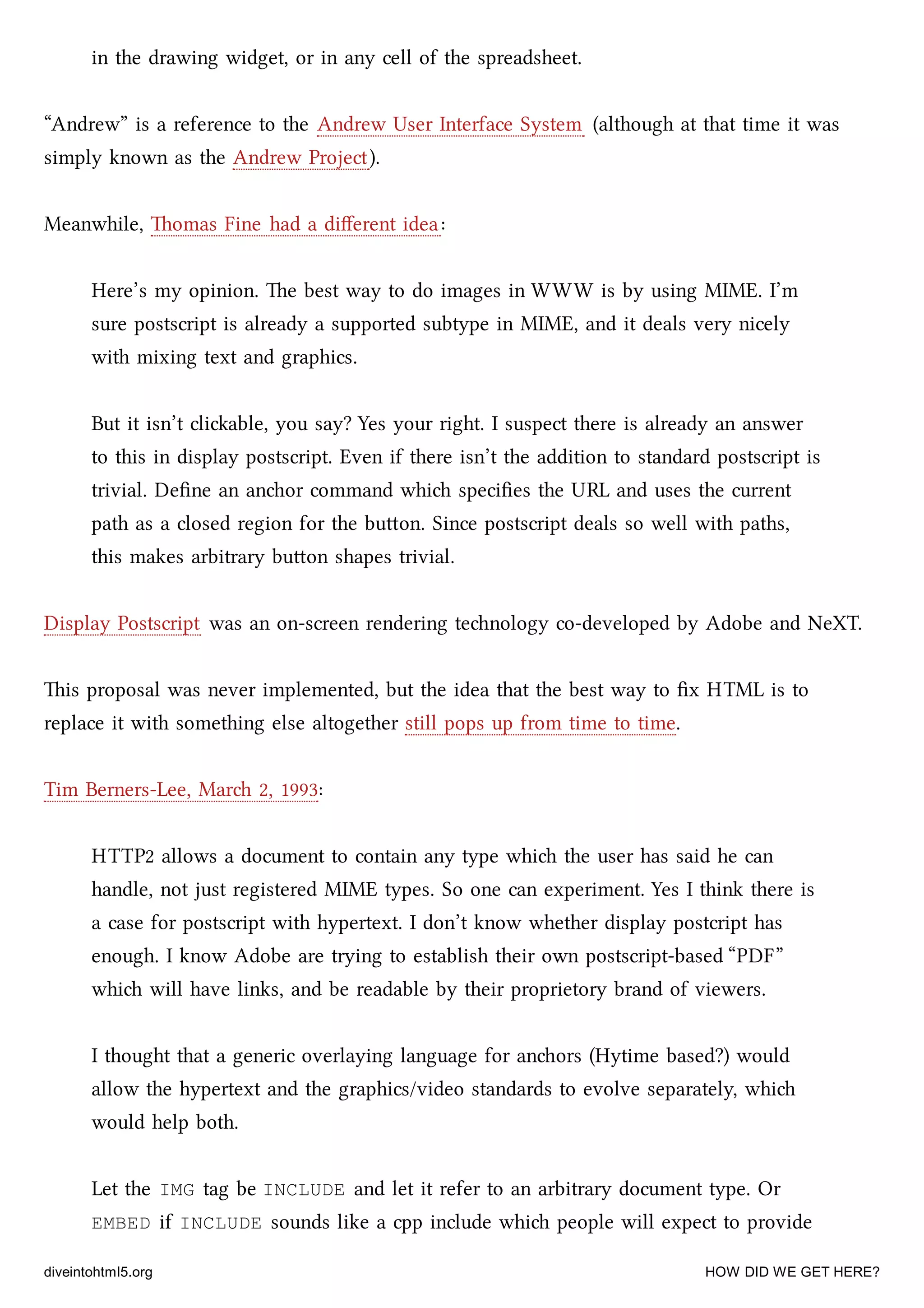in the drawing widget, or in any cell of the spreadsheet.
“Andrew” is a reference to the Andrew User Interface System (although at that time it was
simply known as the Andrew Project).
Meanwhile, omas Fine had a diﬀerent idea:
Here’s my opinion. e best way to do images in WWW is by using MIME. I’m
sure postscript is already a supported subtype in MIME, and it deals very nicely
with mixing text and graphics.
But it isn’t cliable, you say? Yes your right. I suspect there is already an answer
to this in display postscript. Even if there isn’t the addition to standard postscript is
trivial. Deﬁne an anor command whi speciﬁes the URL and uses the current
path as a closed region for the buon. Since postscript deals so well with paths,
this makes arbitrary buon shapes trivial.
Display Postscript was an on-screen rendering tenology co-developed by Adobe and NeXT.
is proposal was never implemented, but the idea that the best way to ﬁx HTML is to
replace it with something else altogether still pops up from time to time.
Tim Berners-Lee, Mar 2, 1993:
HTTP2 allows a document to contain any type whi the user has said he can
handle, not just registered MIME types. So one can experiment. Yes I think there is
a case for postscript with hypertext. I don’t know whether display postcript has
enough. I know Adobe are trying to establish their own postscript-based “PDF”
whi will have links, and be readable by their proprietory brand of viewers.
I thought that a generic overlaying language for anors (Hytime based?) would
allow the hypertext and the graphics/video standards to evolve separately, whi
would help both.
Let the IMG tag be INCLUDE and let it refer to an arbitrary document type. Or
EMBED if INCLUDE sounds like a cpp include whi people will expect to provide
diveintohtml5.org HOW DID WE GET HERE?
 