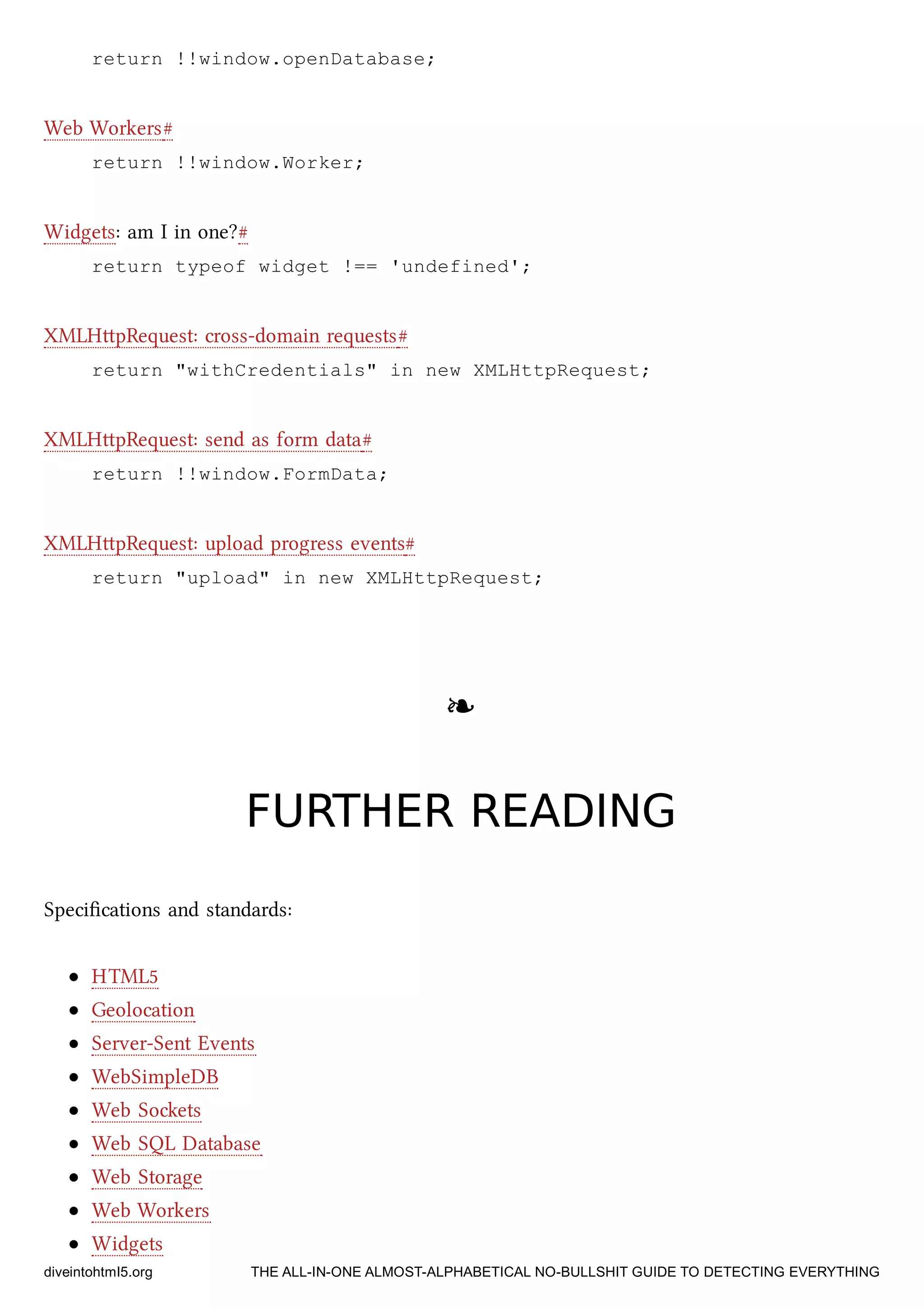 return !!window.openDatabase;
Web Workers#
return !!window.Worker;
Widgets: am I in one?#
return typeof widget !== 'undefined';
XMLHpRequest: cross-domain requests#
return "withCredentials" in new XMLHttpRequest;
XMLHpRequest: send as form data#
return !!window.FormData;
XMLHpRequest: upload progress events#
return "upload" in new XMLHttpRequest;
❧❧
FURTHER READINGFURTHER READING
Speciﬁcations and standards:
HTML5
Geolocation
Server-Sent Events
WebSimpleDB
Web Soets
Web SQL Database
Web Storage
Web Workers
Widgets
diveintohtml5.org THE ALL-IN-ONE ALMOST-ALPHABETICAL NO-BULLSHIT GUIDE TO DETECTING EVERYTHING
 
