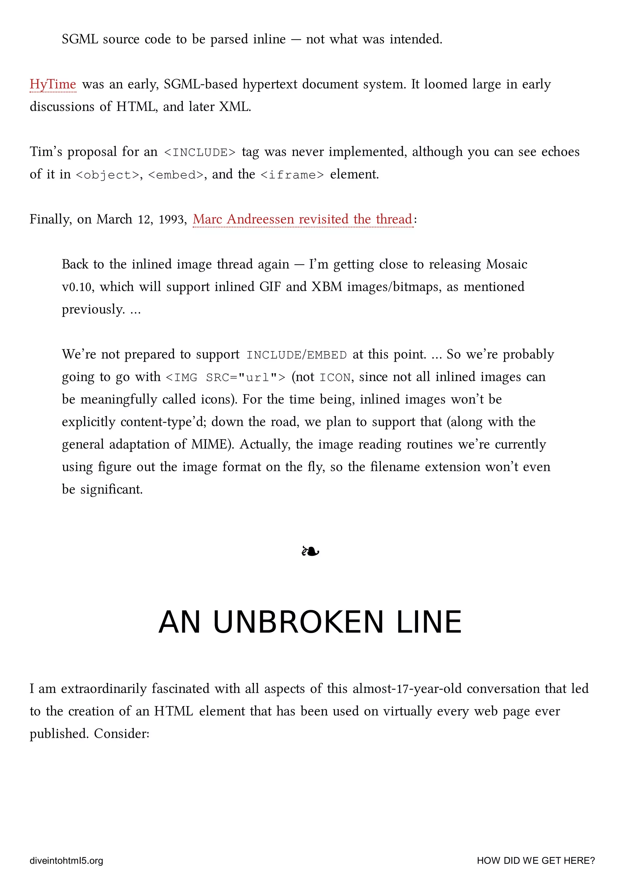 SGML source code to be parsed inline — not what was intended.
HyTime was an early, SGML-based hypertext document system. It loomed large in early
discussions of HTML, and later XML.
Tim’s proposal for an <INCLUDE> tag was never implemented, although you can see eoes
of it in <object>, <embed>, and the <iframe> element.
Finally, on Mar 12, 1993, Marc Andreessen revisited the thread:
Ba to the inlined image thread again — I’m geing close to releasing Mosaic
v0.10, whi will support inlined GIF and XBM images/bitmaps, as mentioned
previously. …
We’re not prepared to support INCLUDE/EMBED at this point. … So we’re probably
going to go with <IMG SRC="url"> (not ICON, since not all inlined images can
be meaningfully called icons). For the time being, inlined images won’t be
explicitly content-type’d; down the road, we plan to support that (along with the
general adaptation of MIME). Actually, the image reading routines we’re currently
using ﬁgure out the image format on the ﬂy, so the ﬁlename extension won’t even
be signiﬁcant.
❧❧
AN UNBROKEN LINEAN UNBROKEN LINE
I am extraordinarily fascinated with all aspects of this almost-17-year-old conversation that led
to the creation of an HTML element that has been used on virtually every web page ever
published. Consider:
diveintohtml5.org HOW DID WE GET HERE?
 