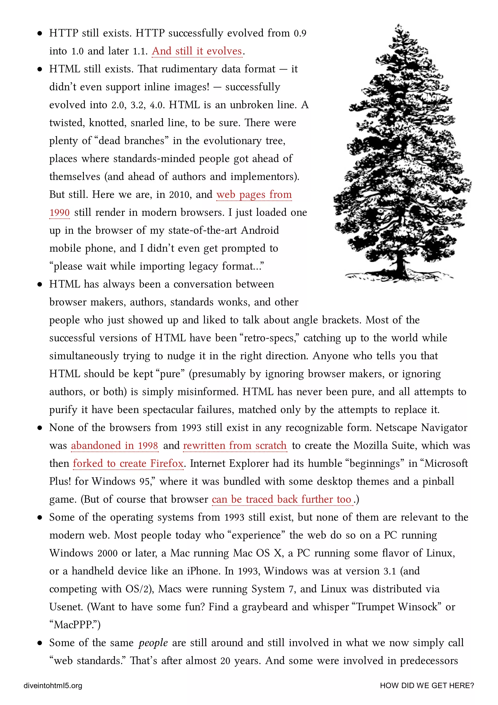 HTTP still exists. HTTP successfully evolved from 0.9
into 1.0 and later 1.1. And still it evolves.
HTML still exists. at rudimentary data format — it
didn’t even support inline images! — successfully
evolved into 2.0, 3.2, 4.0. HTML is an unbroken line. A
twisted, knoed, snarled line, to be sure. ere were
plenty of “dead branes” in the evolutionary tree,
places where standards-minded people got ahead of
themselves (and ahead of authors and implementors).
But still. Here we are, in 2010, and web pages from
1990 still render in modern browsers. I just loaded one
up in the browser of my state-of-the-art Android
mobile phone, and I didn’t even get prompted to
“please wait while importing legacy format…”
HTML has always been a conversation between
browser makers, authors, standards wonks, and other
people who just showed up and liked to talk about angle braets. Most of the
successful versions of HTML have been “retro-specs,” cating up to the world while
simultaneously trying to nudge it in the right direction. Anyone who tells you that
HTML should be kept “pure” (presumably by ignoring browser makers, or ignoring
authors, or both) is simply misinformed. HTML has never been pure, and all aempts to
purify it have been spectacular failures, mated only by the aempts to replace it.
None of the browsers from 1993 still exist in any recognizable form. Netscape Navigator
was abandoned in 1998 and rewrien from scrat to create the Mozilla Suite, whi was
then forked to create Firefox. Internet Explorer had its humble “beginnings” in “Microso
Plus! for Windows 95,” where it was bundled with some desktop themes and a pinball
game. (But of course that browser can be traced ba further too .)
Some of the operating systems from 1993 still exist, but none of them are relevant to the
modern web. Most people today who “experience” the web do so on a PC running
Windows 2000 or later, a Mac running Mac OS X, a PC running some ﬂavor of Linux,
or a handheld device like an iPhone. In 1993, Windows was at version 3.1 (and
competing with OS/2), Macs were running System 7, and Linux was distributed via
Usenet. (Want to have some fun? Find a graybeard and whisper “Trumpet Winso” or
“MacPPP.”)
Some of the same people are still around and still involved in what we now simply call
“web standards.” at’s aer almost 20 years. And some were involved in predecessors
diveintohtml5.org HOW DID WE GET HERE?
 