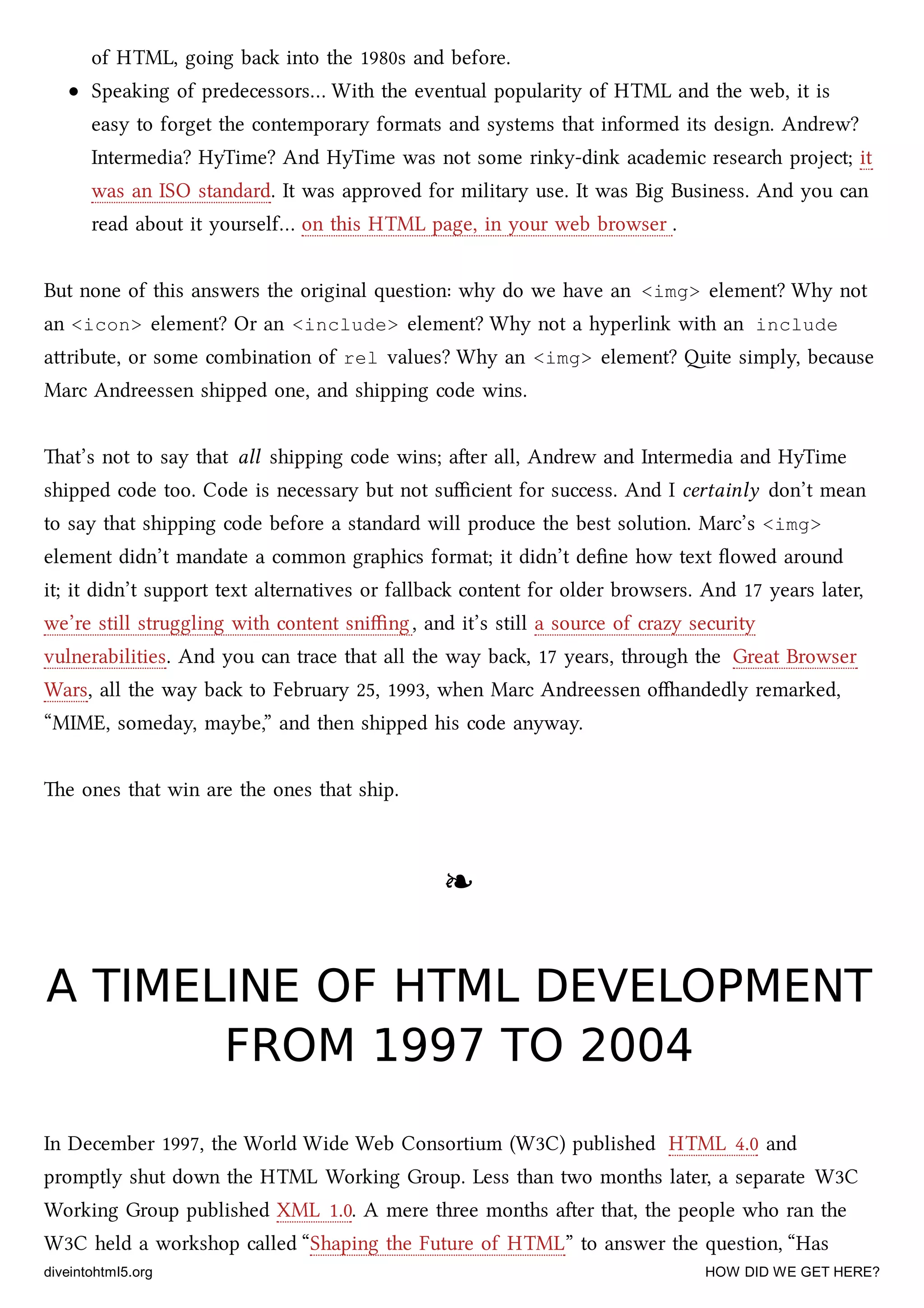 of HTML, going ba into the 1980s and before.
Speaking of predecessors… With the eventual popularity of HTML and the web, it is
easy to forget the contemporary formats and systems that informed its design. Andrew?
Intermedia? HyTime? And HyTime was not some rinky-dink academic resear project; it
was an ISO standard. It was approved for military use. It was Big Business. And you can
read about it yourself… on this HTML page, in your web browser .
But none of this answers the original question: why do we have an <img> element? Why not
an <icon> element? Or an <include> element? Why not a hyperlink with an include
aribute, or some combination of rel values? Why an <img> element? ite simply, because
Marc Andreessen shipped one, and shipping code wins.
at’s not to say that all shipping code wins; aer all, Andrew and Intermedia and HyTime
shipped code too. Code is necessary but not suﬃcient for success. And I certainly don’t mean
to say that shipping code before a standard will produce the best solution. Marc’s <img>
element didn’t mandate a common graphics format; it didn’t deﬁne how text ﬂowed around
it; it didn’t support text alternatives or fallba content for older browsers. And 17 years later,
we’re still struggling with content sniﬃng, and it’s still a source of crazy security
vulnerabilities. And you can trace that all the way ba, 17 years, through the Great Browser
Wars, all the way ba to February 25, 1993, when Marc Andreessen oandedly remarked,
“MIME, someday, maybe,” and then shipped his code anyway.
e ones that win are the ones that ship.
❧❧
A TIMELINE OF HTML DEVELOPMENTA TIMELINE OF HTML DEVELOPMENT
FROM 1997 TO 2004FROM 1997 TO 2004
In December 1997, the World Wide Web Consortium (W3C) published HTML 4.0 and
promptly shut down the HTML Working Group. Less than two months later, a separate W3C
Working Group published XML 1.0. A mere three months aer that, the people who ran the
W3C held a workshop called “Shaping the Future of HTML” to answer the question, “Has
diveintohtml5.org HOW DID WE GET HERE?
 