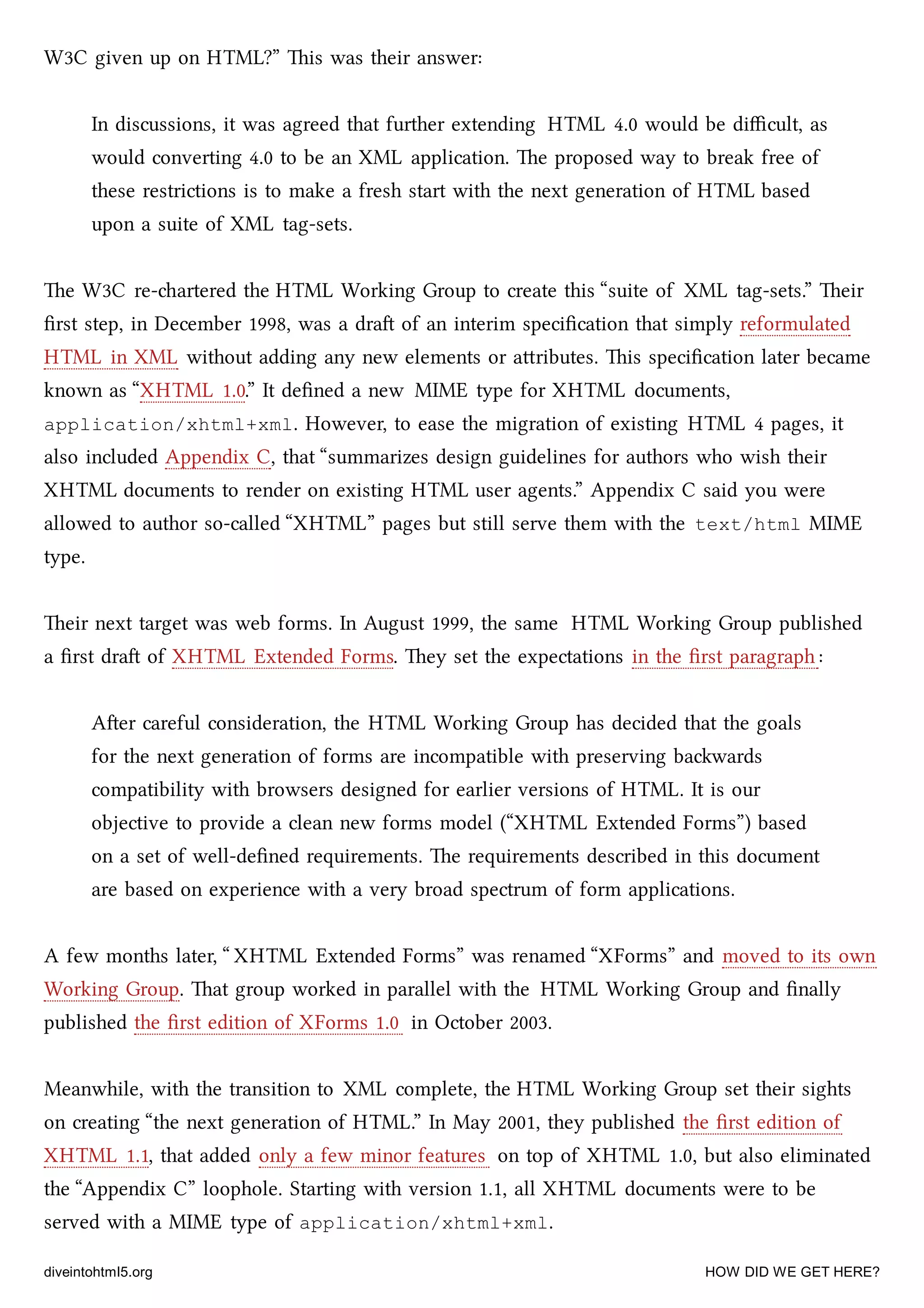 W3C given up on HTML?” is was their answer:
In discussions, it was agreed that further extending HTML 4.0 would be diﬃcult, as
would converting 4.0 to be an XML application. e proposed way to break free of
these restrictions is to make a fresh start with the next generation of HTML based
upon a suite of XML tag-sets.
e W3C re-artered the HTML Working Group to create this “suite of XML tag-sets.” eir
ﬁrst step, in December 1998, was a dra of an interim speciﬁcation that simply reformulated
HTML in XML without adding any new elements or aributes. is speciﬁcation later became
known as “XHTML 1.0.” It deﬁned a new MIME type for XHTML documents,
application/xhtml+xml. However, to ease the migration of existing HTML 4 pages, it
also included Appendix C, that “summarizes design guidelines for authors who wish their
XHTML documents to render on existing HTML user agents.” Appendix C said you were
allowed to author so-called “XHTML” pages but still serve them with the text/html MIME
type.
eir next target was web forms. In August 1999, the same HTML Working Group published
a ﬁrst dra of XHTML Extended Forms. ey set the expectations in the ﬁrst paragraph :
Aer careful consideration, the HTML Working Group has decided that the goals
for the next generation of forms are incompatible with preserving bawards
compatibility with browsers designed for earlier versions of HTML. It is our
objective to provide a clean new forms model (“XHTML Extended Forms”) based
on a set of well-deﬁned requirements. e requirements described in this document
are based on experience with a very broad spectrum of form applications.
A few months later, “ XHTML Extended Forms” was renamed “XForms” and moved to its own
Working Group. at group worked in parallel with the HTML Working Group and ﬁnally
published the ﬁrst edition of XForms 1.0 in October 2003.
Meanwhile, with the transition to XML complete, the HTML Working Group set their sights
on creating “the next generation of HTML.” In May 2001, they published the ﬁrst edition of
XHTML 1.1, that added only a few minor features on top of XHTML 1.0, but also eliminated
the “Appendix C” loophole. Starting with version 1.1, all XHTML documents were to be
served with a MIME type of application/xhtml+xml.
diveintohtml5.org HOW DID WE GET HERE?
 