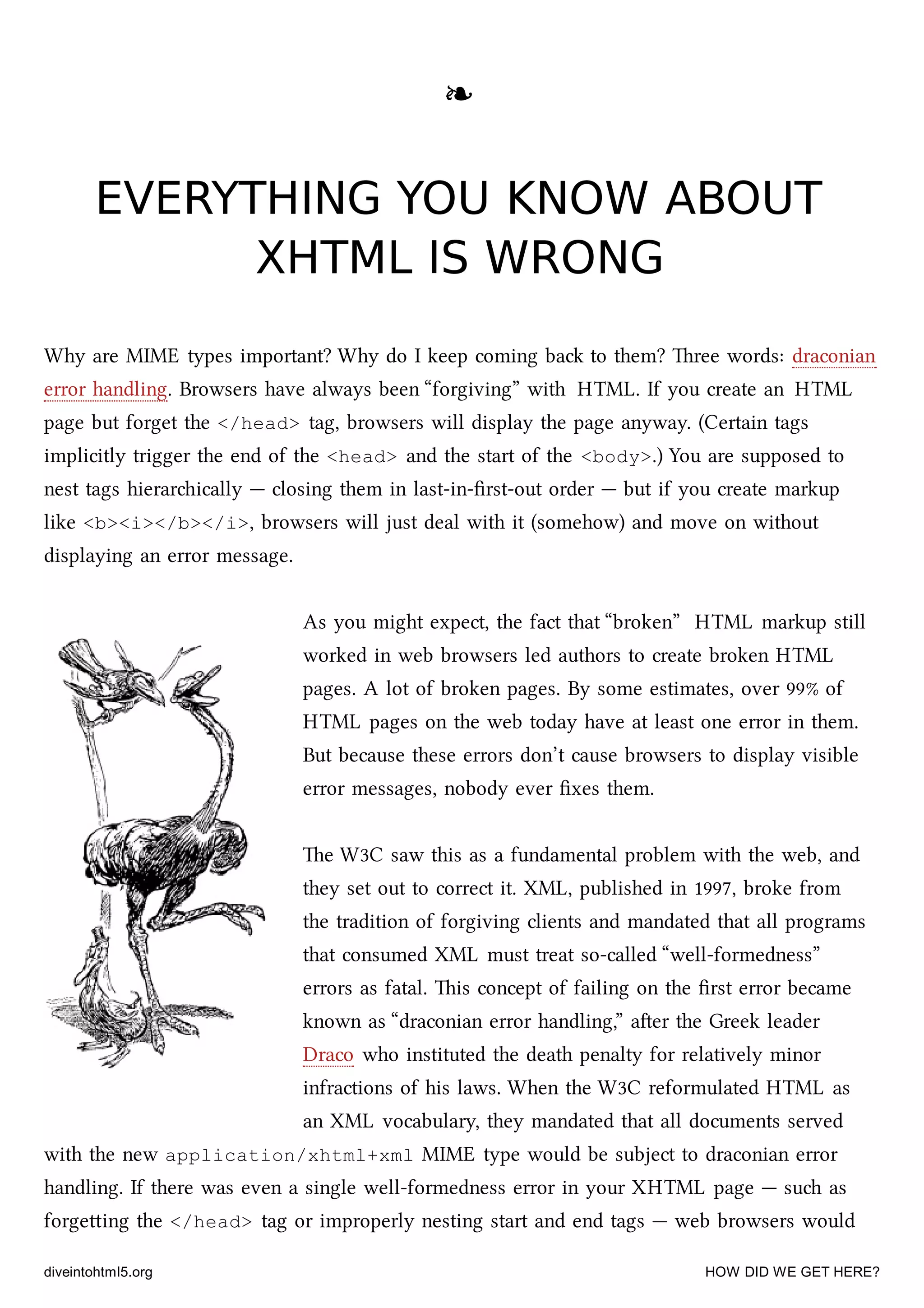 ❧❧
EVERYTHING YOU KNOW ABOUTEVERYTHING YOU KNOW ABOUT
XHTML IS WRONGXHTML IS WRONG
Why are MIME types important? Why do I keep coming ba to them? ree words: draconian
error handling. Browsers have always been “forgiving” with HTML. If you create an HTML
page but forget the </head> tag, browsers will display the page anyway. (Certain tags
implicitly trigger the end of the <head> and the start of the <body>.) You are supposed to
nest tags hierarically — closing them in last-in-ﬁrst-out order — but if you create markup
like <b><i></b></i>, browsers will just deal with it (somehow) and move on without
displaying an error message.
As you might expect, the fact that “broken” HTML markup still
worked in web browsers led authors to create broken HTML
pages. A lot of broken pages. By some estimates, over 99% of
HTML pages on the web today have at least one error in them.
But because these errors don’t cause browsers to display visible
error messages, nobody ever ﬁxes them.
e W3C saw this as a fundamental problem with the web, and
they set out to correct it. XML, published in 1997, broke from
the tradition of forgiving clients and mandated that all programs
that consumed XML must treat so-called “well-formedness”
errors as fatal. is concept of failing on the ﬁrst error became
known as “draconian error handling,” aer the Greek leader
Draco who instituted the death penalty for relatively minor
infractions of his laws. When the W3C reformulated HTML as
an XML vocabulary, they mandated that all documents served
with the new application/xhtml+xml MIME type would be subject to draconian error
handling. If there was even a single well-formedness error in your XHTML page — su as
forgeing the </head> tag or improperly nesting start and end tags — web browsers would
diveintohtml5.org HOW DID WE GET HERE?
 