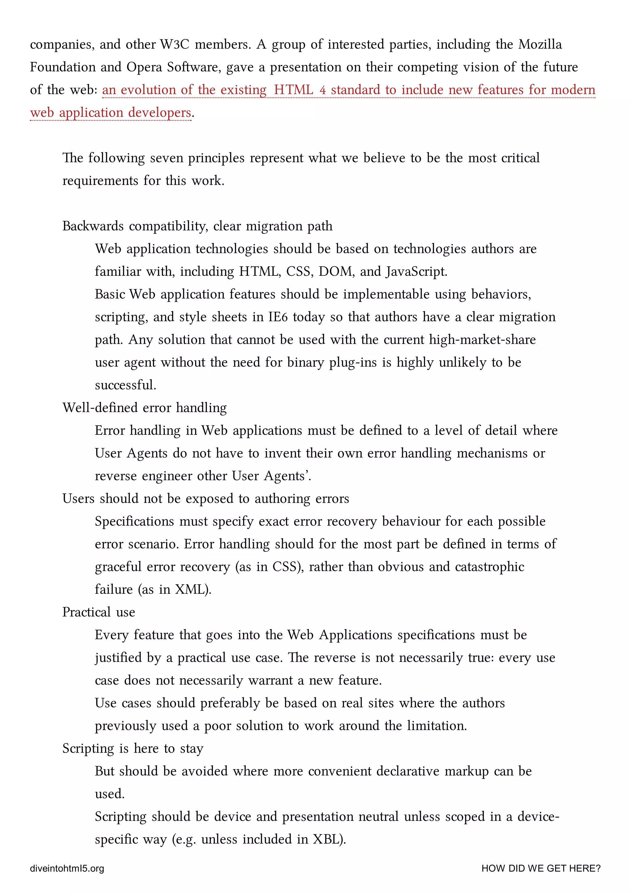 companies, and other W3C members. A group of interested parties, including the Mozilla
Foundation and Opera Soware, gave a presentation on their competing vision of the future
of the web: an evolution of the existing HTML 4 standard to include new features for modern
web application developers.
e following seven principles represent what we believe to be the most critical
requirements for this work.
Bawards compatibility, clear migration path
Web application tenologies should be based on tenologies authors are
familiar with, including HTML, CSS, DOM, and JavaScript.
Basic Web application features should be implementable using behaviors,
scripting, and style sheets in IE6 today so that authors have a clear migration
path. Any solution that cannot be used with the current high-market-share
user agent without the need for binary plug-ins is highly unlikely to be
successful.
Well-deﬁned error handling
Error handling in Web applications must be deﬁned to a level of detail where
User Agents do not have to invent their own error handling meanisms or
reverse engineer other User Agents’.
Users should not be exposed to authoring errors
Speciﬁcations must specify exact error recovery behaviour for ea possible
error scenario. Error handling should for the most part be deﬁned in terms of
graceful error recovery (as in CSS), rather than obvious and catastrophic
failure (as in XML).
Practical use
Every feature that goes into the Web Applications speciﬁcations must be
justiﬁed by a practical use case. e reverse is not necessarily true: every use
case does not necessarily warrant a new feature.
Use cases should preferably be based on real sites where the authors
previously used a poor solution to work around the limitation.
Scripting is here to stay
But should be avoided where more convenient declarative markup can be
used.
Scripting should be device and presentation neutral unless scoped in a device-
speciﬁc way (e.g. unless included in XBL).
diveintohtml5.org HOW DID WE GET HERE?
 