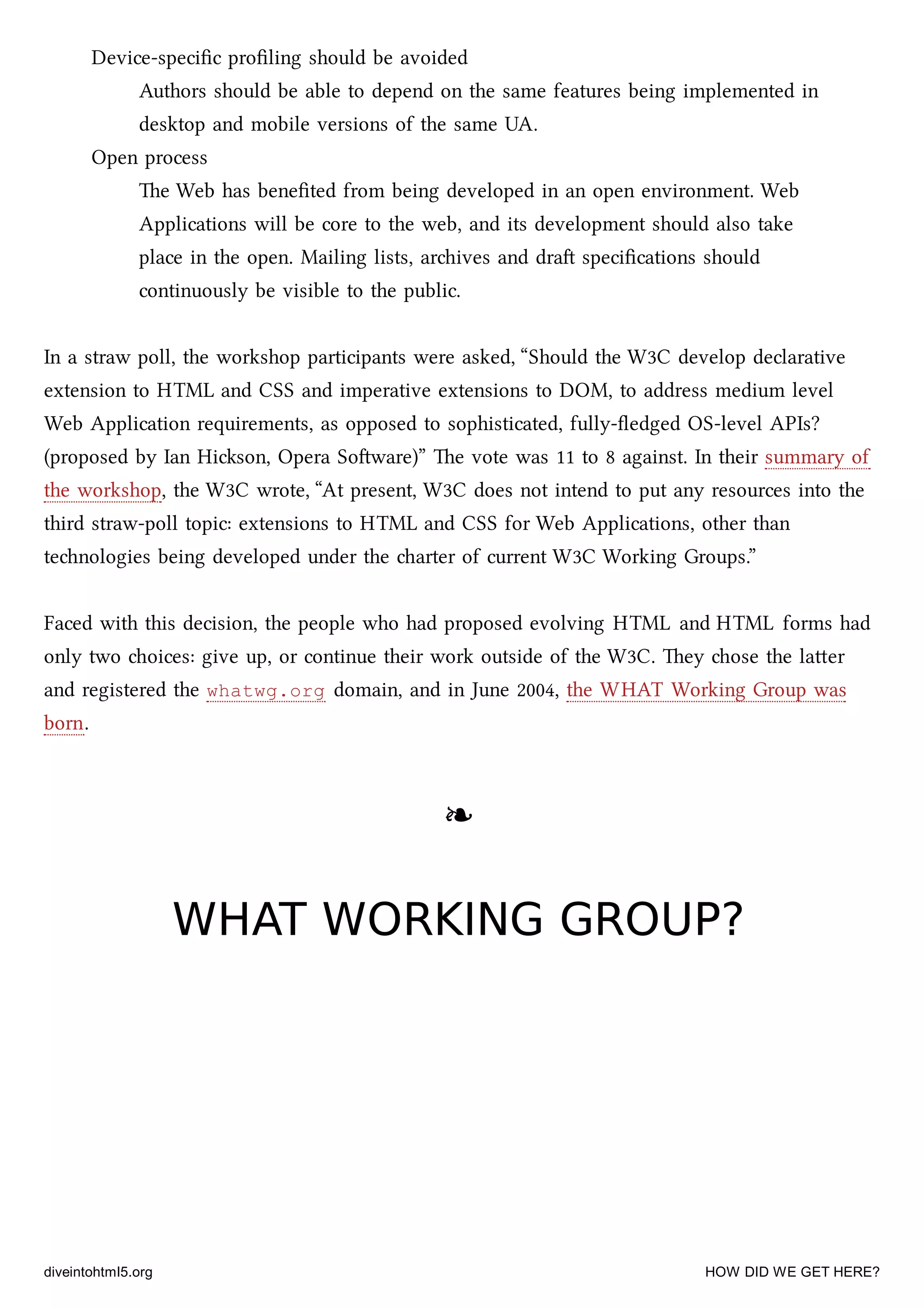 Device-speciﬁc proﬁling should be avoided
Authors should be able to depend on the same features being implemented in
desktop and mobile versions of the same UA.
Open process
e Web has beneﬁted from being developed in an open environment. Web
Applications will be core to the web, and its development should also take
place in the open. Mailing lists, arives and dra speciﬁcations should
continuously be visible to the public.
In a straw poll, the workshop participants were asked, “Should the W3C develop declarative
extension to HTML and CSS and imperative extensions to DOM, to address medium level
Web Application requirements, as opposed to sophisticated, fully-ﬂedged OS-level APIs?
(proposed by Ian Hison, Opera Soware)” e vote was 11 to 8 against. In their summary of
the workshop, the W3C wrote, “At present, W3C does not intend to put any resources into the
third straw-poll topic: extensions to HTML and CSS for Web Applications, other than
tenologies being developed under the arter of current W3C Working Groups.”
Faced with this decision, the people who had proposed evolving HTML and HTML forms had
only two oices: give up, or continue their work outside of the W3C. ey ose the laer
and registered the whatwg.org domain, and in June 2004, the WHAT Working Group was
born.
❧❧
WHAT WORKING GROUP?WHAT WORKING GROUP?
diveintohtml5.org HOW DID WE GET HERE?
 