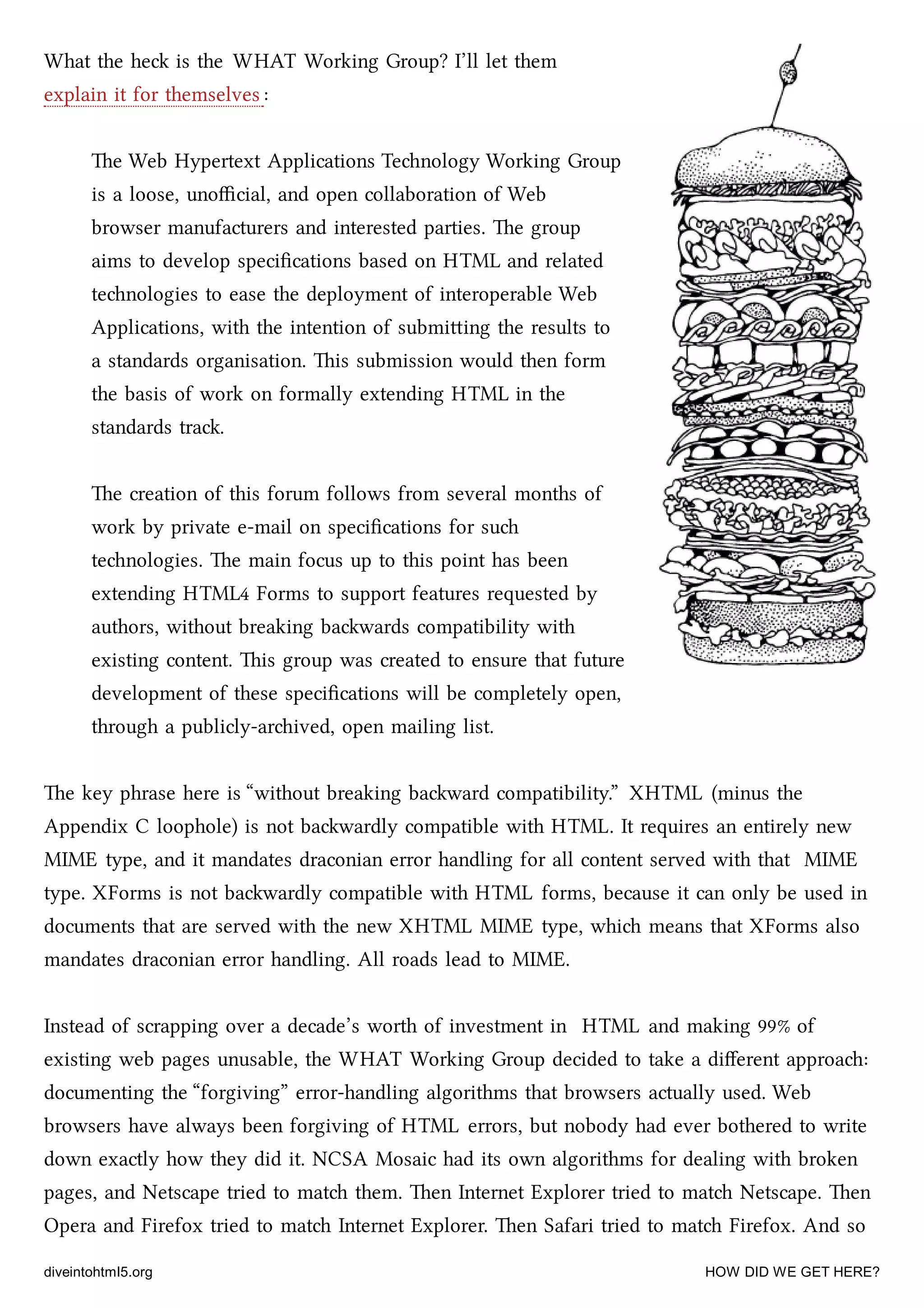 What the he is the WHAT Working Group? I’ll let them
explain it for themselves :
e Web Hypertext Applications Tenology Working Group
is a loose, unoﬃcial, and open collaboration of Web
browser manufacturers and interested parties. e group
aims to develop speciﬁcations based on HTML and related
tenologies to ease the deployment of interoperable Web
Applications, with the intention of submiing the results to
a standards organisation. is submission would then form
the basis of work on formally extending HTML in the
standards tra.
e creation of this forum follows from several months of
work by private e-mail on speciﬁcations for su
tenologies. e main focus up to this point has been
extending HTML4 Forms to support features requested by
authors, without breaking bawards compatibility with
existing content. is group was created to ensure that future
development of these speciﬁcations will be completely open,
through a publicly-arived, open mailing list.
e key phrase here is “without breaking baward compatibility.” XHTML (minus the
Appendix C loophole) is not bawardly compatible with HTML. It requires an entirely new
MIME type, and it mandates draconian error handling for all content served with that MIME
type. XForms is not bawardly compatible with HTML forms, because it can only be used in
documents that are served with the new XHTML MIME type, whi means that XForms also
mandates draconian error handling. All roads lead to MIME.
Instead of scrapping over a decade’s worth of investment in HTML and making 99% of
existing web pages unusable, the WHAT Working Group decided to take a diﬀerent approa:
documenting the “forgiving” error-handling algorithms that browsers actually used. Web
browsers have always been forgiving of HTML errors, but nobody had ever bothered to write
down exactly how they did it. NCSA Mosaic had its own algorithms for dealing with broken
pages, and Netscape tried to mat them. en Internet Explorer tried to mat Netscape. en
Opera and Firefox tried to mat Internet Explorer. en Safari tried to mat Firefox. And so
diveintohtml5.org HOW DID WE GET HERE?
 