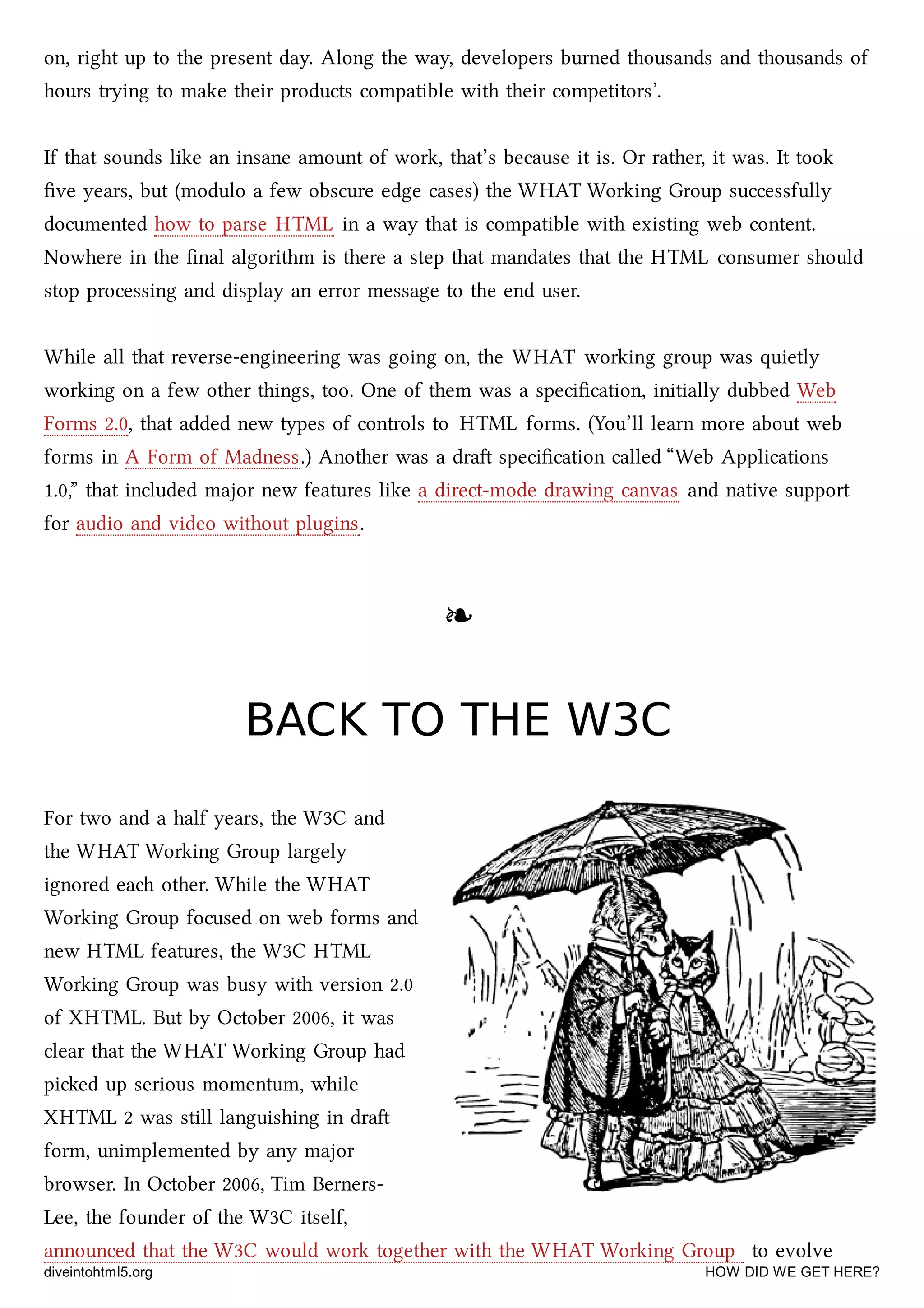 on, right up to the present day. Along the way, developers burned thousands and thousands of
hours trying to make their products compatible with their competitors’.
If that sounds like an insane amount of work, that’s because it is. Or rather, it was. It took
ﬁve years, but (modulo a few obscure edge cases) the WHAT Working Group successfully
documented how to parse HTML in a way that is compatible with existing web content.
Nowhere in the ﬁnal algorithm is there a step that mandates that the HTML consumer should
stop processing and display an error message to the end user.
While all that reverse-engineering was going on, the WHAT working group was quietly
working on a few other things, too. One of them was a speciﬁcation, initially dubbed Web
Forms 2.0, that added new types of controls to HTML forms. (You’ll learn more about web
forms in A Form of Madness.) Another was a dra speciﬁcation called “Web Applications
1.0,” that included major new features like a direct-mode drawing canvas and native support
for audio and video without plugins.
❧❧
BACK TO THE W3CBACK TO THE W3C
For two and a half years, the W3C and
the WHAT Working Group largely
ignored ea other. While the WHAT
Working Group focused on web forms and
new HTML features, the W3C HTML
Working Group was busy with version 2.0
of XHTML. But by October 2006, it was
clear that the WHAT Working Group had
pied up serious momentum, while
XHTML 2 was still languishing in dra
form, unimplemented by any major
browser. In October 2006, Tim Berners-
Lee, the founder of the W3C itself,
announced that the W3C would work together with the WHAT Working Group to evolve
diveintohtml5.org HOW DID WE GET HERE?
 