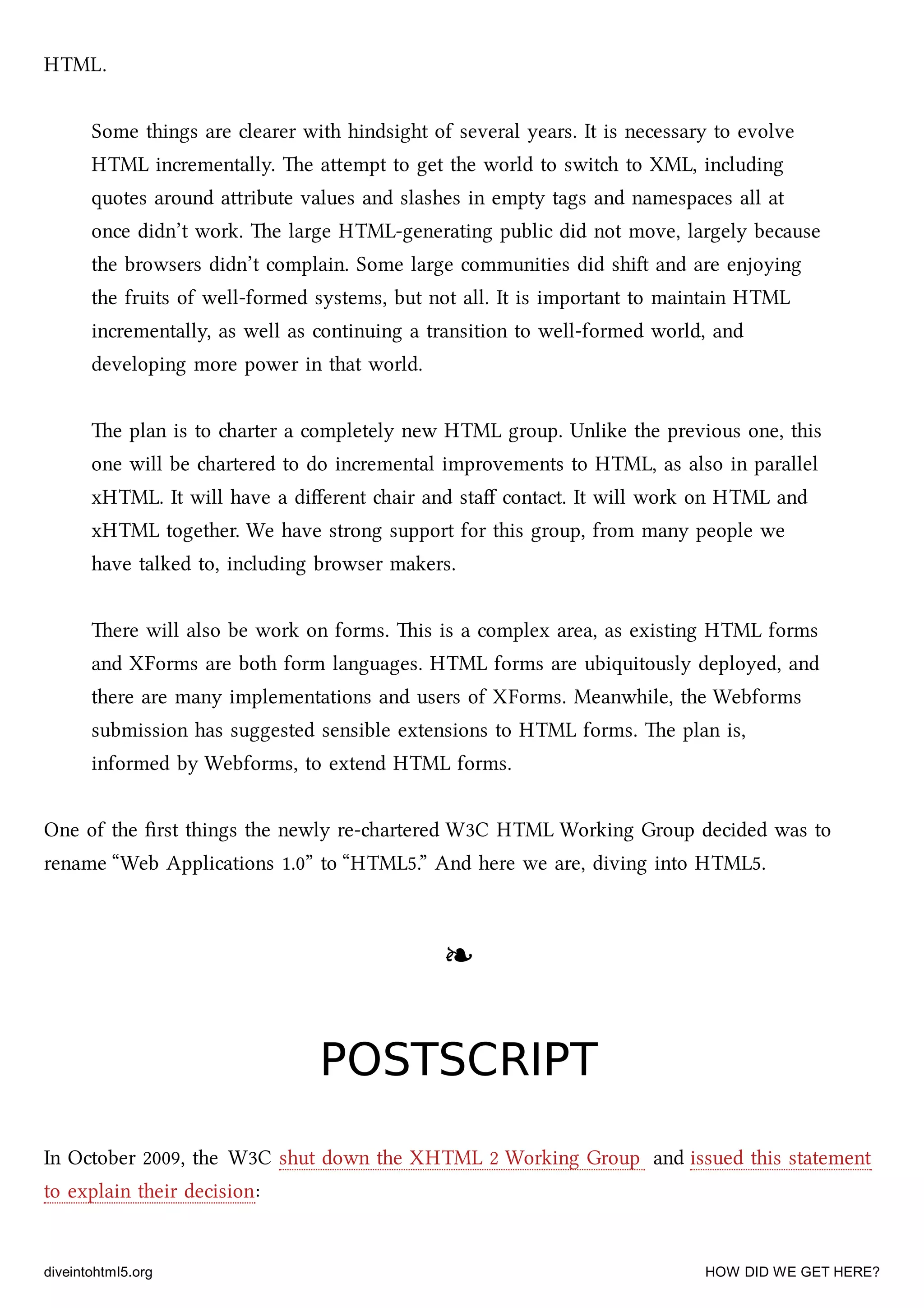 HTML.
Some things are clearer with hindsight of several years. It is necessary to evolve
HTML incrementally. e aempt to get the world to swit to XML, including
quotes around aribute values and slashes in empty tags and namespaces all at
once didn’t work. e large HTML-generating public did not move, largely because
the browsers didn’t complain. Some large communities did shi and are enjoying
the fruits of well-formed systems, but not all. It is important to maintain HTML
incrementally, as well as continuing a transition to well-formed world, and
developing more power in that world.
e plan is to arter a completely new HTML group. Unlike the previous one, this
one will be artered to do incremental improvements to HTML, as also in parallel
xHTML. It will have a diﬀerent air and staﬀ contact. It will work on HTML and
xHTML together. We have strong support for this group, from many people we
have talked to, including browser makers.
ere will also be work on forms. is is a complex area, as existing HTML forms
and XForms are both form languages. HTML forms are ubiquitously deployed, and
there are many implementations and users of XForms. Meanwhile, the Webforms
submission has suggested sensible extensions to HTML forms. e plan is,
informed by Webforms, to extend HTML forms.
One of the ﬁrst things the newly re-artered W3C HTML Working Group decided was to
rename “Web Applications 1.0” to “HTML5.” And here we are, diving into HTML5.
❧❧
POSTSCRIPTPOSTSCRIPT
In October 2009, the W3C shut down the XHTML 2 Working Group and issued this statement
to explain their decision:
diveintohtml5.org HOW DID WE GET HERE?
 