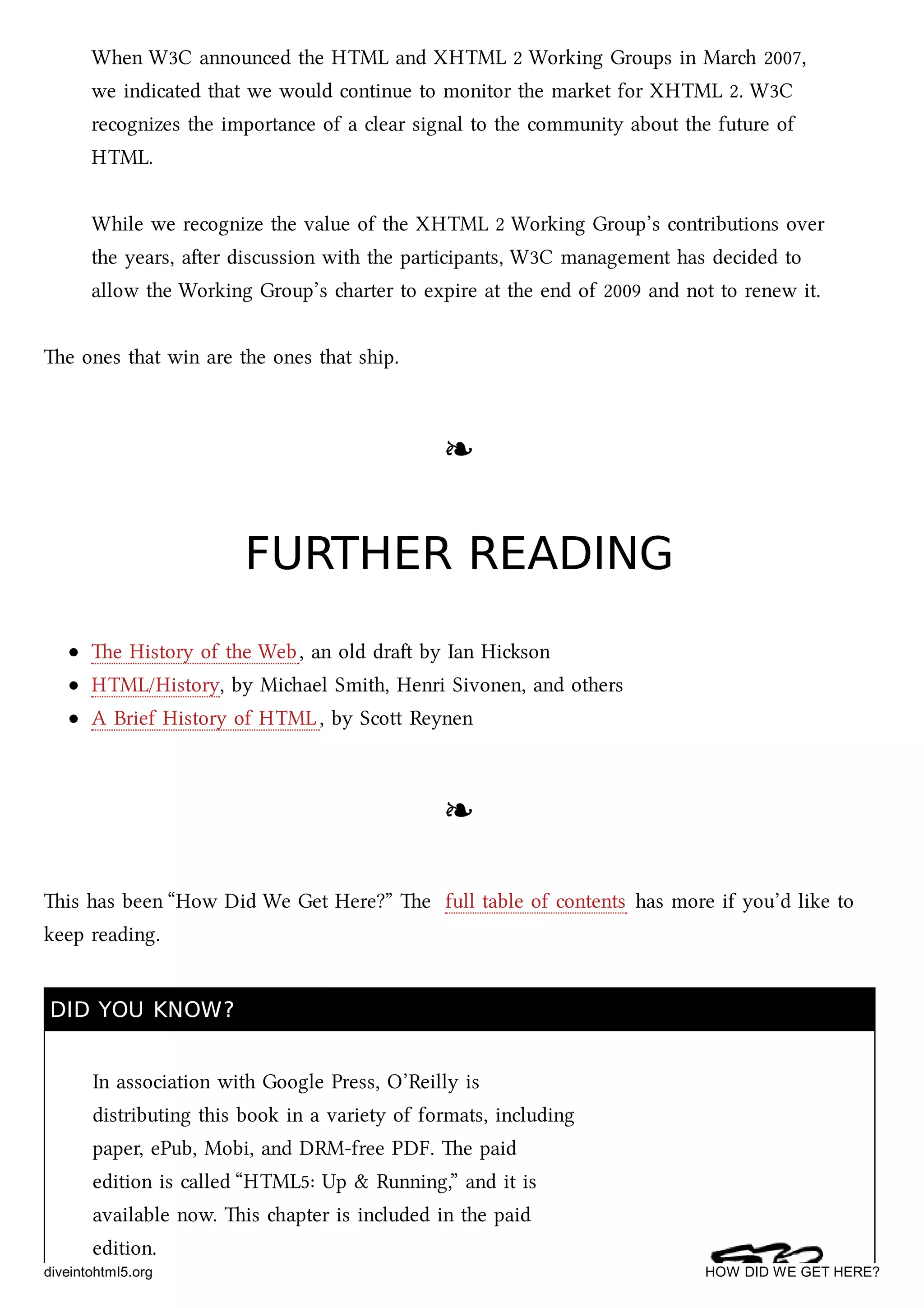 When W3C announced the HTML and XHTML 2 Working Groups in Mar 2007,
we indicated that we would continue to monitor the market for XHTML 2. W3C
recognizes the importance of a clear signal to the community about the future of
HTML.
While we recognize the value of the XHTML 2 Working Group’s contributions over
the years, aer discussion with the participants, W3C management has decided to
allow the Working Group’s arter to expire at the end of 2009 and not to renew it.
e ones that win are the ones that ship.
❧❧
FURTHER READINGFURTHER READING
e History of the Web, an old dra by Ian Hison
HTML/History, by Miael Smith, Henri Sivonen, and others
A Brief History of HTML, by Sco Reynen
❧❧
is has been “How Did We Get Here?” e full table of contents has more if you’d like to
keep reading.
DID YOU KNOW?DID YOU KNOW?
In association with Google Press, O’Reilly is
distributing this book in a variety of formats, including
paper, ePub, Mobi, and DRM-free PDF. e paid
edition is called “HTML5: Up & Running,” and it is
available now. is apter is included in the paid
edition.
diveintohtml5.org HOW DID WE GET HERE?
 