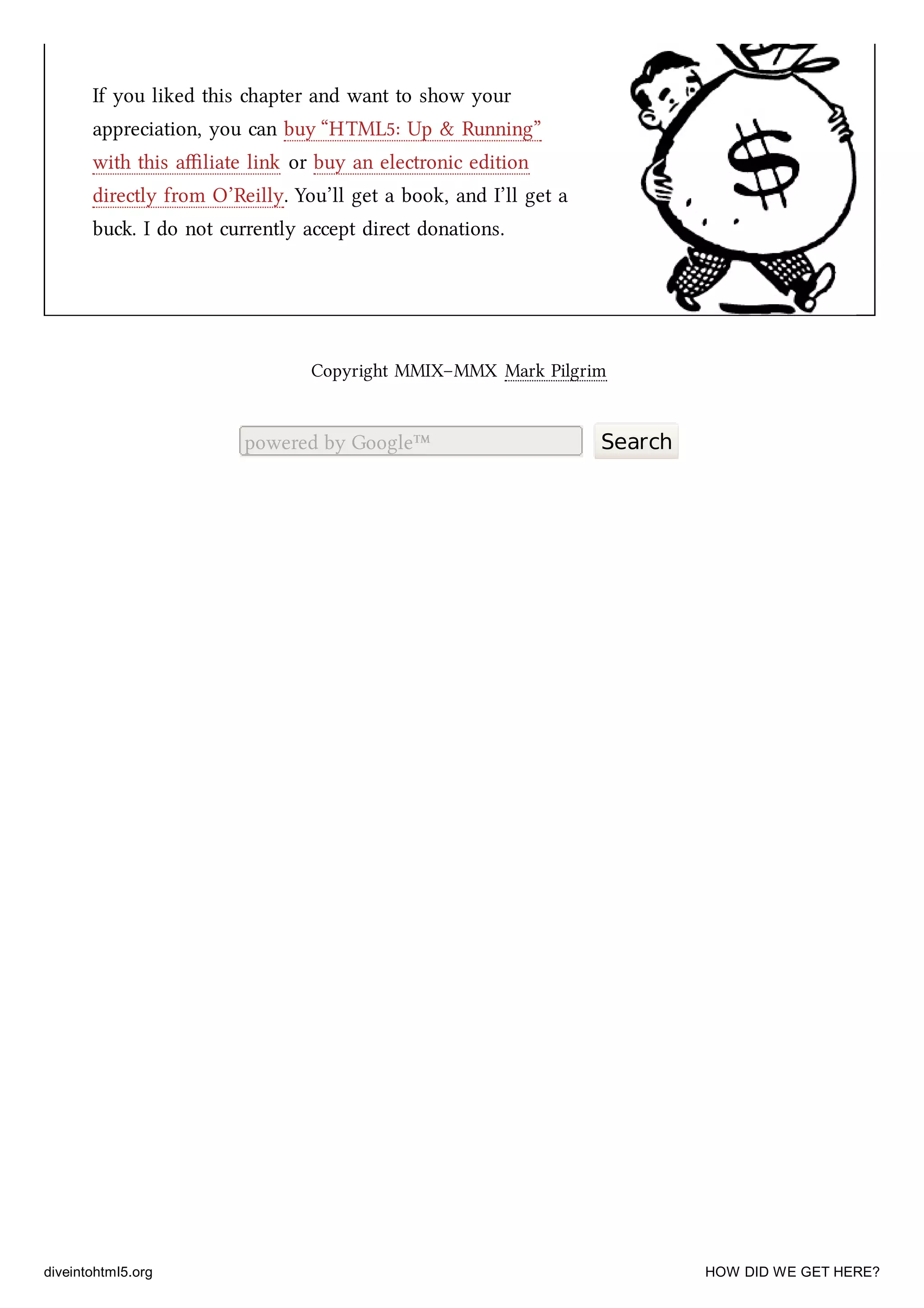If you liked this apter and want to show your
appreciation, you can buy “HTML5: Up & Running”
with this aﬃliate link or buy an electronic edition
directly from O’Reilly. You’ll get a book, and I’ll get a
bu. I do not currently accept direct donations.
Copyright MMIX–MMX Mark Pilgrim
powered by Google™ Search
diveintohtml5.org HOW DID WE GET HERE?
 