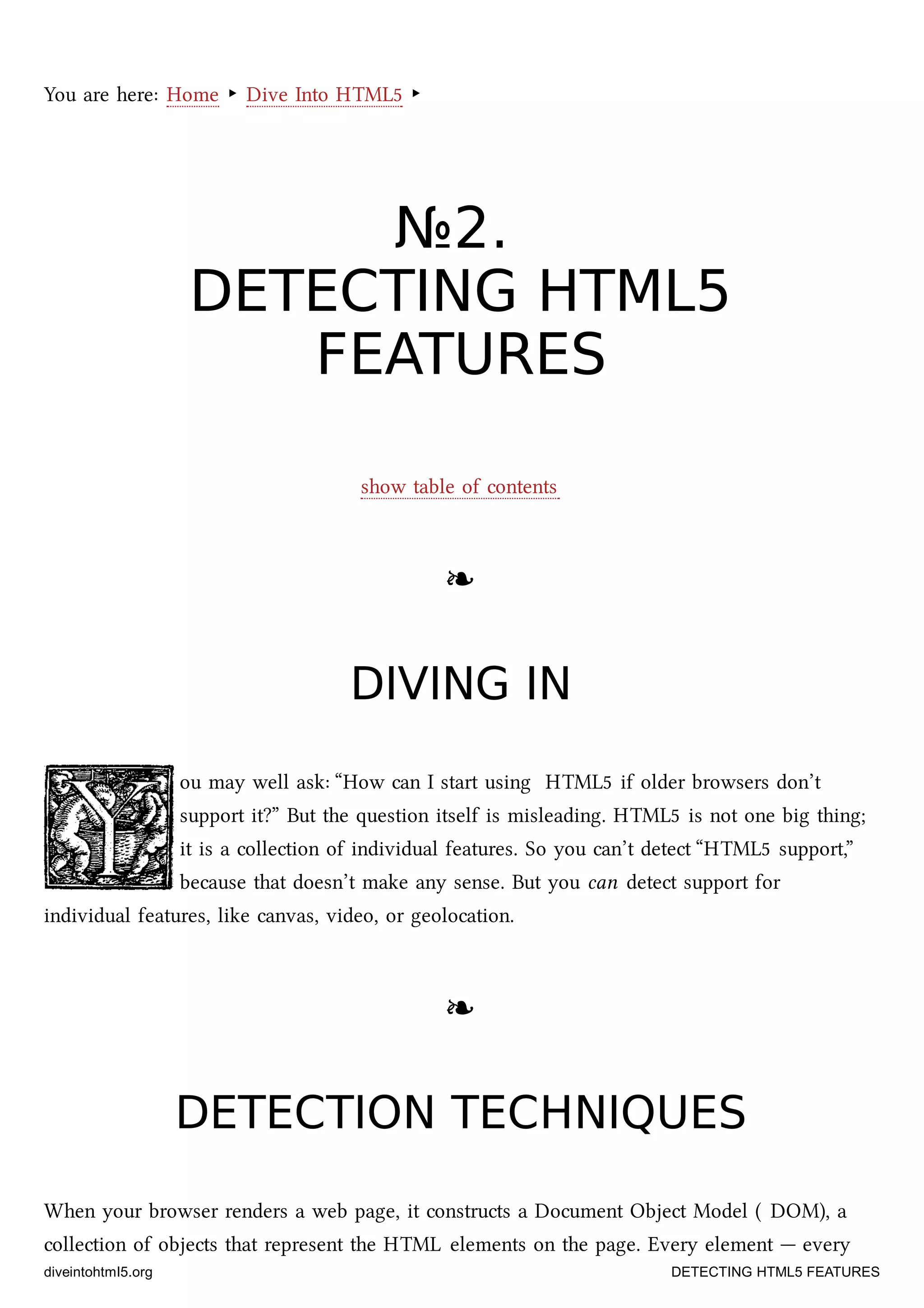 You are here: Home ‣ Dive Into HTML5 ‣
№№22..
DETECTINGDETECTING HTML5HTML5
FEATURESFEATURES
show table of contents
❧❧
DIVING INDIVING IN
ou may well ask: “How can I start using HTML5 if older browsers don’t
support it?” But the question itself is misleading. HTML5 is not one big thing;
it is a collection of individual features. So you can’t detect “HTML5 support,”
because that doesn’t make any sense. But you can detect support for
individual features, like canvas, video, or geolocation.
❧❧
DETECTION TECHNIQUESDETECTION TECHNIQUES
When your browser renders a web page, it constructs a Document Object Model ( DOM), a
collection of objects that represent the HTML elements on the page. Every element — every
diveintohtml5.org DETECTING HTML5 FEATURES
 