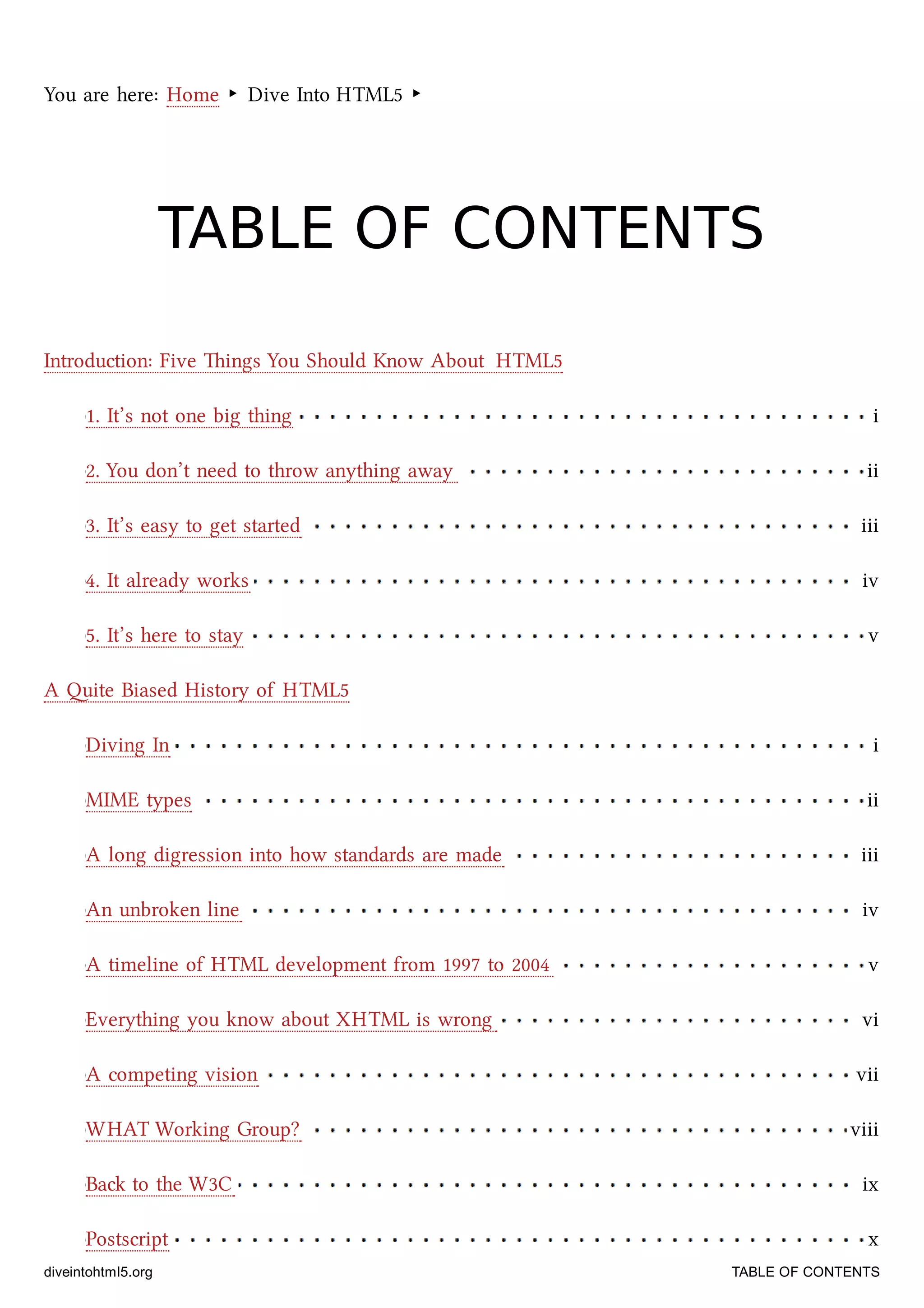 1. It’s not one big thing i
2. You don’t need to throw anything away ii
3. It’s easy to get started iii
4. It already works iv
5. It’s here to stay v
Diving In i
MIME types ii
A long digression into how standards are made iii
An unbroken line iv
A timeline of HTML development from 1997 to 2004 v
Everything you know about XHTML is wrong vi
A competing vision vii
WHAT Working Group? viii
Ba to the W3C ix
Postscript x
You are here: Home ‣ Dive Into HTML5 ‣
TABLE OF CONTENTSTABLE OF CONTENTS
Introduction: Five ings You Should Know About HTML5
A ite Biased History of HTML5
diveintohtml5.org TABLE OF CONTENTS
 