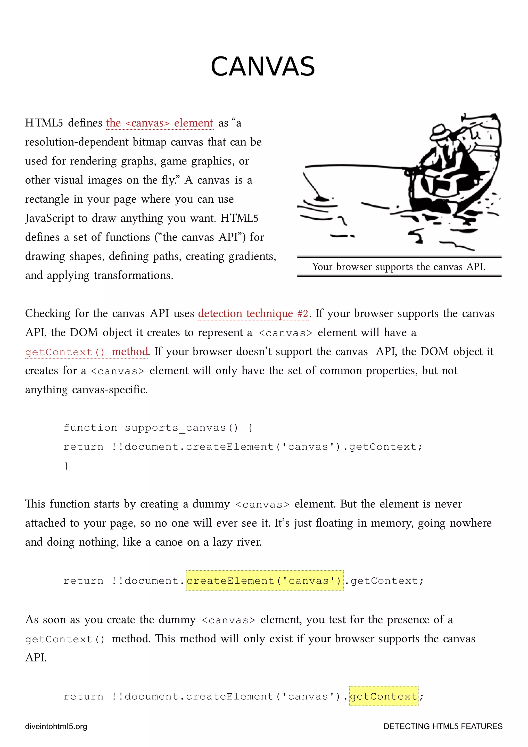 Your browser supports the canvas API.
CANVASCANVAS
HTML5 deﬁnes the <canvas> element as “a
resolution-dependent bitmap canvas that can be
used for rendering graphs, game graphics, or
other visual images on the ﬂy.” A canvas is a
rectangle in your page where you can use
JavaScript to draw anything you want. HTML5
deﬁnes a set of functions (“the canvas API”) for
drawing shapes, deﬁning paths, creating gradients,
and applying transformations.
Cheing for the canvas API uses detection tenique #2. If your browser supports the canvas
API, the DOM object it creates to represent a <canvas> element will have a
getContext() method. If your browser doesn’t support the canvas API, the DOM object it
creates for a <canvas> element will only have the set of common properties, but not
anything canvas-speciﬁc.
function supports_canvas() {
return !!document.createElement('canvas').getContext;
}
is function starts by creating a dummy <canvas> element. But the element is never
aaed to your page, so no one will ever see it. It’s just ﬂoating in memory, going nowhere
and doing nothing, like a canoe on a lazy river.
return !!document.createElement('canvas').getContext;
As soon as you create the dummy <canvas> element, you test for the presence of a
getContext() method. is method will only exist if your browser supports the canvas
API.
return !!document.createElement('canvas').getContext;
diveintohtml5.org DETECTING HTML5 FEATURES
 