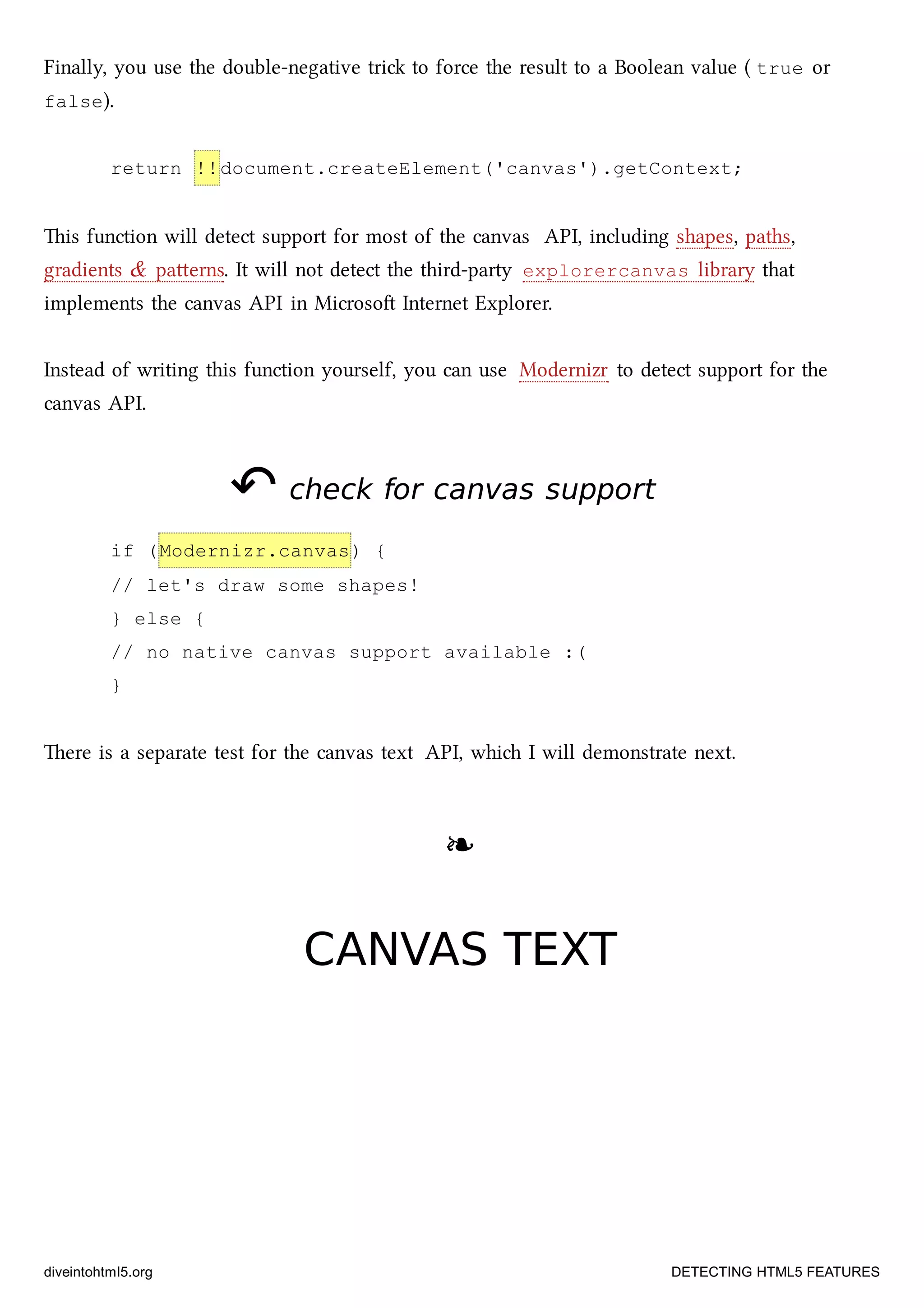 Finally, you use the double-negative tri to force the result to a Boolean value ( true or
false).
return !!document.createElement('canvas').getContext;
is function will detect support for most of the canvas API, including shapes, paths,
gradients & paerns. It will not detect the third-party explorercanvas library that
implements the canvas API in Microso Internet Explorer.
Instead of writing this function yourself, you can use Modernizr to detect support for the
canvas API.
↶↶ check for canvas supportcheck for canvas support
if (Modernizr.canvas) {
// let's draw some shapes!
} else {
// no native canvas support available :(
}
ere is a separate test for the canvas text API, whi I will demonstrate next.
❧❧
CANVAS TEXTCANVAS TEXT
diveintohtml5.org DETECTING HTML5 FEATURES
 