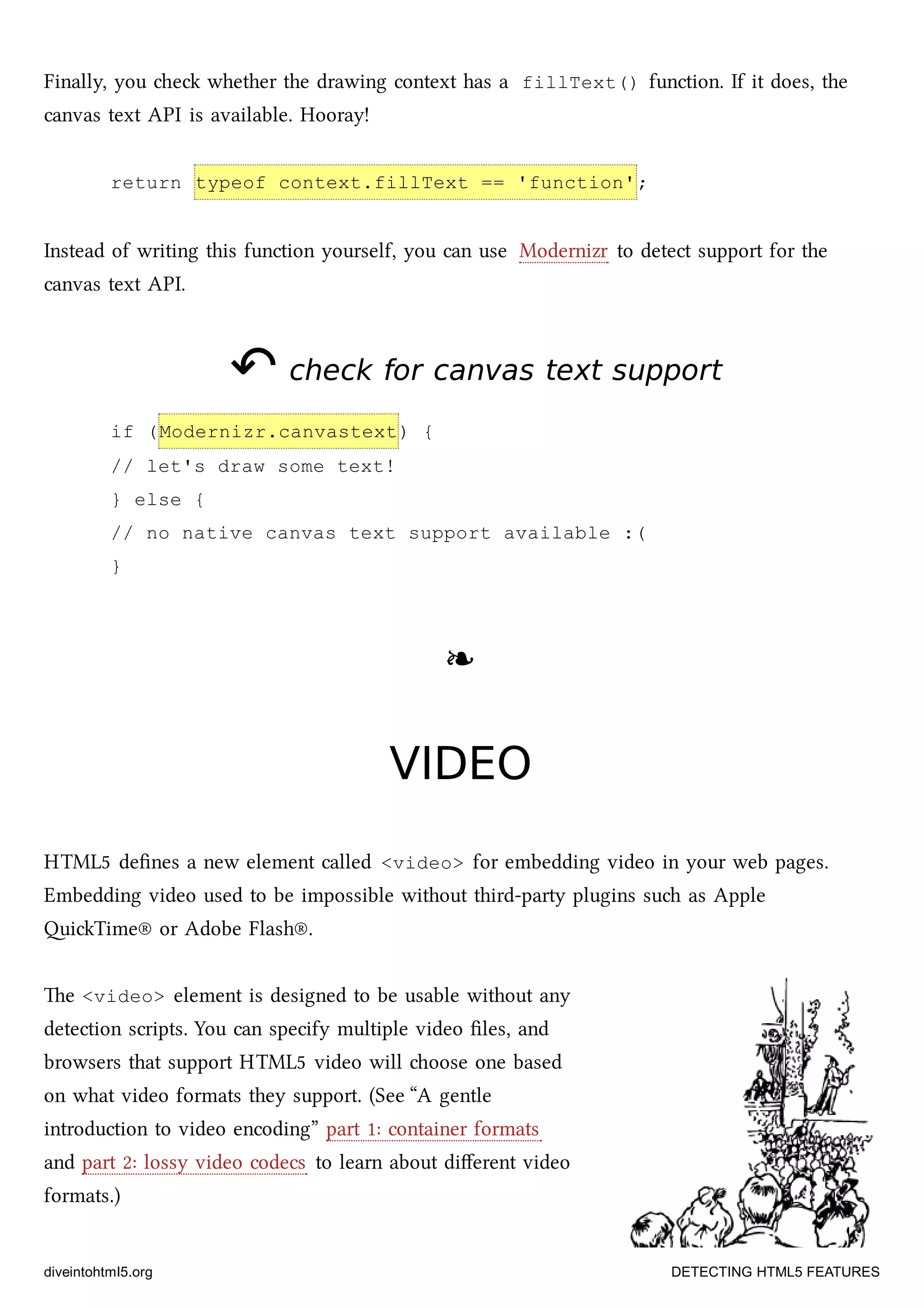 Finally, you e whether the drawing context has a fillText() function. If it does, the
canvas text API is available. Hooray!
return typeof context.fillText == 'function';
Instead of writing this function yourself, you can use Modernizr to detect support for the
canvas text API.
↶↶ check for canvas text supportcheck for canvas text support
if (Modernizr.canvastext) {
// let's draw some text!
} else {
// no native canvas text support available :(
}
❧❧
VIDEOVIDEO
HTML5 deﬁnes a new element called <video> for embedding video in your web pages.
Embedding video used to be impossible without third-party plugins su as Apple
iTime® or Adobe Flash®.
e <video> element is designed to be usable without any
detection scripts. You can specify multiple video ﬁles, and
browsers that support HTML5 video will oose one based
on what video formats they support. (See “A gentle
introduction to video encoding” part 1: container formats
and part 2: lossy video codecs to learn about diﬀerent video
formats.)
diveintohtml5.org DETECTING HTML5 FEATURES
 
