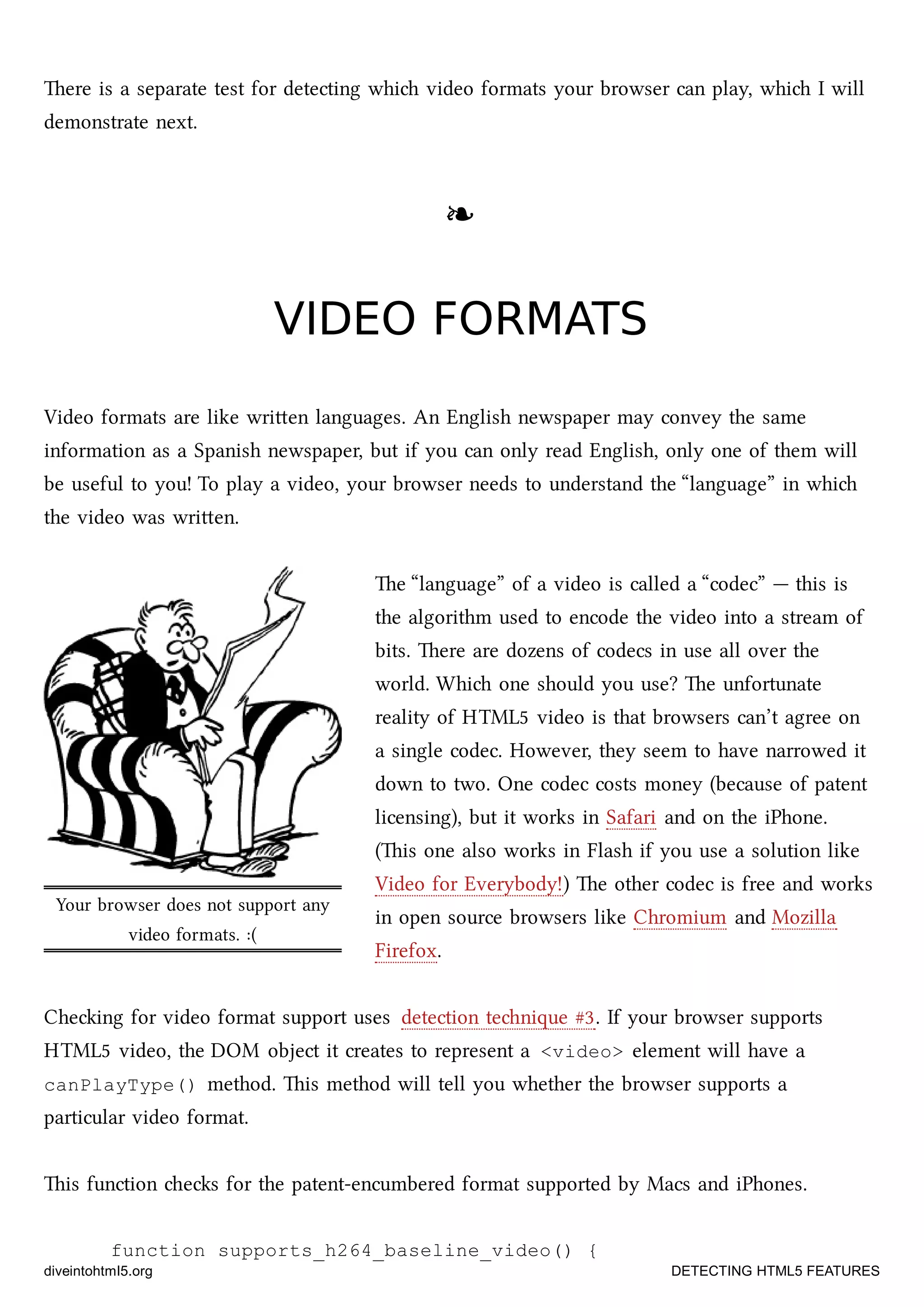 Your browser does not support any
video formats. :(
ere is a separate test for detecting whi video formats your browser can play, whi I will
demonstrate next.
❧❧
VIDEO FORMATSVIDEO FORMATS
Video formats are like wrien languages. An English newspaper may convey the same
information as a Spanish newspaper, but if you can only read English, only one of them will
be useful to you! To play a video, your browser needs to understand the “language” in whi
the video was wrien.
e “language” of a video is called a “codec” — this is
the algorithm used to encode the video into a stream of
bits. ere are dozens of codecs in use all over the
world. Whi one should you use? e unfortunate
reality of HTML5 video is that browsers can’t agree on
a single codec. However, they seem to have narrowed it
down to two. One codec costs money (because of patent
licensing), but it works in Safari and on the iPhone.
(is one also works in Flash if you use a solution like
Video for Everybody!) e other codec is free and works
in open source browsers like Chromium and Mozilla
Firefox.
Cheing for video format support uses detection tenique #3. If your browser supports
HTML5 video, the DOM object it creates to represent a <video> element will have a
canPlayType() method. is method will tell you whether the browser supports a
particular video format.
is function es for the patent-encumbered format supported by Macs and iPhones.
function supports_h264_baseline_video() {
diveintohtml5.org DETECTING HTML5 FEATURES
 