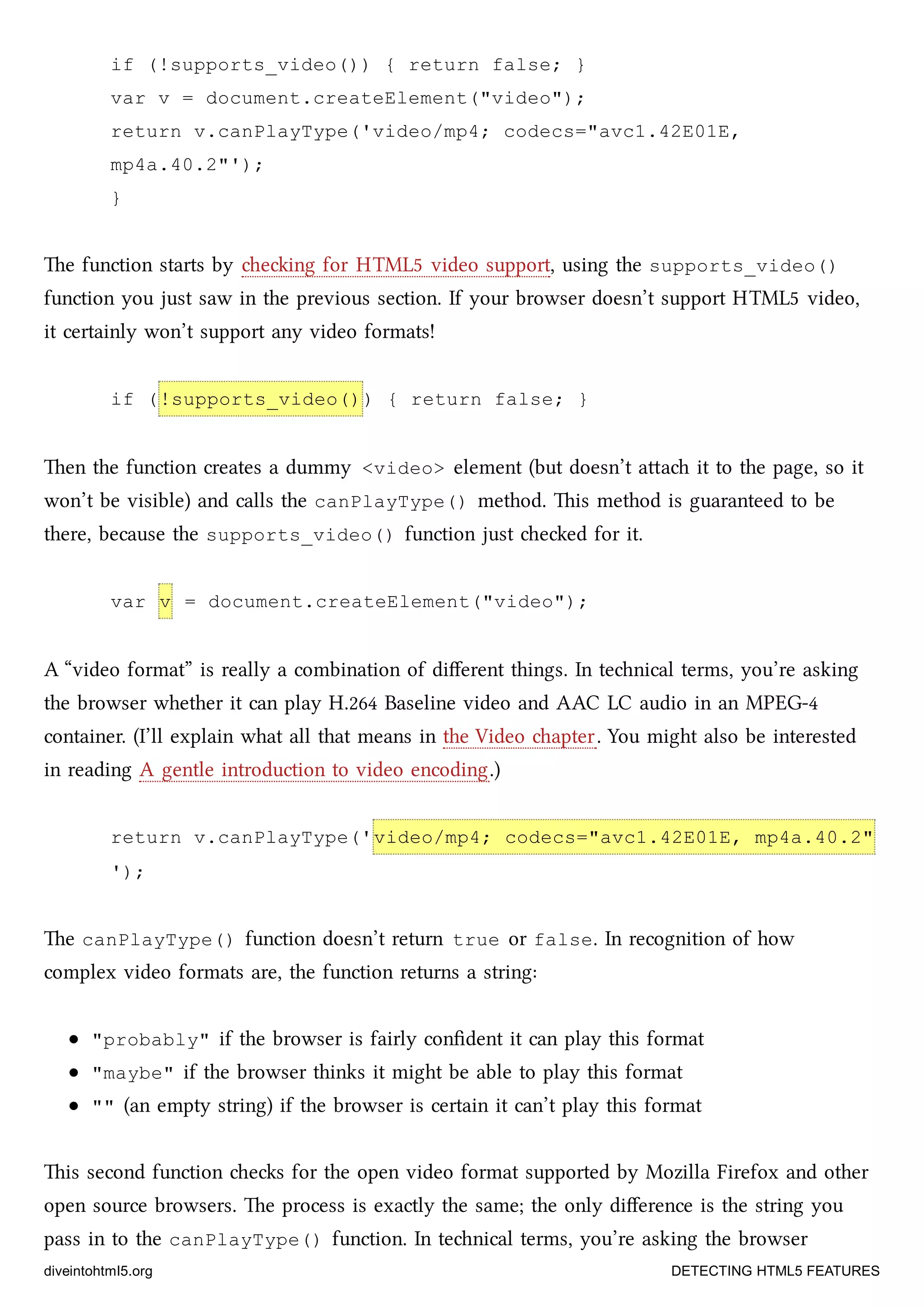 if (!supports_video()) { return false; }
var v = document.createElement("video");
return v.canPlayType('video/mp4; codecs="avc1.42E01E,
mp4a.40.2"');
}
e function starts by eing for HTML5 video support, using the supports_video()
function you just saw in the previous section. If your browser doesn’t support HTML5 video,
it certainly won’t support any video formats!
if (!supports_video()) { return false; }
en the function creates a dummy <video> element (but doesn’t aa it to the page, so it
won’t be visible) and calls the canPlayType() method. is method is guaranteed to be
there, because the supports_video() function just eed for it.
var v = document.createElement("video");
A “video format” is really a combination of diﬀerent things. In tenical terms, you’re asking
the browser whether it can play H.264 Baseline video and AAC LC audio in an MPEG-4
container. (I’ll explain what all that means in the Video apter. You might also be interested
in reading A gentle introduction to video encoding.)
return v.canPlayType('video/mp4; codecs="avc1.42E01E, mp4a.40.2"
');
e canPlayType() function doesn’t return true or false. In recognition of how
complex video formats are, the function returns a string:
"probably" if the browser is fairly conﬁdent it can play this format
"maybe" if the browser thinks it might be able to play this format
"" (an empty string) if the browser is certain it can’t play this format
is second function es for the open video format supported by Mozilla Firefox and other
open source browsers. e process is exactly the same; the only diﬀerence is the string you
pass in to the canPlayType() function. In tenical terms, you’re asking the browser
diveintohtml5.org DETECTING HTML5 FEATURES
 