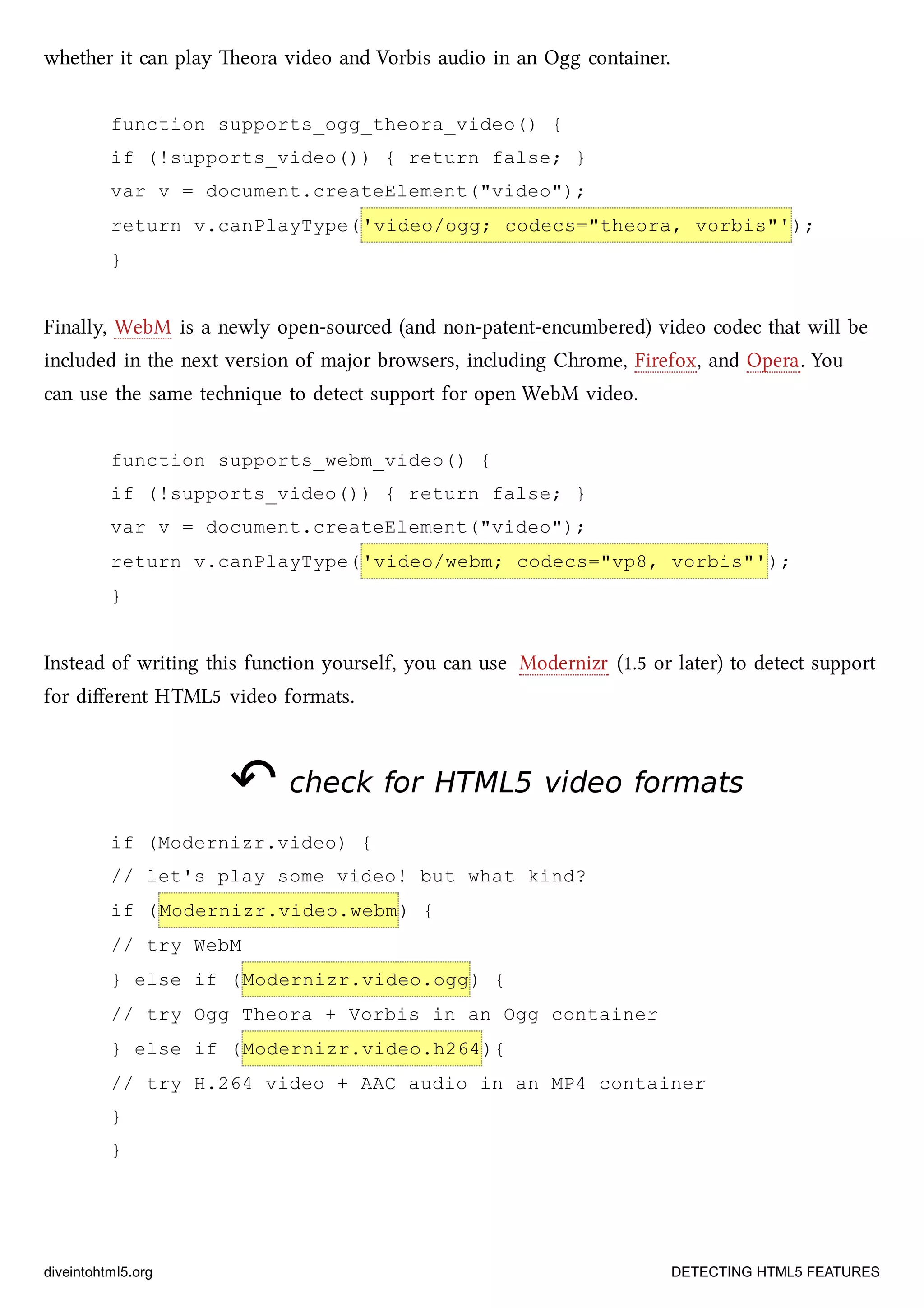 whether it can play eora video and Vorbis audio in an Ogg container.
function supports_ogg_theora_video() {
if (!supports_video()) { return false; }
var v = document.createElement("video");
return v.canPlayType('video/ogg; codecs="theora, vorbis"');
}
Finally, WebM is a newly open-sourced (and non-patent-encumbered) video codec that will be
included in the next version of major browsers, including Chrome, Firefox, and Opera. You
can use the same tenique to detect support for open WebM video.
function supports_webm_video() {
if (!supports_video()) { return false; }
var v = document.createElement("video");
return v.canPlayType('video/webm; codecs="vp8, vorbis"');
}
Instead of writing this function yourself, you can use Modernizr (1.5 or later) to detect support
for diﬀerent HTML5 video formats.
↶↶ check forcheck for HTML5HTML5 video formatsvideo formats
if (Modernizr.video) {
// let's play some video! but what kind?
if (Modernizr.video.webm) {
// try WebM
} else if (Modernizr.video.ogg) {
// try Ogg Theora + Vorbis in an Ogg container
} else if (Modernizr.video.h264){
// try H.264 video + AAC audio in an MP4 container
}
}
diveintohtml5.org DETECTING HTML5 FEATURES
 