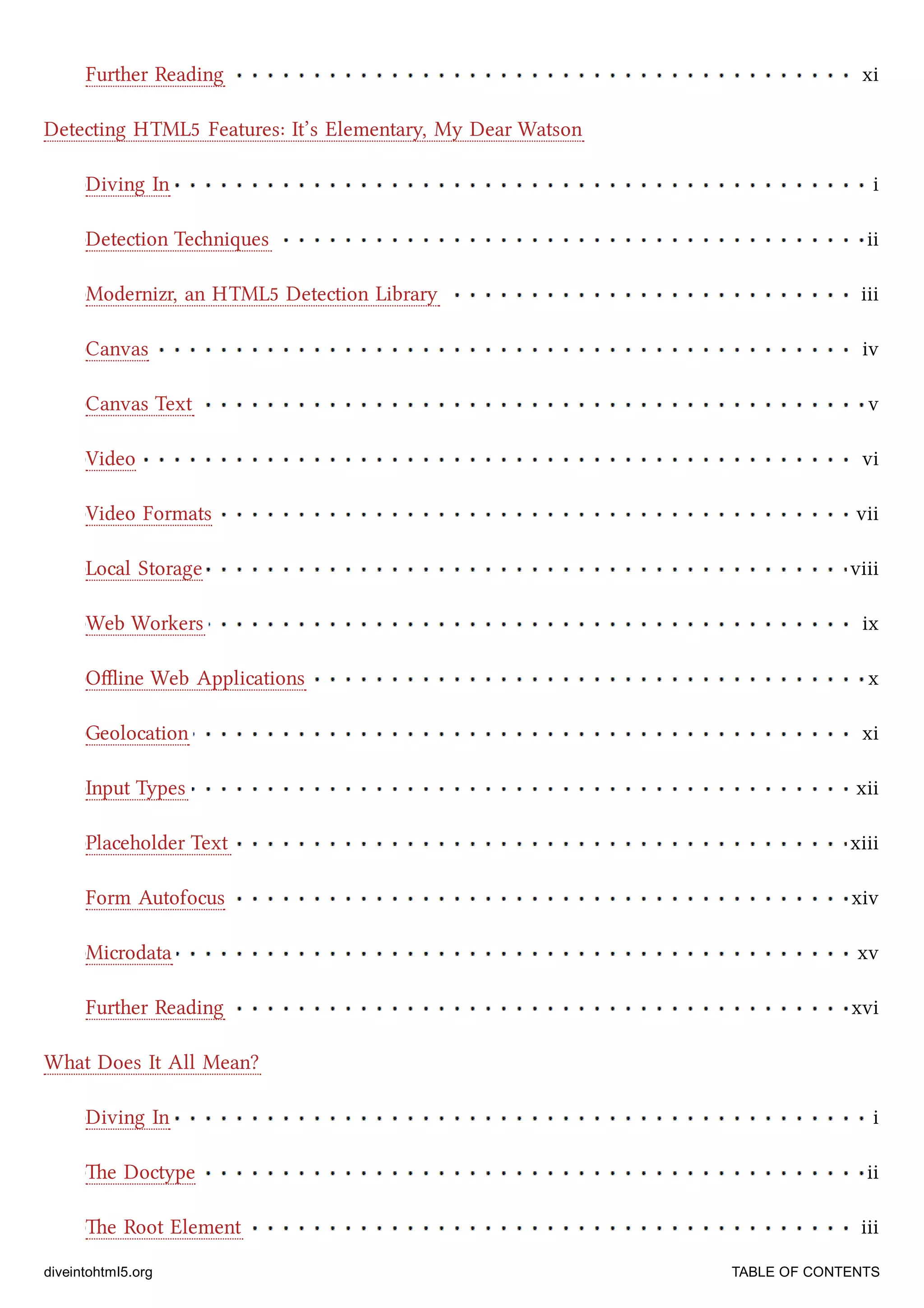 Further Reading xi
Diving In i
Detection Teniques ii
Modernizr, an HTML5 Detection Library iii
Canvas iv
Canvas Text v
Video vi
Video Formats vii
Local Storage viii
Web Workers ix
Oﬄine Web Applications x
Geolocation xi
Input Types xii
Placeholder Text xiii
Form Autofocus xiv
Microdata xv
Further Reading xvi
Diving In i
e Doctype ii
e Root Element iii
Detecting HTML5 Features: It’s Elementary, My Dear Watson
What Does It All Mean?
diveintohtml5.org TABLE OF CONTENTS
 