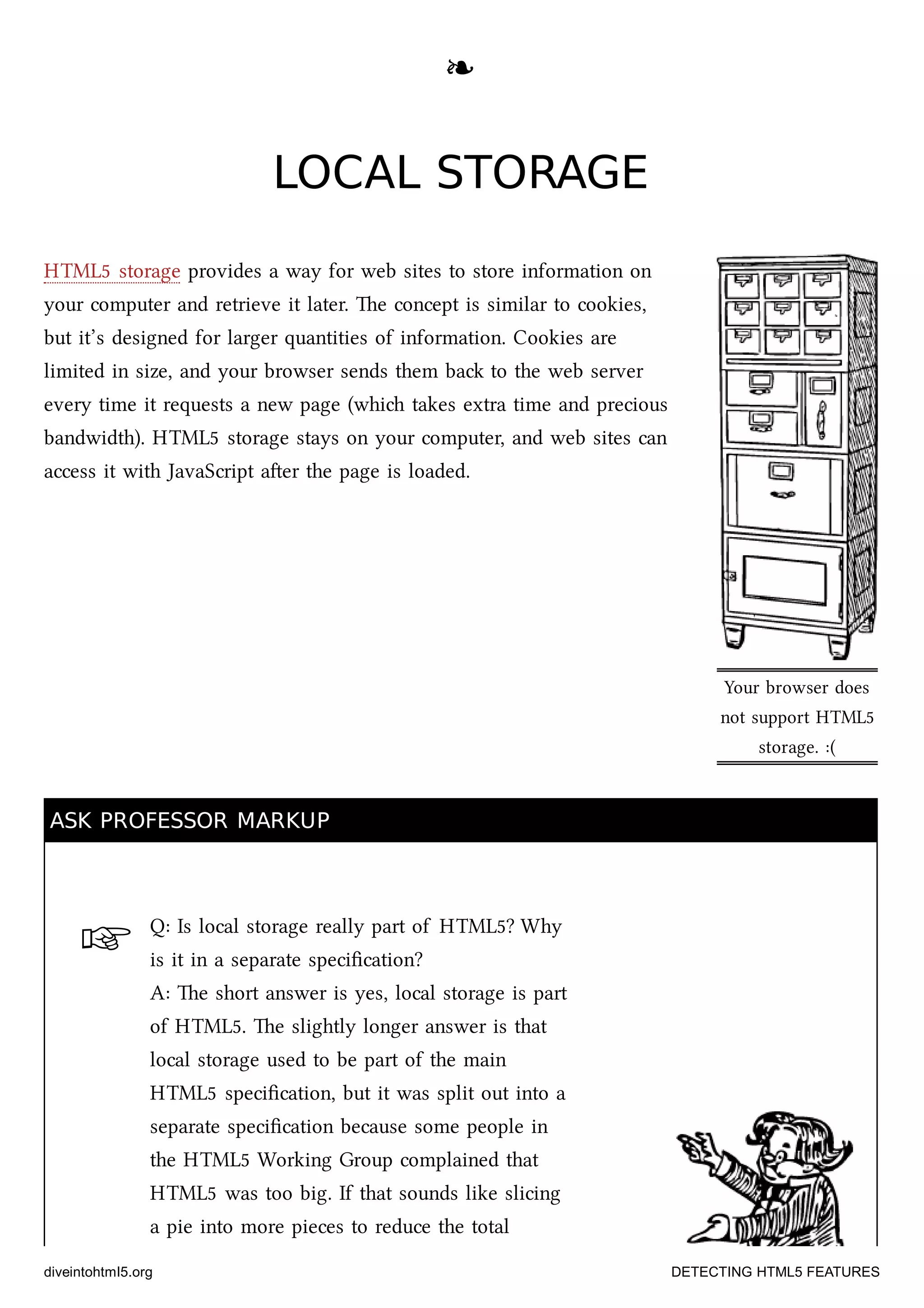 ☞
Your browser does
not support HTML5
storage. :(
❧❧
LOCAL STORAGELOCAL STORAGE
HTML5 storage provides a way for web sites to store information on
your computer and retrieve it later. e concept is similar to cookies,
but it’s designed for larger quantities of information. Cookies are
limited in size, and your browser sends them ba to the web server
every time it requests a new page (whi takes extra time and precious
bandwidth). HTML5 storage stays on your computer, and web sites can
access it with JavaScript aer the page is loaded.
ASK PROFESSOR MARKUPASK PROFESSOR MARKUP
Q: Is local storage really part of HTML5? Why
is it in a separate speciﬁcation?
A: e short answer is yes, local storage is part
of HTML5. e slightly longer answer is that
local storage used to be part of the main
HTML5 speciﬁcation, but it was split out into a
separate speciﬁcation because some people in
the HTML5 Working Group complained that
HTML5 was too big. If that sounds like slicing
a pie into more pieces to reduce the total
diveintohtml5.org DETECTING HTML5 FEATURES
 