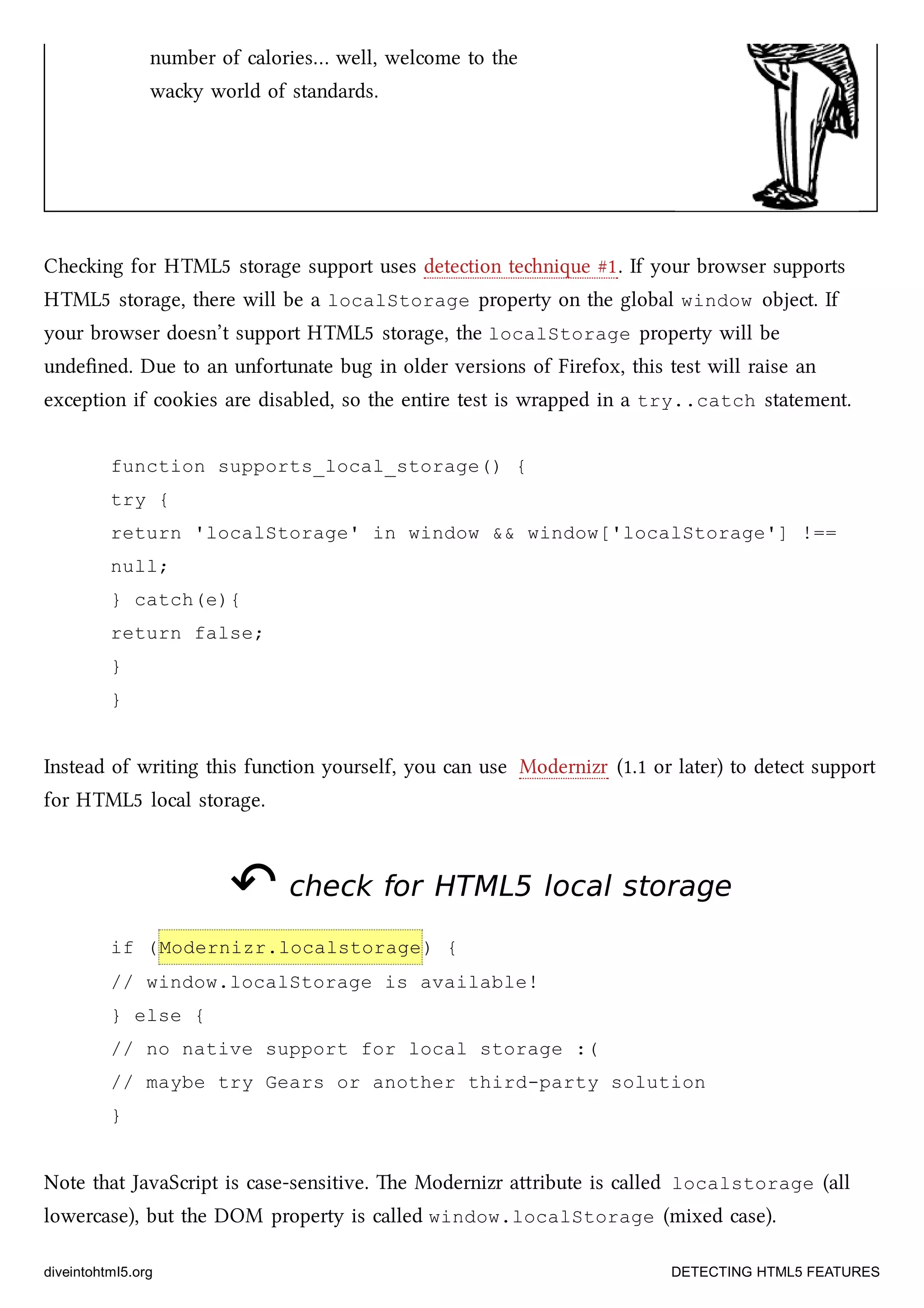 number of calories… well, welcome to the
way world of standards.
Cheing for HTML5 storage support uses detection tenique #1. If your browser supports
HTML5 storage, there will be a localStorage property on the global window object. If
your browser doesn’t support HTML5 storage, the localStorage property will be
undeﬁned. Due to an unfortunate bug in older versions of Firefox, this test will raise an
exception if cookies are disabled, so the entire test is wrapped in a try..catch statement.
function supports_local_storage() {
try {
return 'localStorage' in window && window['localStorage'] !==
null;
} catch(e){
return false;
}
}
Instead of writing this function yourself, you can use Modernizr (1.1 or later) to detect support
for HTML5 local storage.
↶↶ check forcheck for HTML5HTML5 local storagelocal storage
if (Modernizr.localstorage) {
// window.localStorage is available!
} else {
// no native support for local storage :(
// maybe try Gears or another third-party solution
}
Note that JavaScript is case-sensitive. e Modernizr aribute is called localstorage (all
lowercase), but the DOM property is called window.localStorage (mixed case).
diveintohtml5.org DETECTING HTML5 FEATURES
 