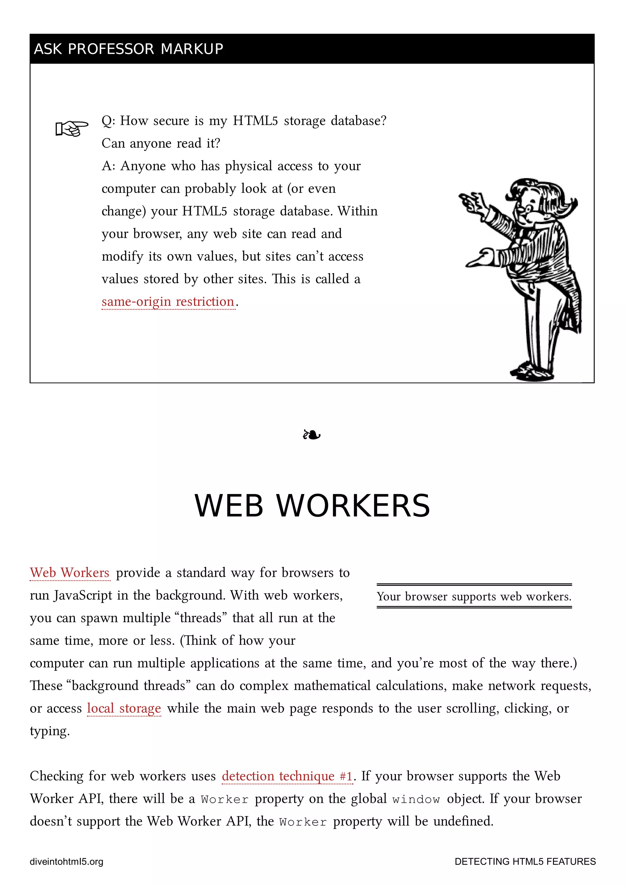 ☞
Your browser supports web workers.
ASK PROFESSOR MARKUPASK PROFESSOR MARKUP
Q: How secure is my HTML5 storage database?
Can anyone read it?
A: Anyone who has physical access to your
computer can probably look at (or even
ange) your HTML5 storage database. Within
your browser, any web site can read and
modify its own values, but sites can’t access
values stored by other sites. is is called a
same-origin restriction.
❧❧
WEB WORKERSWEB WORKERS
Web Workers provide a standard way for browsers to
run JavaScript in the baground. With web workers,
you can spawn multiple “threads” that all run at the
same time, more or less. (ink of how your
computer can run multiple applications at the same time, and you’re most of the way there.)
ese “baground threads” can do complex mathematical calculations, make network requests,
or access local storage while the main web page responds to the user scrolling, cliing, or
typing.
Cheing for web workers uses detection tenique #1. If your browser supports the Web
Worker API, there will be a Worker property on the global window object. If your browser
doesn’t support the Web Worker API, the Worker property will be undeﬁned.
diveintohtml5.org DETECTING HTML5 FEATURES
 